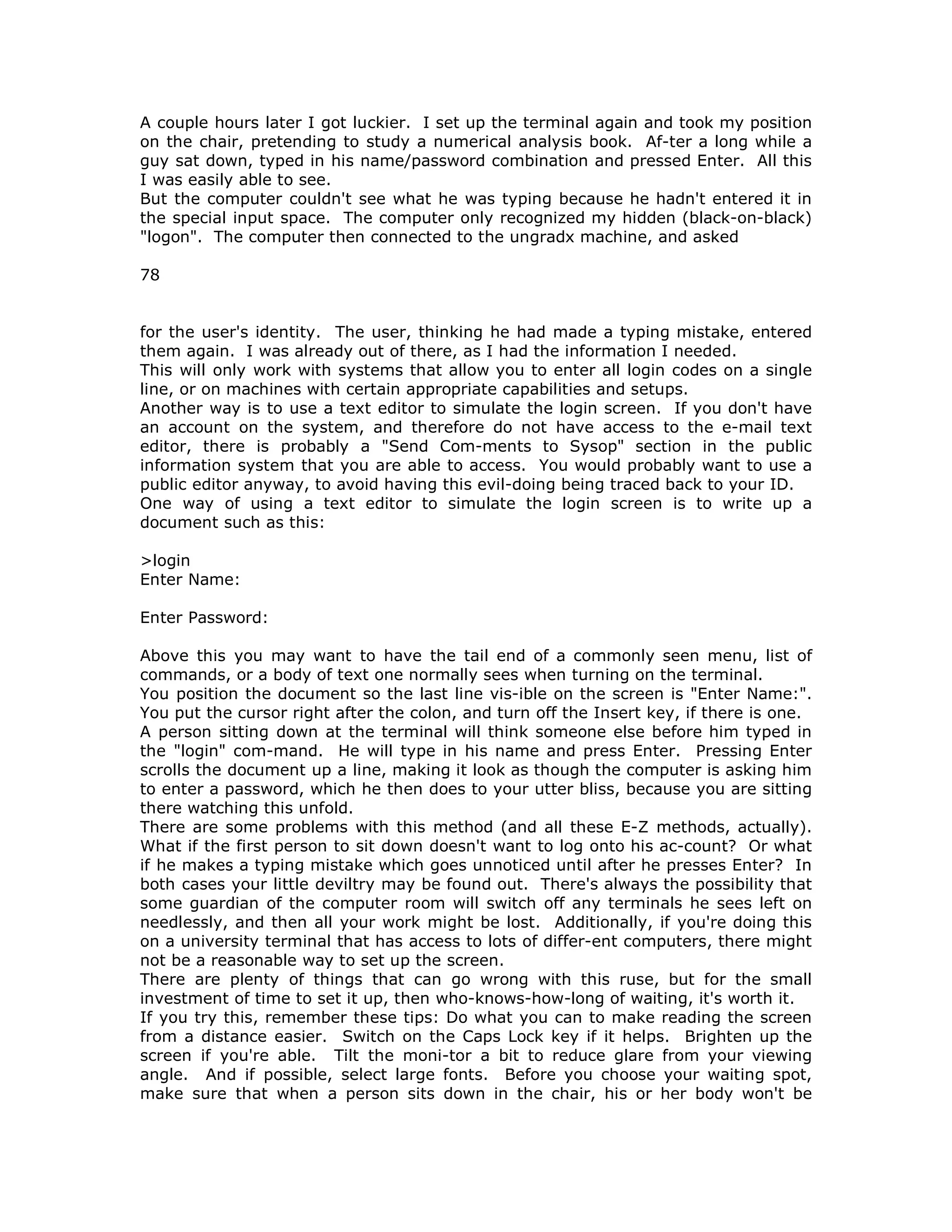 A couple hours later I got luckier. I set up the terminal again and took my position
on the chair, pretending to study a numerical analysis book. Af-ter a long while a
guy sat down, typed in his name/password combination and pressed Enter. All this
I was easily able to see.
But the computer couldn't see what he was typing because he hadn't entered it in
the special input space. The computer only recognized my hidden (black-on-black)
"logon". The computer then connected to the ungradx machine, and asked
78
for the user's identity. The user, thinking he had made a typing mistake, entered
them again. I was already out of there, as I had the information I needed.
This will only work with systems that allow you to enter all login codes on a single
line, or on machines with certain appropriate capabilities and setups.
Another way is to use a text editor to simulate the login screen. If you don't have
an account on the system, and therefore do not have access to the e-mail text
editor, there is probably a "Send Com-ments to Sysop" section in the public
information system that you are able to access. You would probably want to use a
public editor anyway, to avoid having this evil-doing being traced back to your ID.
One way of using a text editor to simulate the login screen is to write up a
document such as this:
>login
Enter Name:
Enter Password:
Above this you may want to have the tail end of a commonly seen menu, list of
commands, or a body of text one normally sees when turning on the terminal.
You position the document so the last line vis-ible on the screen is "Enter Name:".
You put the cursor right after the colon, and turn off the Insert key, if there is one.
A person sitting down at the terminal will think someone else before him typed in
the "login" com-mand. He will type in his name and press Enter. Pressing Enter
scrolls the document up a line, making it look as though the computer is asking him
to enter a password, which he then does to your utter bliss, because you are sitting
there watching this unfold.
There are some problems with this method (and all these E-Z methods, actually).
What if the first person to sit down doesn't want to log onto his ac-count? Or what
if he makes a typing mistake which goes unnoticed until after he presses Enter? In
both cases your little deviltry may be found out. There's always the possibility that
some guardian of the computer room will switch off any terminals he sees left on
needlessly, and then all your work might be lost. Additionally, if you're doing this
on a university terminal that has access to lots of differ-ent computers, there might
not be a reasonable way to set up the screen.
There are plenty of things that can go wrong with this ruse, but for the small
investment of time to set it up, then who-knows-how-long of waiting, it's worth it.
If you try this, remember these tips: Do what you can to make reading the screen
from a distance easier. Switch on the Caps Lock key if it helps. Brighten up the
screen if you're able. Tilt the moni-tor a bit to reduce glare from your viewing
angle. And if possible, select large fonts. Before you choose your waiting spot,
make sure that when a person sits down in the chair, his or her body won't be
 