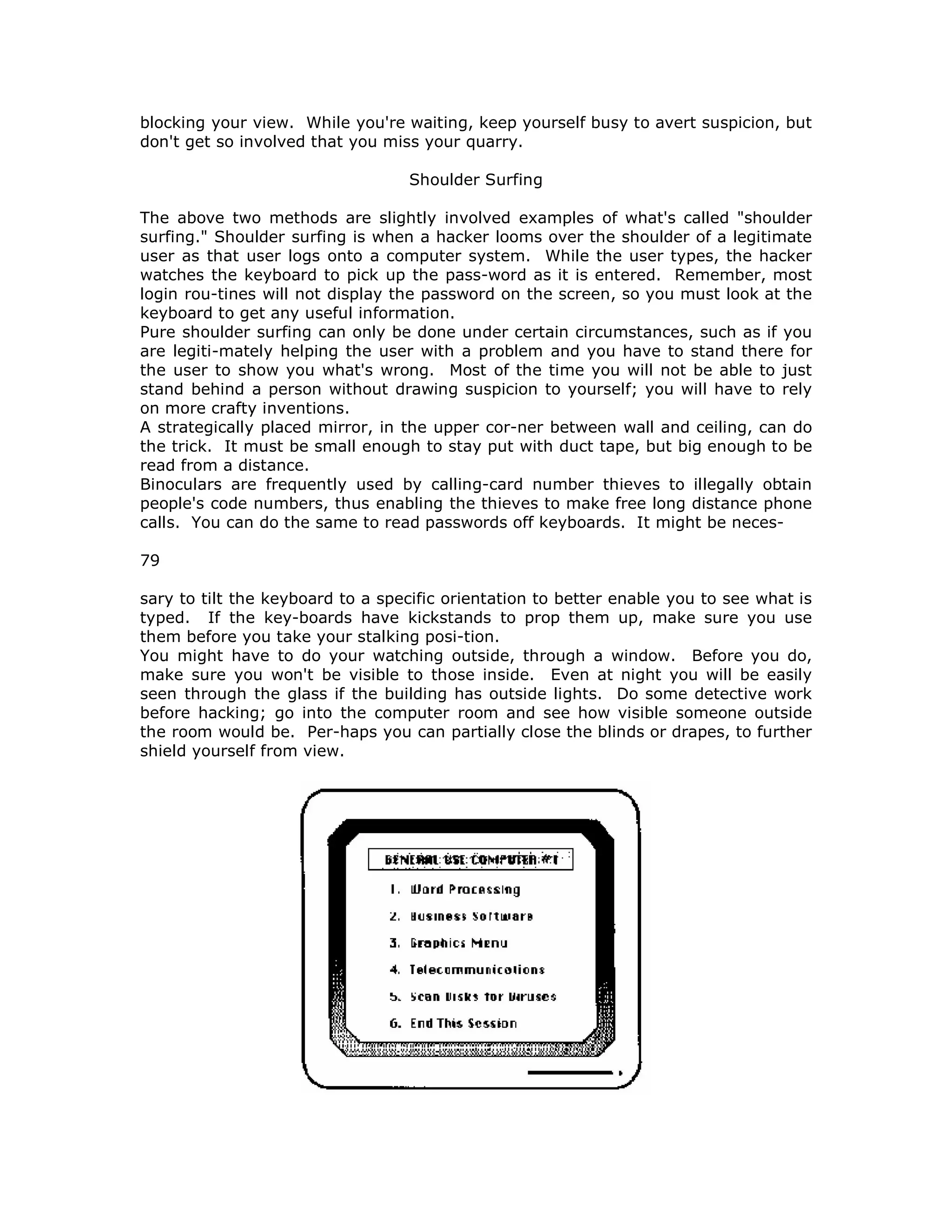 blocking your view. While you're waiting, keep yourself busy to avert suspicion, but
don't get so involved that you miss your quarry.
Shoulder Surfing
The above two methods are slightly involved examples of what's called "shoulder
surfing." Shoulder surfing is when a hacker looms over the shoulder of a legitimate
user as that user logs onto a computer system. While the user types, the hacker
watches the keyboard to pick up the pass-word as it is entered. Remember, most
login rou-tines will not display the password on the screen, so you must look at the
keyboard to get any useful information.
Pure shoulder surfing can only be done under certain circumstances, such as if you
are legiti-mately helping the user with a problem and you have to stand there for
the user to show you what's wrong. Most of the time you will not be able to just
stand behind a person without drawing suspicion to yourself; you will have to rely
on more crafty inventions.
A strategically placed mirror, in the upper cor-ner between wall and ceiling, can do
the trick. It must be small enough to stay put with duct tape, but big enough to be
read from a distance.
Binoculars are frequently used by calling-card number thieves to illegally obtain
people's code numbers, thus enabling the thieves to make free long distance phone
calls. You can do the same to read passwords off keyboards. It might be neces-
79
sary to tilt the keyboard to a specific orientation to better enable you to see what is
typed. If the key-boards have kickstands to prop them up, make sure you use
them before you take your stalking posi-tion.
You might have to do your watching outside, through a window. Before you do,
make sure you won't be visible to those inside. Even at night you will be easily
seen through the glass if the building has outside lights. Do some detective work
before hacking; go into the computer room and see how visible someone outside
the room would be. Per-haps you can partially close the blinds or drapes, to further
shield yourself from view.
 
