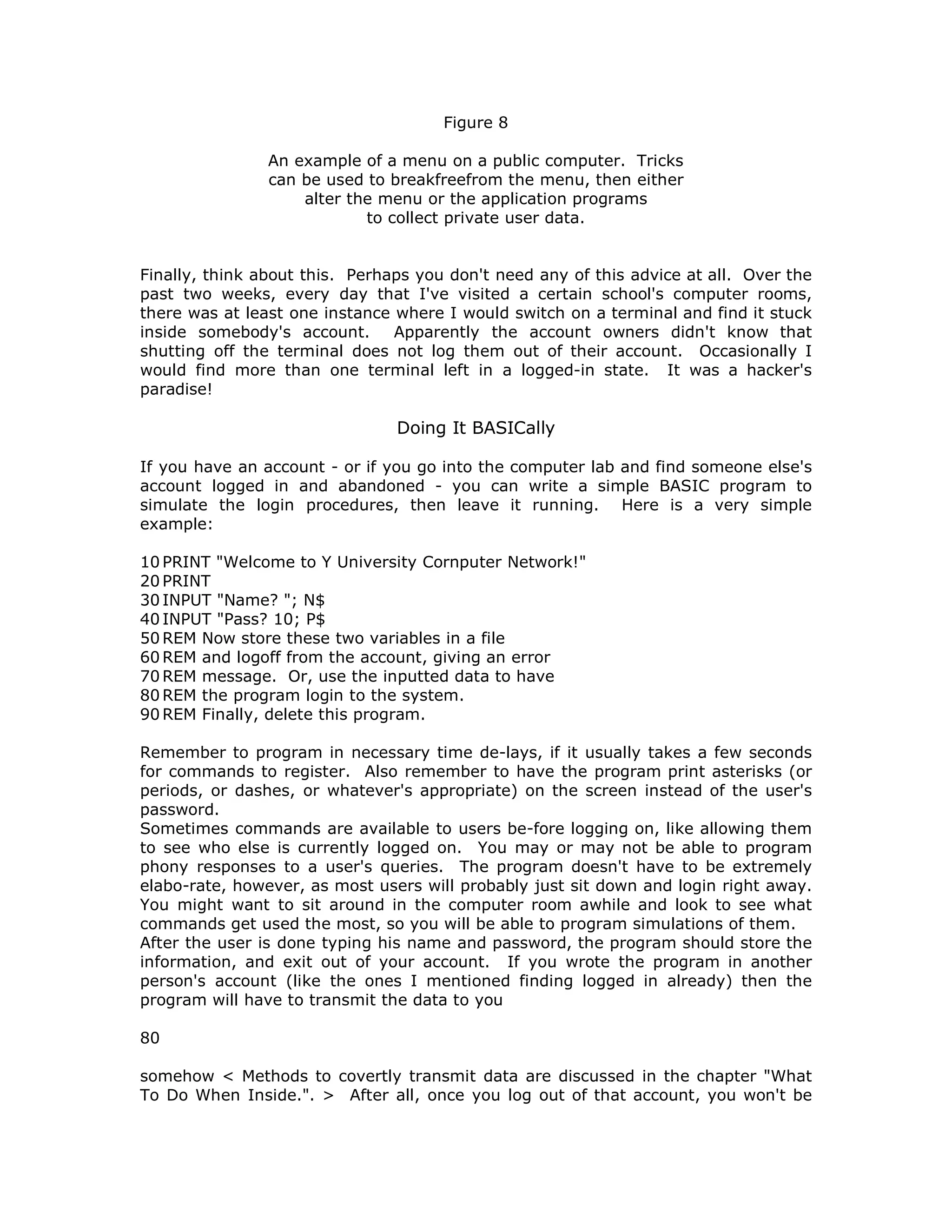 Figure 8
An example of a menu on a public computer. Tricks
can be used to breakfreefrom the menu, then either
alter the menu or the application programs
to collect private user data.
Finally, think about this. Perhaps you don't need any of this advice at all. Over the
past two weeks, every day that I've visited a certain school's computer rooms,
there was at least one instance where I would switch on a terminal and find it stuck
inside somebody's account. Apparently the account owners didn't know that
shutting off the terminal does not log them out of their account. Occasionally I
would find more than one terminal left in a logged-in state. It was a hacker's
paradise!
Doing It BASICally
If you have an account - or if you go into the computer lab and find someone else's
account logged in and abandoned - you can write a simple BASIC program to
simulate the login procedures, then leave it running. Here is a very simple
example:
10 PRINT "Welcome to Y University Cornputer Network!"
20 PRINT
30 INPUT "Name? "; N$
40 INPUT "Pass? 10; P$
50 REM Now store these two variables in a file
60 REM and logoff from the account, giving an error
70 REM message. Or, use the inputted data to have
80 REM the program login to the system.
90 REM Finally, delete this program.
Remember to program in necessary time de-lays, if it usually takes a few seconds
for commands to register. Also remember to have the program print asterisks (or
periods, or dashes, or whatever's appropriate) on the screen instead of the user's
password.
Sometimes commands are available to users be-fore logging on, like allowing them
to see who else is currently logged on. You may or may not be able to program
phony responses to a user's queries. The program doesn't have to be extremely
elabo-rate, however, as most users will probably just sit down and login right away.
You might want to sit around in the computer room awhile and look to see what
commands get used the most, so you will be able to program simulations of them.
After the user is done typing his name and password, the program should store the
information, and exit out of your account. If you wrote the program in another
person's account (like the ones I mentioned finding logged in already) then the
program will have to transmit the data to you
80
somehow < Methods to covertly transmit data are discussed in the chapter "What
To Do When Inside.". > After all, once you log out of that account, you won't be
 
