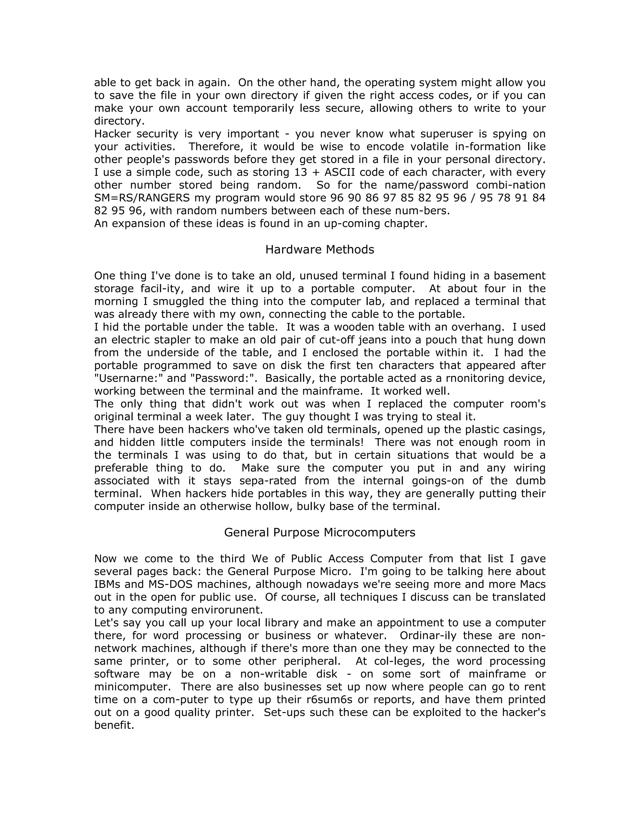 able to get back in again. On the other hand, the operating system might allow you
to save the file in your own directory if given the right access codes, or if you can
make your own account temporarily less secure, allowing others to write to your
directory.
Hacker security is very important - you never know what superuser is spying on
your activities. Therefore, it would be wise to encode volatile in-formation like
other people's passwords before they get stored in a file in your personal directory.
I use a simple code, such as storing 13 + ASCII code of each character, with every
other number stored being random. So for the name/password combi-nation
SM=RS/RANGERS my program would store 96 90 86 97 85 82 95 96 / 95 78 91 84
82 95 96, with random numbers between each of these num-bers.
An expansion of these ideas is found in an up-coming chapter.
Hardware Methods
One thing I've done is to take an old, unused terminal I found hiding in a basement
storage facil-ity, and wire it up to a portable computer. At about four in the
morning I smuggled the thing into the computer lab, and replaced a terminal that
was already there with my own, connecting the cable to the portable.
I hid the portable under the table. It was a wooden table with an overhang. I used
an electric stapler to make an old pair of cut-off jeans into a pouch that hung down
from the underside of the table, and I enclosed the portable within it. I had the
portable programmed to save on disk the first ten characters that appeared after
"Usernarne:" and "Password:". Basically, the portable acted as a rnonitoring device,
working between the terminal and the mainframe. It worked well.
The only thing that didn't work out was when I replaced the computer room's
original terminal a week later. The guy thought I was trying to steal it.
There have been hackers who've taken old terminals, opened up the plastic casings,
and hidden little computers inside the terminals! There was not enough room in
the terminals I was using to do that, but in certain situations that would be a
preferable thing to do. Make sure the computer you put in and any wiring
associated with it stays sepa-rated from the internal goings-on of the dumb
terminal. When hackers hide portables in this way, they are generally putting their
computer inside an otherwise hollow, bulky base of the terminal.
General Purpose Microcomputers
Now we come to the third We of Public Access Computer from that list I gave
several pages back: the General Purpose Micro. I'm going to be talking here about
IBMs and MS-DOS machines, although nowadays we're seeing more and more Macs
out in the open for public use. Of course, all techniques I discuss can be translated
to any computing envirorunent.
Let's say you call up your local library and make an appointment to use a computer
there, for word processing or business or whatever. Ordinar-ily these are non-
network machines, although if there's more than one they may be connected to the
same printer, or to some other peripheral. At col-leges, the word processing
software may be on a non-writable disk - on some sort of mainframe or
minicomputer. There are also businesses set up now where people can go to rent
time on a com-puter to type up their r6sum6s or reports, and have them printed
out on a good quality printer. Set-ups such these can be exploited to the hacker's
benefit.
 