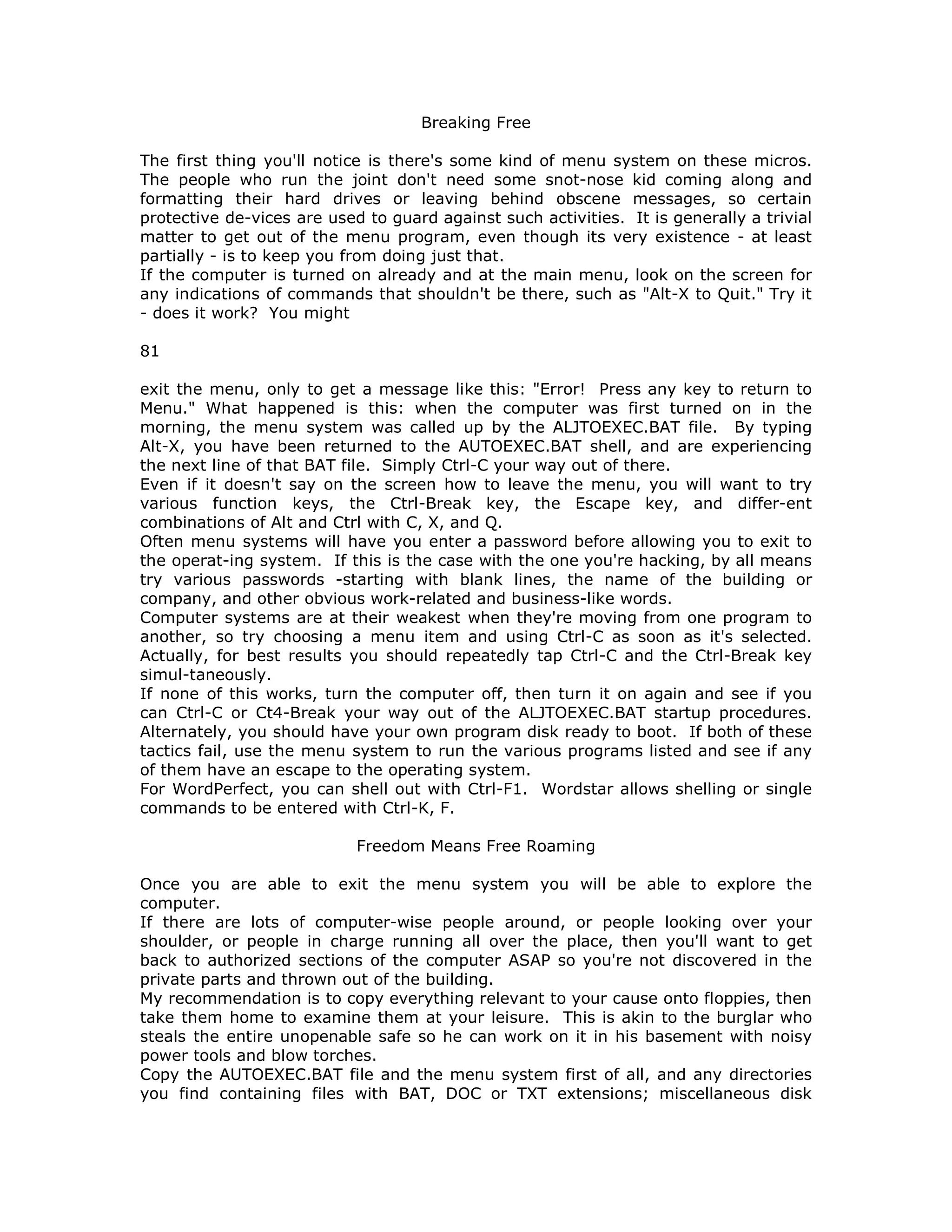 Breaking Free
The first thing you'll notice is there's some kind of menu system on these micros.
The people who run the joint don't need some snot-nose kid coming along and
formatting their hard drives or leaving behind obscene messages, so certain
protective de-vices are used to guard against such activities. It is generally a trivial
matter to get out of the menu program, even though its very existence - at least
partially - is to keep you from doing just that.
If the computer is turned on already and at the main menu, look on the screen for
any indications of commands that shouldn't be there, such as "Alt-X to Quit." Try it
- does it work? You might
81
exit the menu, only to get a message like this: "Error! Press any key to return to
Menu." What happened is this: when the computer was first turned on in the
morning, the menu system was called up by the ALJTOEXEC.BAT file. By typing
Alt-X, you have been returned to the AUTOEXEC.BAT shell, and are experiencing
the next line of that BAT file. Simply Ctrl-C your way out of there.
Even if it doesn't say on the screen how to leave the menu, you will want to try
various function keys, the Ctrl-Break key, the Escape key, and differ-ent
combinations of Alt and Ctrl with C, X, and Q.
Often menu systems will have you enter a password before allowing you to exit to
the operat-ing system. If this is the case with the one you're hacking, by all means
try various passwords -starting with blank lines, the name of the building or
company, and other obvious work-related and business-like words.
Computer systems are at their weakest when they're moving from one program to
another, so try choosing a menu item and using Ctrl-C as soon as it's selected.
Actually, for best results you should repeatedly tap Ctrl-C and the Ctrl-Break key
simul-taneously.
If none of this works, turn the computer off, then turn it on again and see if you
can Ctrl-C or Ct4-Break your way out of the ALJTOEXEC.BAT startup procedures.
Alternately, you should have your own program disk ready to boot. If both of these
tactics fail, use the menu system to run the various programs listed and see if any
of them have an escape to the operating system.
For WordPerfect, you can shell out with Ctrl-F1. Wordstar allows shelling or single
commands to be entered with Ctrl-K, F.
Freedom Means Free Roaming
Once you are able to exit the menu system you will be able to explore the
computer.
If there are lots of computer-wise people around, or people looking over your
shoulder, or people in charge running all over the place, then you'll want to get
back to authorized sections of the computer ASAP so you're not discovered in the
private parts and thrown out of the building.
My recommendation is to copy everything relevant to your cause onto floppies, then
take them home to examine them at your leisure. This is akin to the burglar who
steals the entire unopenable safe so he can work on it in his basement with noisy
power tools and blow torches.
Copy the AUTOEXEC.BAT file and the menu system first of all, and any directories
you find containing files with BAT, DOC or TXT extensions; miscellaneous disk
 