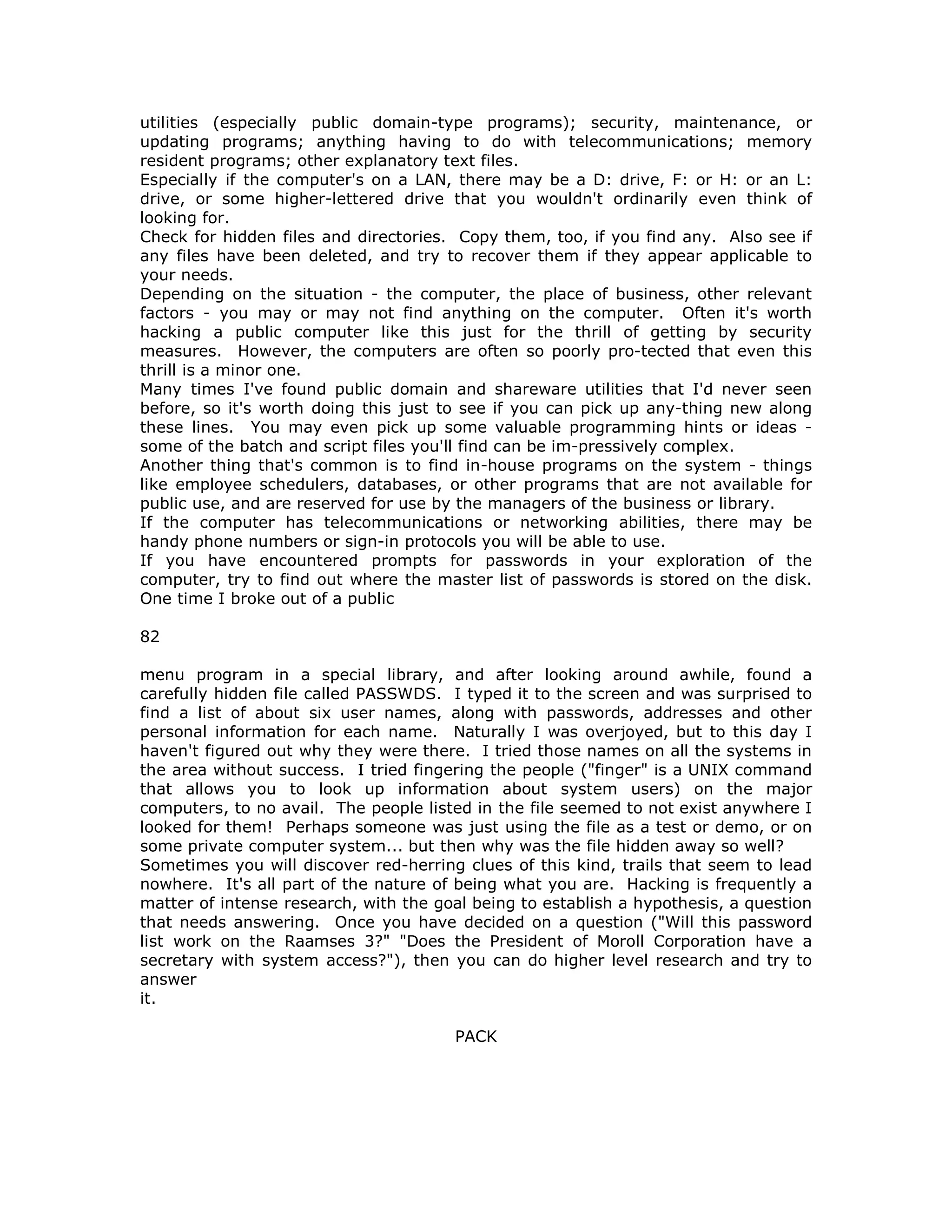 utilities (especially public domain-type programs); security, maintenance, or
updating programs; anything having to do with telecommunications; memory
resident programs; other explanatory text files.
Especially if the computer's on a LAN, there may be a D: drive, F: or H: or an L:
drive, or some higher-lettered drive that you wouldn't ordinarily even think of
looking for.
Check for hidden files and directories. Copy them, too, if you find any. Also see if
any files have been deleted, and try to recover them if they appear applicable to
your needs.
Depending on the situation - the computer, the place of business, other relevant
factors - you may or may not find anything on the computer. Often it's worth
hacking a public computer like this just for the thrill of getting by security
measures. However, the computers are often so poorly pro-tected that even this
thrill is a minor one.
Many times I've found public domain and shareware utilities that I'd never seen
before, so it's worth doing this just to see if you can pick up any-thing new along
these lines. You may even pick up some valuable programming hints or ideas -
some of the batch and script files you'll find can be im-pressively complex.
Another thing that's common is to find in-house programs on the system - things
like employee schedulers, databases, or other programs that are not available for
public use, and are reserved for use by the managers of the business or library.
If the computer has telecommunications or networking abilities, there may be
handy phone numbers or sign-in protocols you will be able to use.
If you have encountered prompts for passwords in your exploration of the
computer, try to find out where the master list of passwords is stored on the disk.
One time I broke out of a public
82
menu program in a special library, and after looking around awhile, found a
carefully hidden file called PASSWDS. I typed it to the screen and was surprised to
find a list of about six user names, along with passwords, addresses and other
personal information for each name. Naturally I was overjoyed, but to this day I
haven't figured out why they were there. I tried those names on all the systems in
the area without success. I tried fingering the people ("finger" is a UNIX command
that allows you to look up information about system users) on the major
computers, to no avail. The people listed in the file seemed to not exist anywhere I
looked for them! Perhaps someone was just using the file as a test or demo, or on
some private computer system... but then why was the file hidden away so well?
Sometimes you will discover red-herring clues of this kind, trails that seem to lead
nowhere. It's all part of the nature of being what you are. Hacking is frequently a
matter of intense research, with the goal being to establish a hypothesis, a question
that needs answering. Once you have decided on a question ("Will this password
list work on the Raamses 3?" "Does the President of Moroll Corporation have a
secretary with system access?"), then you can do higher level research and try to
answer
it.
PACK
 