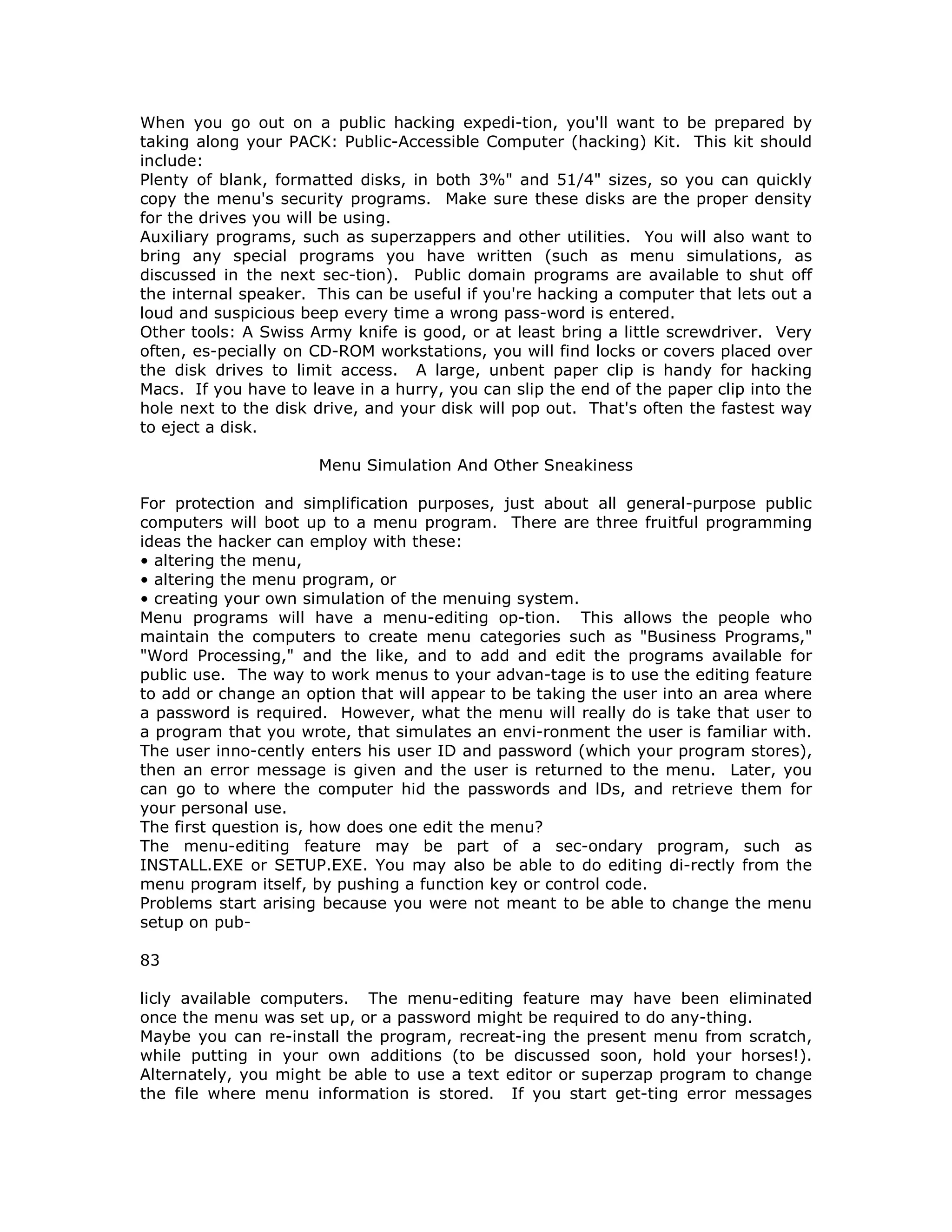 When you go out on a public hacking expedi-tion, you'll want to be prepared by
taking along your PACK: Public-Accessible Computer (hacking) Kit. This kit should
include:
Plenty of blank, formatted disks, in both 3%" and 51/4" sizes, so you can quickly
copy the menu's security programs. Make sure these disks are the proper density
for the drives you will be using.
Auxiliary programs, such as superzappers and other utilities. You will also want to
bring any special programs you have written (such as menu simulations, as
discussed in the next sec-tion). Public domain programs are available to shut off
the internal speaker. This can be useful if you're hacking a computer that lets out a
loud and suspicious beep every time a wrong pass-word is entered.
Other tools: A Swiss Army knife is good, or at least bring a little screwdriver. Very
often, es-pecially on CD-ROM workstations, you will find locks or covers placed over
the disk drives to limit access. A large, unbent paper clip is handy for hacking
Macs. If you have to leave in a hurry, you can slip the end of the paper clip into the
hole next to the disk drive, and your disk will pop out. That's often the fastest way
to eject a disk.
Menu Simulation And Other Sneakiness
For protection and simplification purposes, just about all general-purpose public
computers will boot up to a menu program. There are three fruitful programming
ideas the hacker can employ with these:
• altering the menu,
• altering the menu program, or
• creating your own simulation of the menuing system.
Menu programs will have a menu-editing op-tion. This allows the people who
maintain the computers to create menu categories such as "Business Programs,"
"Word Processing," and the like, and to add and edit the programs available for
public use. The way to work menus to your advan-tage is to use the editing feature
to add or change an option that will appear to be taking the user into an area where
a password is required. However, what the menu will really do is take that user to
a program that you wrote, that simulates an envi-ronment the user is familiar with.
The user inno-cently enters his user ID and password (which your program stores),
then an error message is given and the user is returned to the menu. Later, you
can go to where the computer hid the passwords and lDs, and retrieve them for
your personal use.
The first question is, how does one edit the menu?
The menu-editing feature may be part of a sec-ondary program, such as
INSTALL.EXE or SETUP.EXE. You may also be able to do editing di-rectly from the
menu program itself, by pushing a function key or control code.
Problems start arising because you were not meant to be able to change the menu
setup on pub-
83
licly available computers. The menu-editing feature may have been eliminated
once the menu was set up, or a password might be required to do any-thing.
Maybe you can re-install the program, recreat-ing the present menu from scratch,
while putting in your own additions (to be discussed soon, hold your horses!).
Alternately, you might be able to use a text editor or superzap program to change
the file where menu information is stored. If you start get-ting error messages
 