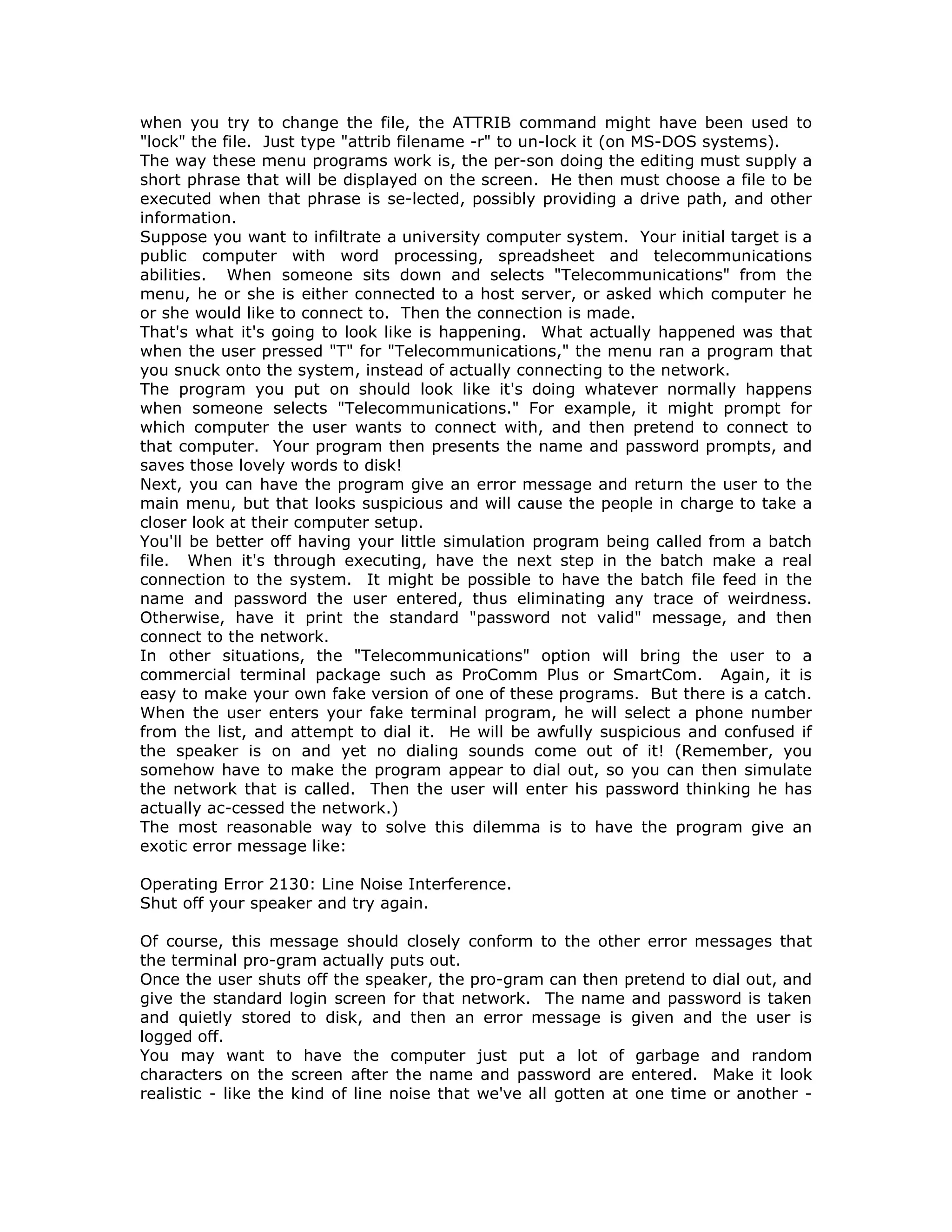 when you try to change the file, the ATTRIB command might have been used to
"lock" the file. Just type "attrib filename -r" to un-lock it (on MS-DOS systems).
The way these menu programs work is, the per-son doing the editing must supply a
short phrase that will be displayed on the screen. He then must choose a file to be
executed when that phrase is se-lected, possibly providing a drive path, and other
information.
Suppose you want to infiltrate a university computer system. Your initial target is a
public computer with word processing, spreadsheet and telecommunications
abilities. When someone sits down and selects "Telecommunications" from the
menu, he or she is either connected to a host server, or asked which computer he
or she would like to connect to. Then the connection is made.
That's what it's going to look like is happening. What actually happened was that
when the user pressed "T" for "Telecommunications," the menu ran a program that
you snuck onto the system, instead of actually connecting to the network.
The program you put on should look like it's doing whatever normally happens
when someone selects "Telecommunications." For example, it might prompt for
which computer the user wants to connect with, and then pretend to connect to
that computer. Your program then presents the name and password prompts, and
saves those lovely words to disk!
Next, you can have the program give an error message and return the user to the
main menu, but that looks suspicious and will cause the people in charge to take a
closer look at their computer setup.
You'll be better off having your little simulation program being called from a batch
file. When it's through executing, have the next step in the batch make a real
connection to the system. It might be possible to have the batch file feed in the
name and password the user entered, thus eliminating any trace of weirdness.
Otherwise, have it print the standard "password not valid" message, and then
connect to the network.
In other situations, the "Telecommunications" option will bring the user to a
commercial terminal package such as ProComm Plus or SmartCom. Again, it is
easy to make your own fake version of one of these programs. But there is a catch.
When the user enters your fake terminal program, he will select a phone number
from the list, and attempt to dial it. He will be awfully suspicious and confused if
the speaker is on and yet no dialing sounds come out of it! (Remember, you
somehow have to make the program appear to dial out, so you can then simulate
the network that is called. Then the user will enter his password thinking he has
actually ac-cessed the network.)
The most reasonable way to solve this dilemma is to have the program give an
exotic error message like:
Operating Error 2130: Line Noise Interference.
Shut off your speaker and try again.
Of course, this message should closely conform to the other error messages that
the terminal pro-gram actually puts out.
Once the user shuts off the speaker, the pro-gram can then pretend to dial out, and
give the standard login screen for that network. The name and password is taken
and quietly stored to disk, and then an error message is given and the user is
logged off.
You may want to have the computer just put a lot of garbage and random
characters on the screen after the name and password are entered. Make it look
realistic - like the kind of line noise that we've all gotten at one time or another -
 