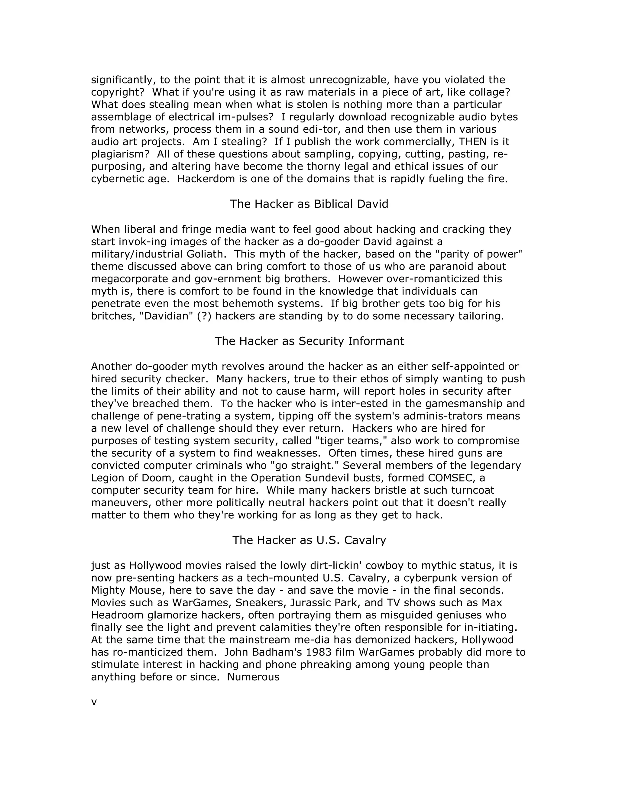 significantly, to the point that it is almost unrecognizable, have you violated the
copyright? What if you're using it as raw materials in a piece of art, like collage?
What does stealing mean when what is stolen is nothing more than a particular
assemblage of electrical im-pulses? I regularly download recognizable audio bytes
from networks, process them in a sound edi-tor, and then use them in various
audio art projects. Am I stealing? If I publish the work commercially, THEN is it
plagiarism? All of these questions about sampling, copying, cutting, pasting, re-
purposing, and altering have become the thorny legal and ethical issues of our
cybernetic age. Hackerdom is one of the domains that is rapidly fueling the fire.
The Hacker as Biblical David
When liberal and fringe media want to feel good about hacking and cracking they
start invok-ing images of the hacker as a do-gooder David against a
military/industrial Goliath. This myth of the hacker, based on the "parity of power"
theme discussed above can bring comfort to those of us who are paranoid about
megacorporate and gov-ernment big brothers. However over-romanticized this
myth is, there is comfort to be found in the knowledge that individuals can
penetrate even the most behemoth systems. If big brother gets too big for his
britches, "Davidian" (?) hackers are standing by to do some necessary tailoring.
The Hacker as Security Informant
Another do-gooder myth revolves around the hacker as an either self-appointed or
hired security checker. Many hackers, true to their ethos of simply wanting to push
the limits of their ability and not to cause harm, will report holes in security after
they've breached them. To the hacker who is inter-ested in the gamesmanship and
challenge of pene-trating a system, tipping off the system's adminis-trators means
a new level of challenge should they ever return. Hackers who are hired for
purposes of testing system security, called "tiger teams," also work to compromise
the security of a system to find weaknesses. Often times, these hired guns are
convicted computer criminals who "go straight." Several members of the legendary
Legion of Doom, caught in the Operation Sundevil busts, formed COMSEC, a
computer security team for hire. While many hackers bristle at such turncoat
maneuvers, other more politically neutral hackers point out that it doesn't really
matter to them who they're working for as long as they get to hack.
The Hacker as U.S. Cavalry
just as Hollywood movies raised the lowly dirt-lickin' cowboy to mythic status, it is
now pre-senting hackers as a tech-mounted U.S. Cavalry, a cyberpunk version of
Mighty Mouse, here to save the day - and save the movie - in the final seconds.
Movies such as WarGames, Sneakers, Jurassic Park, and TV shows such as Max
Headroom glamorize hackers, often portraying them as misguided geniuses who
finally see the light and prevent calamities they're often responsible for in-itiating.
At the same time that the mainstream me-dia has demonized hackers, Hollywood
has ro-manticized them. John Badham's 1983 film WarGames probably did more to
stimulate interest in hacking and phone phreaking among young people than
anything before or since. Numerous
v
 