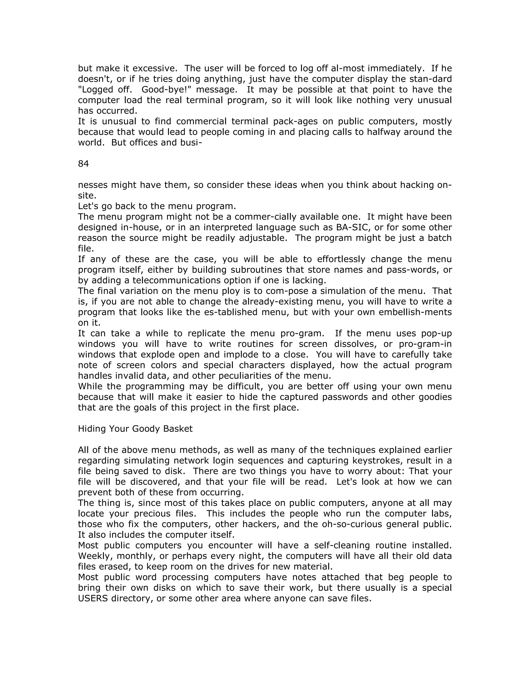 but make it excessive. The user will be forced to log off al-most immediately. If he
doesn't, or if he tries doing anything, just have the computer display the stan-dard
"Logged off. Good-bye!" message. It may be possible at that point to have the
computer load the real terminal program, so it will look like nothing very unusual
has occurred.
It is unusual to find commercial terminal pack-ages on public computers, mostly
because that would lead to people coming in and placing calls to halfway around the
world. But offices and busi-
84
nesses might have them, so consider these ideas when you think about hacking on-
site.
Let's go back to the menu program.
The menu program might not be a commer-cially available one. It might have been
designed in-house, or in an interpreted language such as BA-SIC, or for some other
reason the source might be readily adjustable. The program might be just a batch
file.
If any of these are the case, you will be able to effortlessly change the menu
program itself, either by building subroutines that store names and pass-words, or
by adding a telecommunications option if one is lacking.
The final variation on the menu ploy is to com-pose a simulation of the menu. That
is, if you are not able to change the already-existing menu, you will have to write a
program that looks like the es-tablished menu, but with your own embellish-ments
on it.
It can take a while to replicate the menu pro-gram. If the menu uses pop-up
windows you will have to write routines for screen dissolves, or pro-gram-in
windows that explode open and implode to a close. You will have to carefully take
note of screen colors and special characters displayed, how the actual program
handles invalid data, and other peculiarities of the menu.
While the programming may be difficult, you are better off using your own menu
because that will make it easier to hide the captured passwords and other goodies
that are the goals of this project in the first place.
Hiding Your Goody Basket
All of the above menu methods, as well as many of the techniques explained earlier
regarding simulating network login sequences and capturing keystrokes, result in a
file being saved to disk. There are two things you have to worry about: That your
file will be discovered, and that your file will be read. Let's look at how we can
prevent both of these from occurring.
The thing is, since most of this takes place on public computers, anyone at all may
locate your precious files. This includes the people who run the computer labs,
those who fix the computers, other hackers, and the oh-so-curious general public.
It also includes the computer itself.
Most public computers you encounter will have a self-cleaning routine installed.
Weekly, monthly, or perhaps every night, the computers will have all their old data
files erased, to keep room on the drives for new material.
Most public word processing computers have notes attached that beg people to
bring their own disks on which to save their work, but there usually is a special
USERS directory, or some other area where anyone can save files.
 