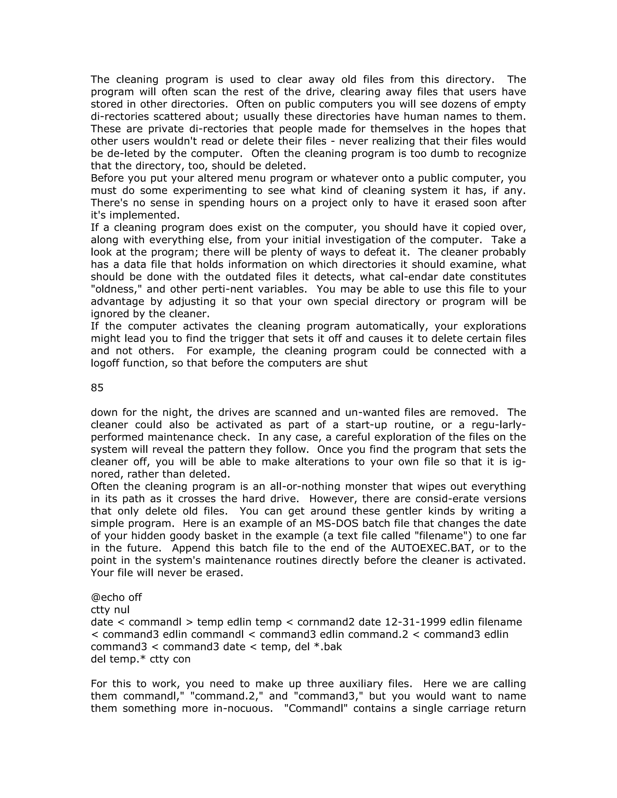The cleaning program is used to clear away old files from this directory. The
program will often scan the rest of the drive, clearing away files that users have
stored in other directories. Often on public computers you will see dozens of empty
di-rectories scattered about; usually these directories have human names to them.
These are private di-rectories that people made for themselves in the hopes that
other users wouldn't read or delete their files - never realizing that their files would
be de-leted by the computer. Often the cleaning program is too dumb to recognize
that the directory, too, should be deleted.
Before you put your altered menu program or whatever onto a public computer, you
must do some experimenting to see what kind of cleaning system it has, if any.
There's no sense in spending hours on a project only to have it erased soon after
it's implemented.
If a cleaning program does exist on the computer, you should have it copied over,
along with everything else, from your initial investigation of the computer. Take a
look at the program; there will be plenty of ways to defeat it. The cleaner probably
has a data file that holds information on which directories it should examine, what
should be done with the outdated files it detects, what cal-endar date constitutes
"oldness," and other perti-nent variables. You may be able to use this file to your
advantage by adjusting it so that your own special directory or program will be
ignored by the cleaner.
If the computer activates the cleaning program automatically, your explorations
might lead you to find the trigger that sets it off and causes it to delete certain files
and not others. For example, the cleaning program could be connected with a
logoff function, so that before the computers are shut
85
down for the night, the drives are scanned and un-wanted files are removed. The
cleaner could also be activated as part of a start-up routine, or a regu-larly-
performed maintenance check. In any case, a careful exploration of the files on the
system will reveal the pattern they follow. Once you find the program that sets the
cleaner off, you will be able to make alterations to your own file so that it is ig-
nored, rather than deleted.
Often the cleaning program is an all-or-nothing monster that wipes out everything
in its path as it crosses the hard drive. However, there are consid-erate versions
that only delete old files. You can get around these gentler kinds by writing a
simple program. Here is an example of an MS-DOS batch file that changes the date
of your hidden goody basket in the example (a text file called "filename") to one far
in the future. Append this batch file to the end of the AUTOEXEC.BAT, or to the
point in the system's maintenance routines directly before the cleaner is activated.
Your file will never be erased.
@echo off
ctty nul
date < commandl > temp edlin temp < cornmand2 date 12-31-1999 edlin filename
< command3 edlin commandl < command3 edlin command.2 < command3 edlin
command3 < command3 date < temp, del *.bak
del temp.* ctty con
For this to work, you need to make up three auxiliary files. Here we are calling
them commandl," "command.2," and "command3," but you would want to name
them something more in-nocuous. "Commandl" contains a single carriage return
 