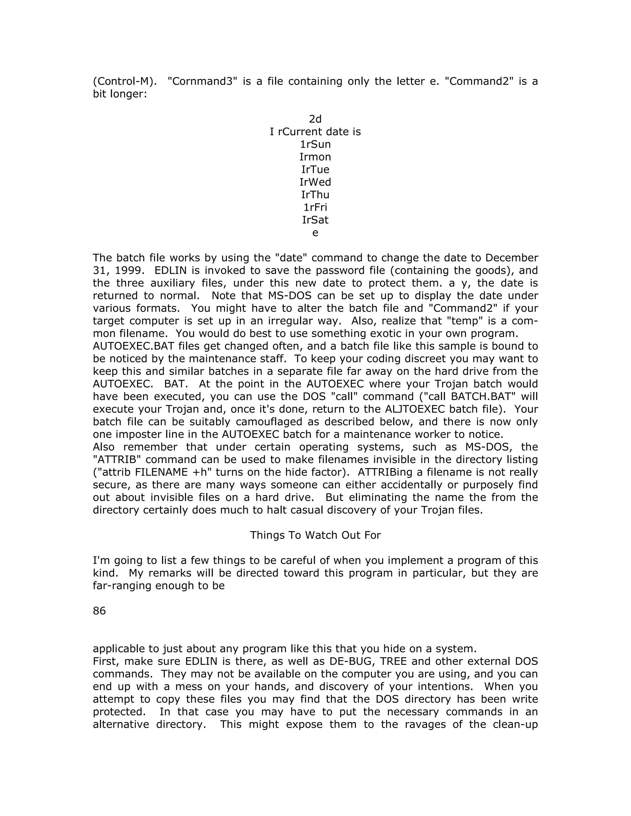 (Control-M). "Cornmand3" is a file containing only the letter e. "Command2" is a
bit longer:
2d
I rCurrent date is
1rSun
Irmon
IrTue
IrWed
IrThu
1rFri
IrSat
e
The batch file works by using the "date" command to change the date to December
31, 1999. EDLIN is invoked to save the password file (containing the goods), and
the three auxiliary files, under this new date to protect them. a y, the date is
returned to normal. Note that MS-DOS can be set up to display the date under
various formats. You might have to alter the batch file and "Command2" if your
target computer is set up in an irregular way. Also, realize that "temp" is a com-
mon filename. You would do best to use something exotic in your own program.
AUTOEXEC.BAT files get changed often, and a batch file like this sample is bound to
be noticed by the maintenance staff. To keep your coding discreet you may want to
keep this and similar batches in a separate file far away on the hard drive from the
AUTOEXEC. BAT. At the point in the AUTOEXEC where your Trojan batch would
have been executed, you can use the DOS "call" command ("call BATCH.BAT" will
execute your Trojan and, once it's done, return to the ALJTOEXEC batch file). Your
batch file can be suitably camouflaged as described below, and there is now only
one imposter line in the AUTOEXEC batch for a maintenance worker to notice.
Also remember that under certain operating systems, such as MS-DOS, the
"ATTRIB" command can be used to make filenames invisible in the directory listing
("attrib FILENAME +h" turns on the hide factor). ATTRIBing a filename is not really
secure, as there are many ways someone can either accidentally or purposely find
out about invisible files on a hard drive. But eliminating the name the from the
directory certainly does much to halt casual discovery of your Trojan files.
Things To Watch Out For
I'm going to list a few things to be careful of when you implement a program of this
kind. My remarks will be directed toward this program in particular, but they are
far-ranging enough to be
86
applicable to just about any program like this that you hide on a system.
First, make sure EDLIN is there, as well as DE-BUG, TREE and other external DOS
commands. They may not be available on the computer you are using, and you can
end up with a mess on your hands, and discovery of your intentions. When you
attempt to copy these files you may find that the DOS directory has been write
protected. In that case you may have to put the necessary commands in an
alternative directory. This might expose them to the ravages of the clean-up
 