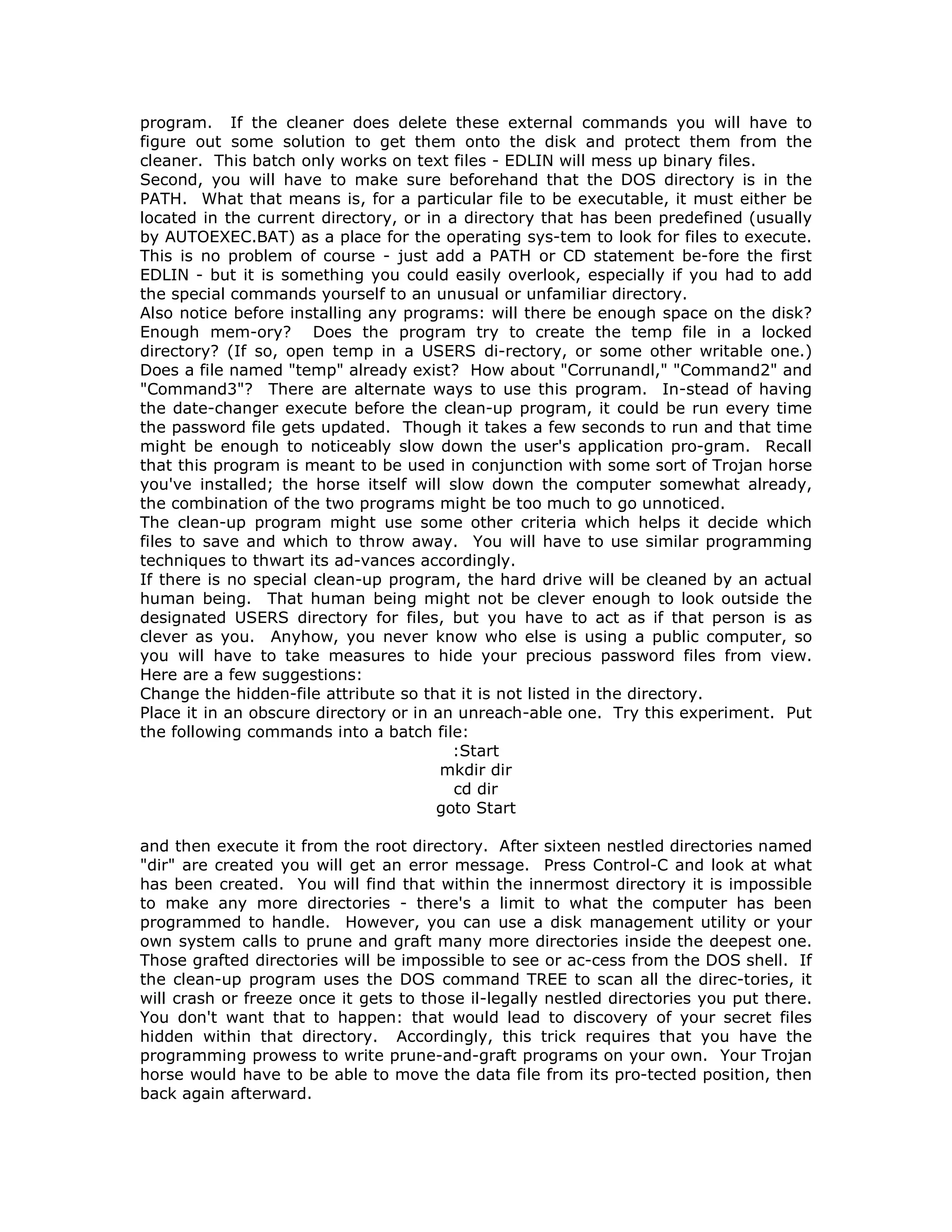 program. If the cleaner does delete these external commands you will have to
figure out some solution to get them onto the disk and protect them from the
cleaner. This batch only works on text files - EDLIN will mess up binary files.
Second, you will have to make sure beforehand that the DOS directory is in the
PATH. What that means is, for a particular file to be executable, it must either be
located in the current directory, or in a directory that has been predefined (usually
by AUTOEXEC.BAT) as a place for the operating sys-tem to look for files to execute.
This is no problem of course - just add a PATH or CD statement be-fore the first
EDLIN - but it is something you could easily overlook, especially if you had to add
the special commands yourself to an unusual or unfamiliar directory.
Also notice before installing any programs: will there be enough space on the disk?
Enough mem-ory? Does the program try to create the temp file in a locked
directory? (If so, open temp in a USERS di-rectory, or some other writable one.)
Does a file named "temp" already exist? How about "Corrunandl," "Command2" and
"Command3"? There are alternate ways to use this program. In-stead of having
the date-changer execute before the clean-up program, it could be run every time
the password file gets updated. Though it takes a few seconds to run and that time
might be enough to noticeably slow down the user's application pro-gram. Recall
that this program is meant to be used in conjunction with some sort of Trojan horse
you've installed; the horse itself will slow down the computer somewhat already,
the combination of the two programs might be too much to go unnoticed.
The clean-up program might use some other criteria which helps it decide which
files to save and which to throw away. You will have to use similar programming
techniques to thwart its ad-vances accordingly.
If there is no special clean-up program, the hard drive will be cleaned by an actual
human being. That human being might not be clever enough to look outside the
designated USERS directory for files, but you have to act as if that person is as
clever as you. Anyhow, you never know who else is using a public computer, so
you will have to take measures to hide your precious password files from view.
Here are a few suggestions:
Change the hidden-file attribute so that it is not listed in the directory.
Place it in an obscure directory or in an unreach-able one. Try this experiment. Put
the following commands into a batch file:
:Start
mkdir dir
cd dir
goto Start
and then execute it from the root directory. After sixteen nestled directories named
"dir" are created you will get an error message. Press Control-C and look at what
has been created. You will find that within the innermost directory it is impossible
to make any more directories - there's a limit to what the computer has been
programmed to handle. However, you can use a disk management utility or your
own system calls to prune and graft many more directories inside the deepest one.
Those grafted directories will be impossible to see or ac-cess from the DOS shell. If
the clean-up program uses the DOS command TREE to scan all the direc-tories, it
will crash or freeze once it gets to those il-legally nestled directories you put there.
You don't want that to happen: that would lead to discovery of your secret files
hidden within that directory. Accordingly, this trick requires that you have the
programming prowess to write prune-and-graft programs on your own. Your Trojan
horse would have to be able to move the data file from its pro-tected position, then
back again afterward.
 