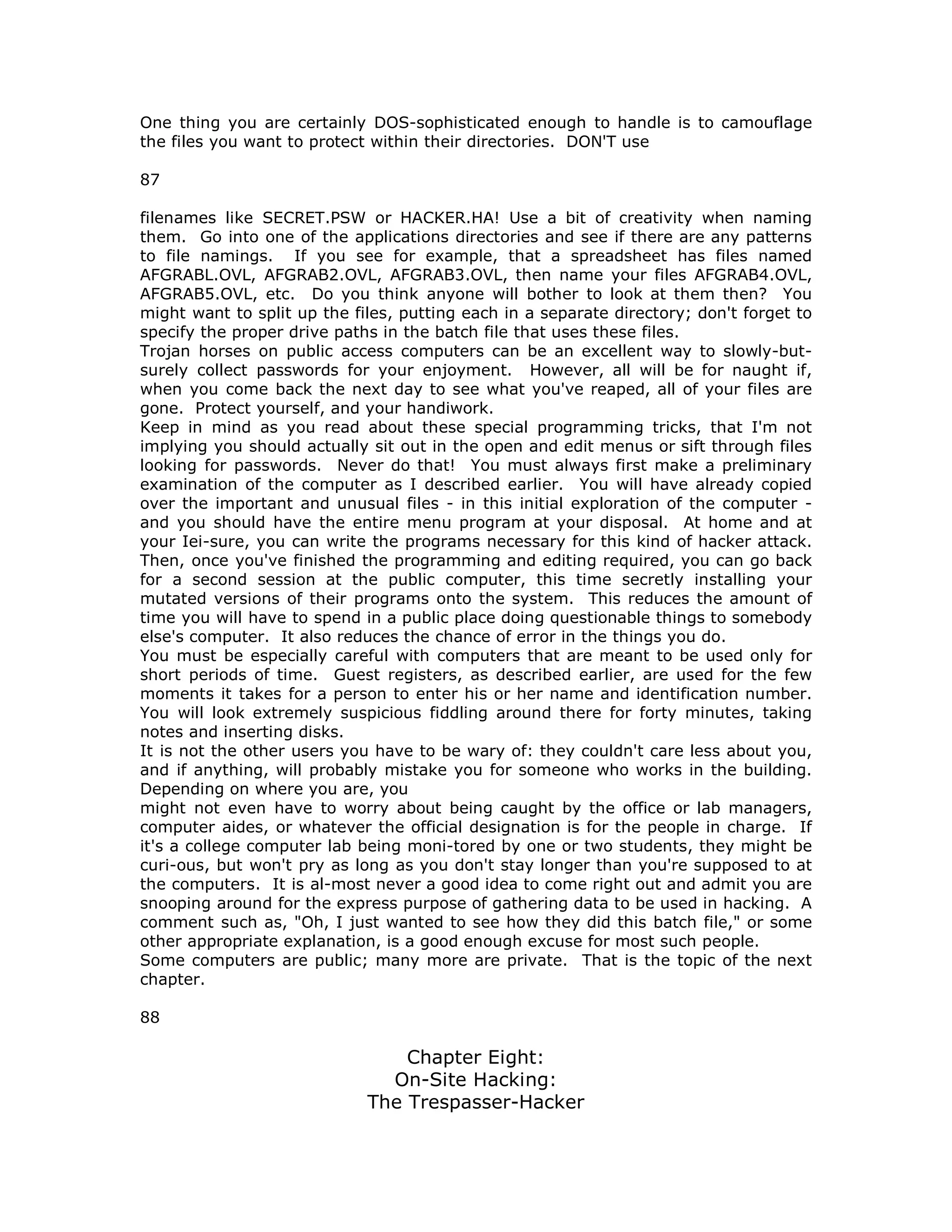 One thing you are certainly DOS-sophisticated enough to handle is to camouflage
the files you want to protect within their directories. DON'T use
87
filenames like SECRET.PSW or HACKER.HA! Use a bit of creativity when naming
them. Go into one of the applications directories and see if there are any patterns
to file namings. If you see for example, that a spreadsheet has files named
AFGRABL.OVL, AFGRAB2.OVL, AFGRAB3.OVL, then name your files AFGRAB4.OVL,
AFGRAB5.OVL, etc. Do you think anyone will bother to look at them then? You
might want to split up the files, putting each in a separate directory; don't forget to
specify the proper drive paths in the batch file that uses these files.
Trojan horses on public access computers can be an excellent way to slowly-but-
surely collect passwords for your enjoyment. However, all will be for naught if,
when you come back the next day to see what you've reaped, all of your files are
gone. Protect yourself, and your handiwork.
Keep in mind as you read about these special programming tricks, that I'm not
implying you should actually sit out in the open and edit menus or sift through files
looking for passwords. Never do that! You must always first make a preliminary
examination of the computer as I described earlier. You will have already copied
over the important and unusual files - in this initial exploration of the computer -
and you should have the entire menu program at your disposal. At home and at
your Iei-sure, you can write the programs necessary for this kind of hacker attack.
Then, once you've finished the programming and editing required, you can go back
for a second session at the public computer, this time secretly installing your
mutated versions of their programs onto the system. This reduces the amount of
time you will have to spend in a public place doing questionable things to somebody
else's computer. It also reduces the chance of error in the things you do.
You must be especially careful with computers that are meant to be used only for
short periods of time. Guest registers, as described earlier, are used for the few
moments it takes for a person to enter his or her name and identification number.
You will look extremely suspicious fiddling around there for forty minutes, taking
notes and inserting disks.
It is not the other users you have to be wary of: they couldn't care less about you,
and if anything, will probably mistake you for someone who works in the building.
Depending on where you are, you
might not even have to worry about being caught by the office or lab managers,
computer aides, or whatever the official designation is for the people in charge. If
it's a college computer lab being moni-tored by one or two students, they might be
curi-ous, but won't pry as long as you don't stay longer than you're supposed to at
the computers. It is al-most never a good idea to come right out and admit you are
snooping around for the express purpose of gathering data to be used in hacking. A
comment such as, "Oh, I just wanted to see how they did this batch file," or some
other appropriate explanation, is a good enough excuse for most such people.
Some computers are public; many more are private. That is the topic of the next
chapter.
88
Chapter Eight:
On-Site Hacking:
The Trespasser-Hacker
 