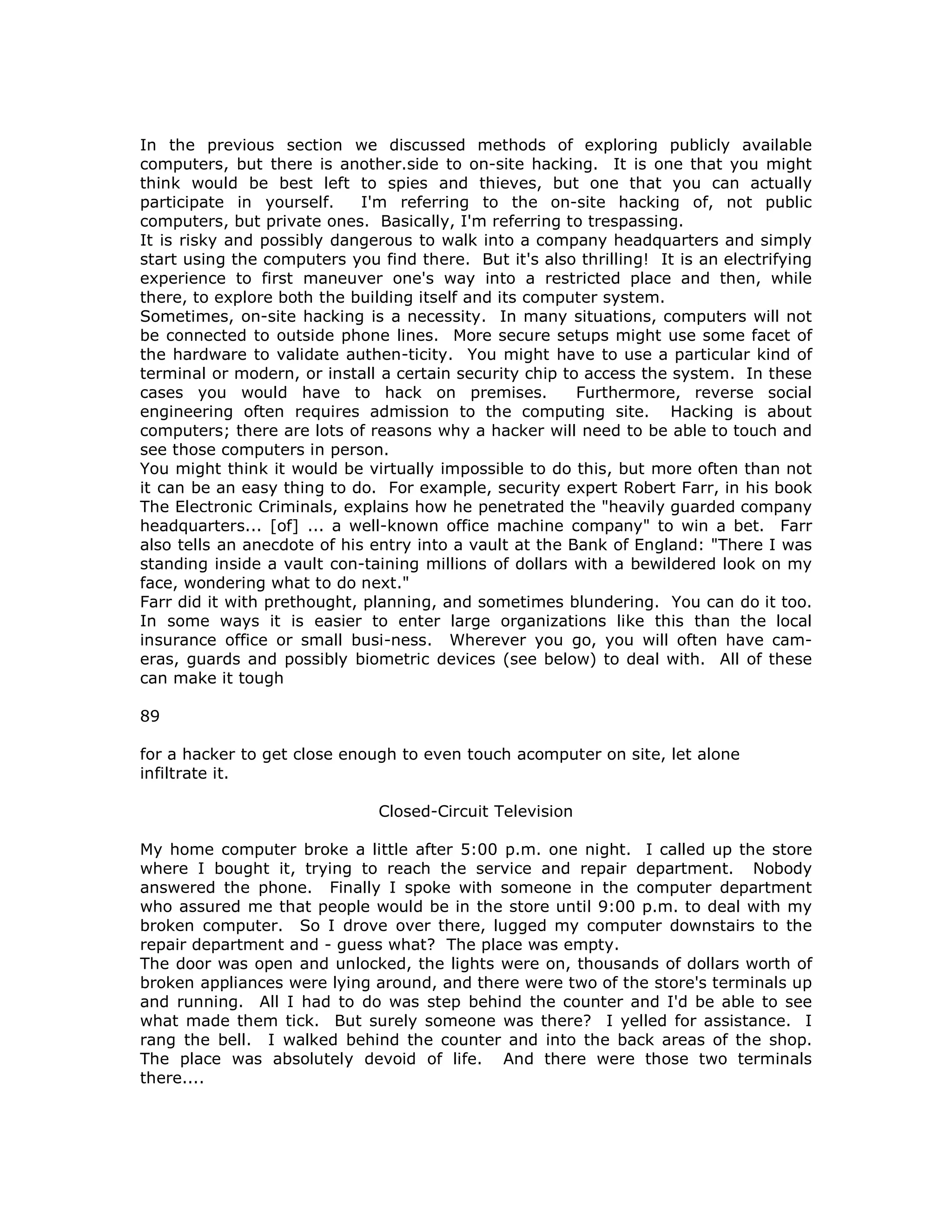 In the previous section we discussed methods of exploring publicly available
computers, but there is another.side to on-site hacking. It is one that you might
think would be best left to spies and thieves, but one that you can actually
participate in yourself. I'm referring to the on-site hacking of, not public
computers, but private ones. Basically, I'm referring to trespassing.
It is risky and possibly dangerous to walk into a company headquarters and simply
start using the computers you find there. But it's also thrilling! It is an electrifying
experience to first maneuver one's way into a restricted place and then, while
there, to explore both the building itself and its computer system.
Sometimes, on-site hacking is a necessity. In many situations, computers will not
be connected to outside phone lines. More secure setups might use some facet of
the hardware to validate authen-ticity. You might have to use a particular kind of
terminal or modern, or install a certain security chip to access the system. In these
cases you would have to hack on premises. Furthermore, reverse social
engineering often requires admission to the computing site. Hacking is about
computers; there are lots of reasons why a hacker will need to be able to touch and
see those computers in person.
You might think it would be virtually impossible to do this, but more often than not
it can be an easy thing to do. For example, security expert Robert Farr, in his book
The Electronic Criminals, explains how he penetrated the "heavily guarded company
headquarters... [of] ... a well-known office machine company" to win a bet. Farr
also tells an anecdote of his entry into a vault at the Bank of England: "There I was
standing inside a vault con-taining millions of dollars with a bewildered look on my
face, wondering what to do next."
Farr did it with prethought, planning, and sometimes blundering. You can do it too.
In some ways it is easier to enter large organizations like this than the local
insurance office or small busi-ness. Wherever you go, you will often have cam-
eras, guards and possibly biometric devices (see below) to deal with. All of these
can make it tough
89
for a hacker to get close enough to even touch acomputer on site, let alone
infiltrate it.
Closed-Circuit Television
My home computer broke a little after 5:00 p.m. one night. I called up the store
where I bought it, trying to reach the service and repair department. Nobody
answered the phone. Finally I spoke with someone in the computer department
who assured me that people would be in the store until 9:00 p.m. to deal with my
broken computer. So I drove over there, lugged my computer downstairs to the
repair department and - guess what? The place was empty.
The door was open and unlocked, the lights were on, thousands of dollars worth of
broken appliances were lying around, and there were two of the store's terminals up
and running. All I had to do was step behind the counter and I'd be able to see
what made them tick. But surely someone was there? I yelled for assistance. I
rang the bell. I walked behind the counter and into the back areas of the shop.
The place was absolutely devoid of life. And there were those two terminals
there....
 