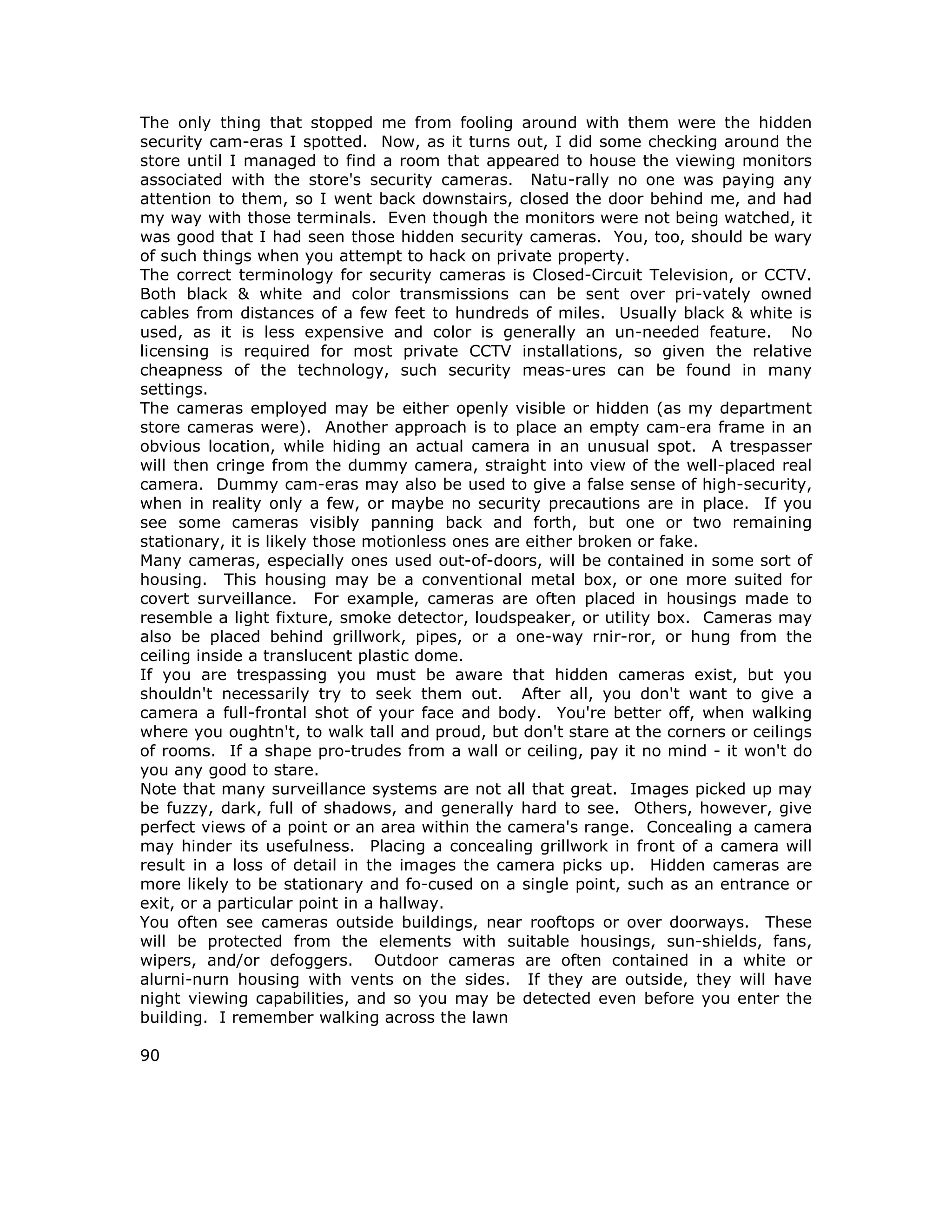 The only thing that stopped me from fooling around with them were the hidden
security cam-eras I spotted. Now, as it turns out, I did some checking around the
store until I managed to find a room that appeared to house the viewing monitors
associated with the store's security cameras. Natu-rally no one was paying any
attention to them, so I went back downstairs, closed the door behind me, and had
my way with those terminals. Even though the monitors were not being watched, it
was good that I had seen those hidden security cameras. You, too, should be wary
of such things when you attempt to hack on private property.
The correct terminology for security cameras is Closed-Circuit Television, or CCTV.
Both black & white and color transmissions can be sent over pri-vately owned
cables from distances of a few feet to hundreds of miles. Usually black & white is
used, as it is less expensive and color is generally an un-needed feature. No
licensing is required for most private CCTV installations, so given the relative
cheapness of the technology, such security meas-ures can be found in many
settings.
The cameras employed may be either openly visible or hidden (as my department
store cameras were). Another approach is to place an empty cam-era frame in an
obvious location, while hiding an actual camera in an unusual spot. A trespasser
will then cringe from the dummy camera, straight into view of the well-placed real
camera. Dummy cam-eras may also be used to give a false sense of high-security,
when in reality only a few, or maybe no security precautions are in place. If you
see some cameras visibly panning back and forth, but one or two remaining
stationary, it is likely those motionless ones are either broken or fake.
Many cameras, especially ones used out-of-doors, will be contained in some sort of
housing. This housing may be a conventional metal box, or one more suited for
covert surveillance. For example, cameras are often placed in housings made to
resemble a light fixture, smoke detector, loudspeaker, or utility box. Cameras may
also be placed behind grillwork, pipes, or a one-way rnir-ror, or hung from the
ceiling inside a translucent plastic dome.
If you are trespassing you must be aware that hidden cameras exist, but you
shouldn't necessarily try to seek them out. After all, you don't want to give a
camera a full-frontal shot of your face and body. You're better off, when walking
where you oughtn't, to walk tall and proud, but don't stare at the corners or ceilings
of rooms. If a shape pro-trudes from a wall or ceiling, pay it no mind - it won't do
you any good to stare.
Note that many surveillance systems are not all that great. Images picked up may
be fuzzy, dark, full of shadows, and generally hard to see. Others, however, give
perfect views of a point or an area within the camera's range. Concealing a camera
may hinder its usefulness. Placing a concealing grillwork in front of a camera will
result in a loss of detail in the images the camera picks up. Hidden cameras are
more likely to be stationary and fo-cused on a single point, such as an entrance or
exit, or a particular point in a hallway.
You often see cameras outside buildings, near rooftops or over doorways. These
will be protected from the elements with suitable housings, sun-shields, fans,
wipers, and/or defoggers. Outdoor cameras are often contained in a white or
alurni-nurn housing with vents on the sides. If they are outside, they will have
night viewing capabilities, and so you may be detected even before you enter the
building. I remember walking across the lawn
90
 