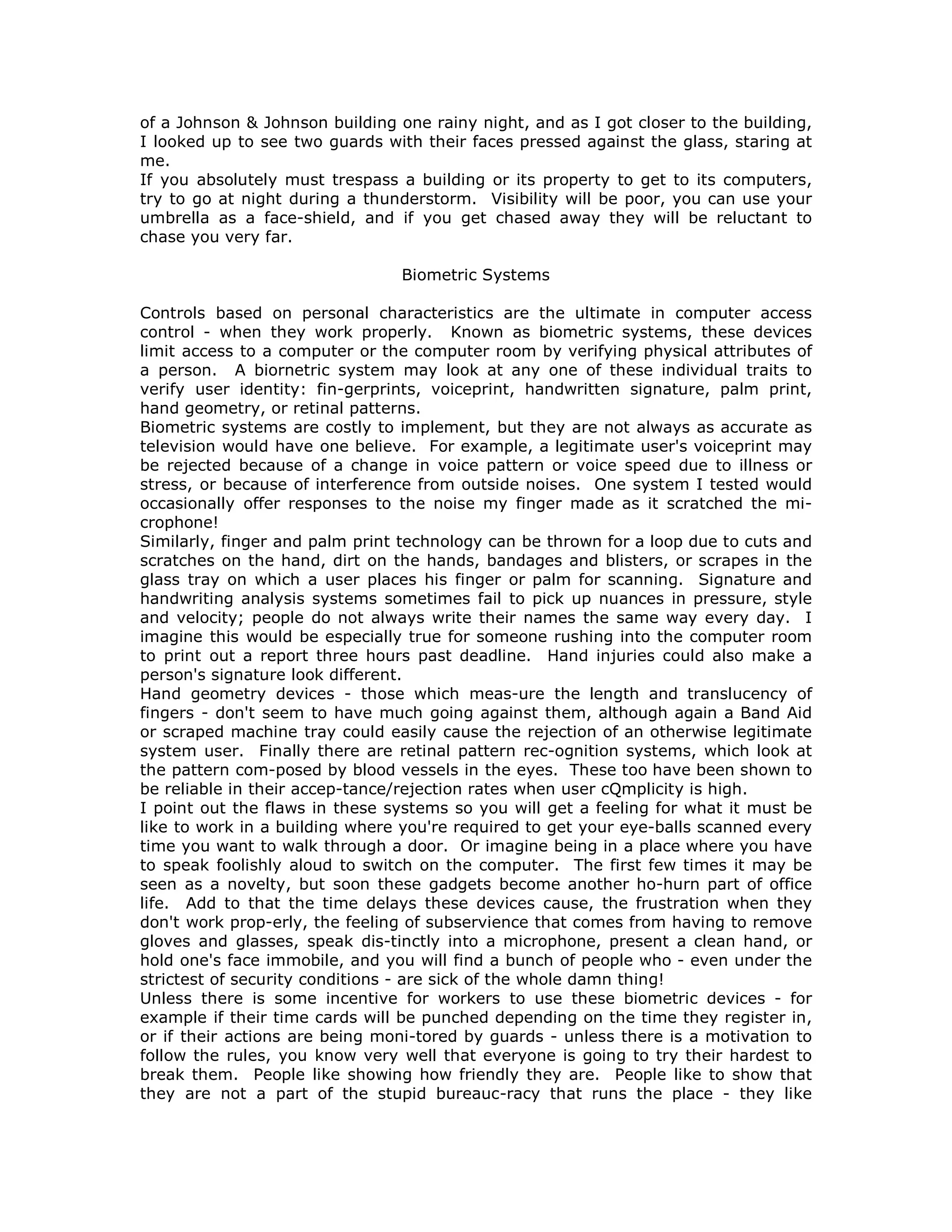 of a Johnson & Johnson building one rainy night, and as I got closer to the building,
I looked up to see two guards with their faces pressed against the glass, staring at
me.
If you absolutely must trespass a building or its property to get to its computers,
try to go at night during a thunderstorm. Visibility will be poor, you can use your
umbrella as a face-shield, and if you get chased away they will be reluctant to
chase you very far.
Biometric Systems
Controls based on personal characteristics are the ultimate in computer access
control - when they work properly. Known as biometric systems, these devices
limit access to a computer or the computer room by verifying physical attributes of
a person. A biornetric system may look at any one of these individual traits to
verify user identity: fin-gerprints, voiceprint, handwritten signature, palm print,
hand geometry, or retinal patterns.
Biometric systems are costly to implement, but they are not always as accurate as
television would have one believe. For example, a legitimate user's voiceprint may
be rejected because of a change in voice pattern or voice speed due to illness or
stress, or because of interference from outside noises. One system I tested would
occasionally offer responses to the noise my finger made as it scratched the mi-
crophone!
Similarly, finger and palm print technology can be thrown for a loop due to cuts and
scratches on the hand, dirt on the hands, bandages and blisters, or scrapes in the
glass tray on which a user places his finger or palm for scanning. Signature and
handwriting analysis systems sometimes fail to pick up nuances in pressure, style
and velocity; people do not always write their names the same way every day. I
imagine this would be especially true for someone rushing into the computer room
to print out a report three hours past deadline. Hand injuries could also make a
person's signature look different.
Hand geometry devices - those which meas-ure the length and translucency of
fingers - don't seem to have much going against them, although again a Band Aid
or scraped machine tray could easily cause the rejection of an otherwise legitimate
system user. Finally there are retinal pattern rec-ognition systems, which look at
the pattern com-posed by blood vessels in the eyes. These too have been shown to
be reliable in their accep-tance/rejection rates when user cQmplicity is high.
I point out the flaws in these systems so you will get a feeling for what it must be
like to work in a building where you're required to get your eye-balls scanned every
time you want to walk through a door. Or imagine being in a place where you have
to speak foolishly aloud to switch on the computer. The first few times it may be
seen as a novelty, but soon these gadgets become another ho-hurn part of office
life. Add to that the time delays these devices cause, the frustration when they
don't work prop-erly, the feeling of subservience that comes from having to remove
gloves and glasses, speak dis-tinctly into a microphone, present a clean hand, or
hold one's face immobile, and you will find a bunch of people who - even under the
strictest of security conditions - are sick of the whole damn thing!
Unless there is some incentive for workers to use these biometric devices - for
example if their time cards will be punched depending on the time they register in,
or if their actions are being moni-tored by guards - unless there is a motivation to
follow the rules, you know very well that everyone is going to try their hardest to
break them. People like showing how friendly they are. People like to show that
they are not a part of the stupid bureauc-racy that runs the place - they like
 