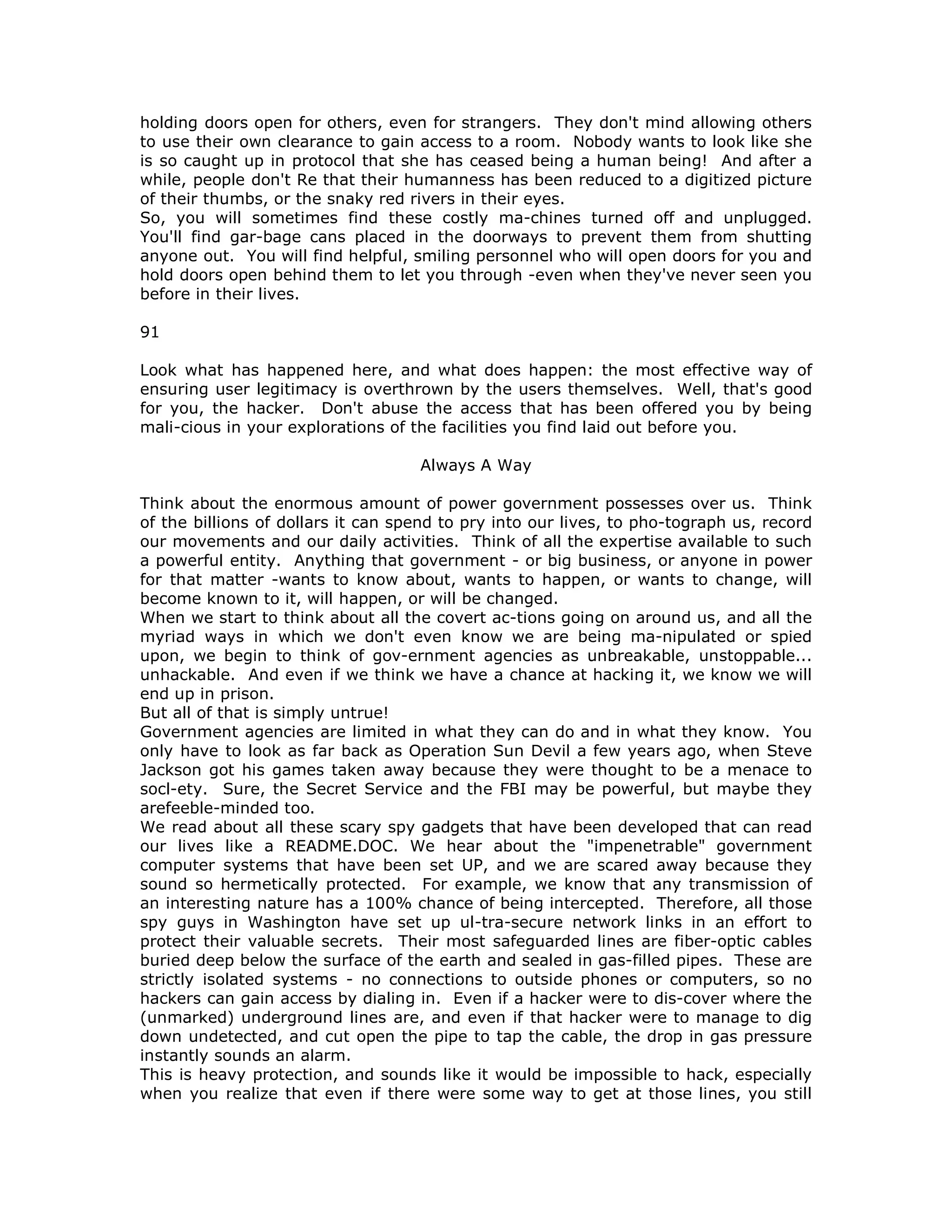 holding doors open for others, even for strangers. They don't mind allowing others
to use their own clearance to gain access to a room. Nobody wants to look like she
is so caught up in protocol that she has ceased being a human being! And after a
while, people don't Re that their humanness has been reduced to a digitized picture
of their thumbs, or the snaky red rivers in their eyes.
So, you will sometimes find these costly ma-chines turned off and unplugged.
You'll find gar-bage cans placed in the doorways to prevent them from shutting
anyone out. You will find helpful, smiling personnel who will open doors for you and
hold doors open behind them to let you through -even when they've never seen you
before in their lives.
91
Look what has happened here, and what does happen: the most effective way of
ensuring user legitimacy is overthrown by the users themselves. Well, that's good
for you, the hacker. Don't abuse the access that has been offered you by being
mali-cious in your explorations of the facilities you find laid out before you.
Always A Way
Think about the enormous amount of power government possesses over us. Think
of the billions of dollars it can spend to pry into our lives, to pho-tograph us, record
our movements and our daily activities. Think of all the expertise available to such
a powerful entity. Anything that government - or big business, or anyone in power
for that matter -wants to know about, wants to happen, or wants to change, will
become known to it, will happen, or will be changed.
When we start to think about all the covert ac-tions going on around us, and all the
myriad ways in which we don't even know we are being ma-nipulated or spied
upon, we begin to think of gov-ernment agencies as unbreakable, unstoppable...
unhackable. And even if we think we have a chance at hacking it, we know we will
end up in prison.
But all of that is simply untrue!
Government agencies are limited in what they can do and in what they know. You
only have to look as far back as Operation Sun Devil a few years ago, when Steve
Jackson got his games taken away because they were thought to be a menace to
socl-ety. Sure, the Secret Service and the FBI may be powerful, but maybe they
arefeeble-minded too.
We read about all these scary spy gadgets that have been developed that can read
our lives like a README.DOC. We hear about the "impenetrable" government
computer systems that have been set UP, and we are scared away because they
sound so hermetically protected. For example, we know that any transmission of
an interesting nature has a 100% chance of being intercepted. Therefore, all those
spy guys in Washington have set up ul-tra-secure network links in an effort to
protect their valuable secrets. Their most safeguarded lines are fiber-optic cables
buried deep below the surface of the earth and sealed in gas-filled pipes. These are
strictly isolated systems - no connections to outside phones or computers, so no
hackers can gain access by dialing in. Even if a hacker were to dis-cover where the
(unmarked) underground lines are, and even if that hacker were to manage to dig
down undetected, and cut open the pipe to tap the cable, the drop in gas pressure
instantly sounds an alarm.
This is heavy protection, and sounds like it would be impossible to hack, especially
when you realize that even if there were some way to get at those lines, you still
 
