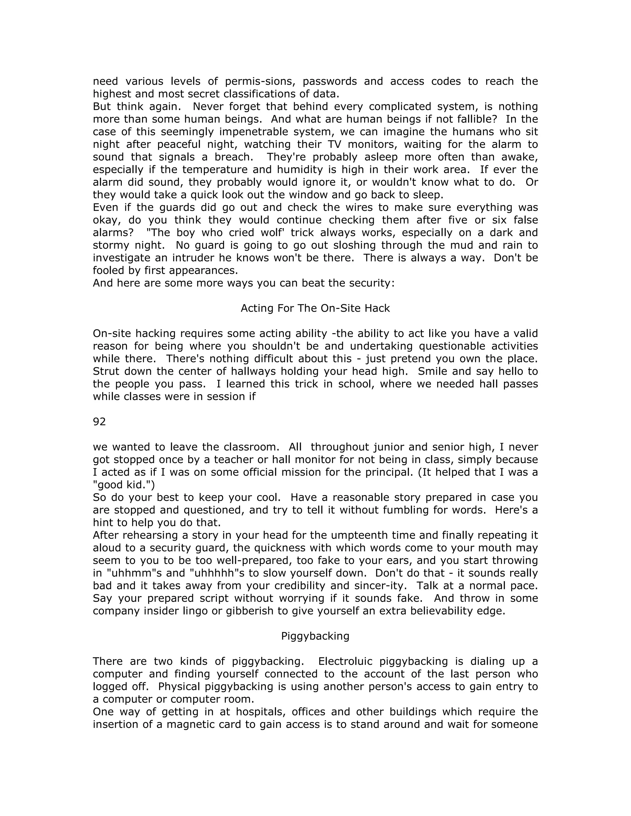 need various levels of permis-sions, passwords and access codes to reach the
highest and most secret classifications of data.
But think again. Never forget that behind every complicated system, is nothing
more than some human beings. And what are human beings if not fallible? In the
case of this seemingly impenetrable system, we can imagine the humans who sit
night after peaceful night, watching their TV monitors, waiting for the alarm to
sound that signals a breach. They're probably asleep more often than awake,
especially if the temperature and humidity is high in their work area. If ever the
alarm did sound, they probably would ignore it, or wouldn't know what to do. Or
they would take a quick look out the window and go back to sleep.
Even if the guards did go out and check the wires to make sure everything was
okay, do you think they would continue checking them after five or six false
alarms? "The boy who cried wolf' trick always works, especially on a dark and
stormy night. No guard is going to go out sloshing through the mud and rain to
investigate an intruder he knows won't be there. There is always a way. Don't be
fooled by first appearances.
And here are some more ways you can beat the security:
Acting For The On-Site Hack
On-site hacking requires some acting ability -the ability to act like you have a valid
reason for being where you shouldn't be and undertaking questionable activities
while there. There's nothing difficult about this - just pretend you own the place.
Strut down the center of hallways holding your head high. Smile and say hello to
the people you pass. I learned this trick in school, where we needed hall passes
while classes were in session if
92
we wanted to leave the classroom. All throughout junior and senior high, I never
got stopped once by a teacher or hall monitor for not being in class, simply because
I acted as if I was on some official mission for the principal. (It helped that I was a
"good kid.")
So do your best to keep your cool. Have a reasonable story prepared in case you
are stopped and questioned, and try to tell it without fumbling for words. Here's a
hint to help you do that.
After rehearsing a story in your head for the umpteenth time and finally repeating it
aloud to a security guard, the quickness with which words come to your mouth may
seem to you to be too well-prepared, too fake to your ears, and you start throwing
in "uhhmm"s and "uhhhhh"s to slow yourself down. Don't do that - it sounds really
bad and it takes away from your credibility and sincer-ity. Talk at a normal pace.
Say your prepared script without worrying if it sounds fake. And throw in some
company insider lingo or gibberish to give yourself an extra believability edge.
Piggybacking
There are two kinds of piggybacking. Electroluic piggybacking is dialing up a
computer and finding yourself connected to the account of the last person who
logged off. Physical piggybacking is using another person's access to gain entry to
a computer or computer room.
One way of getting in at hospitals, offices and other buildings which require the
insertion of a magnetic card to gain access is to stand around and wait for someone
 