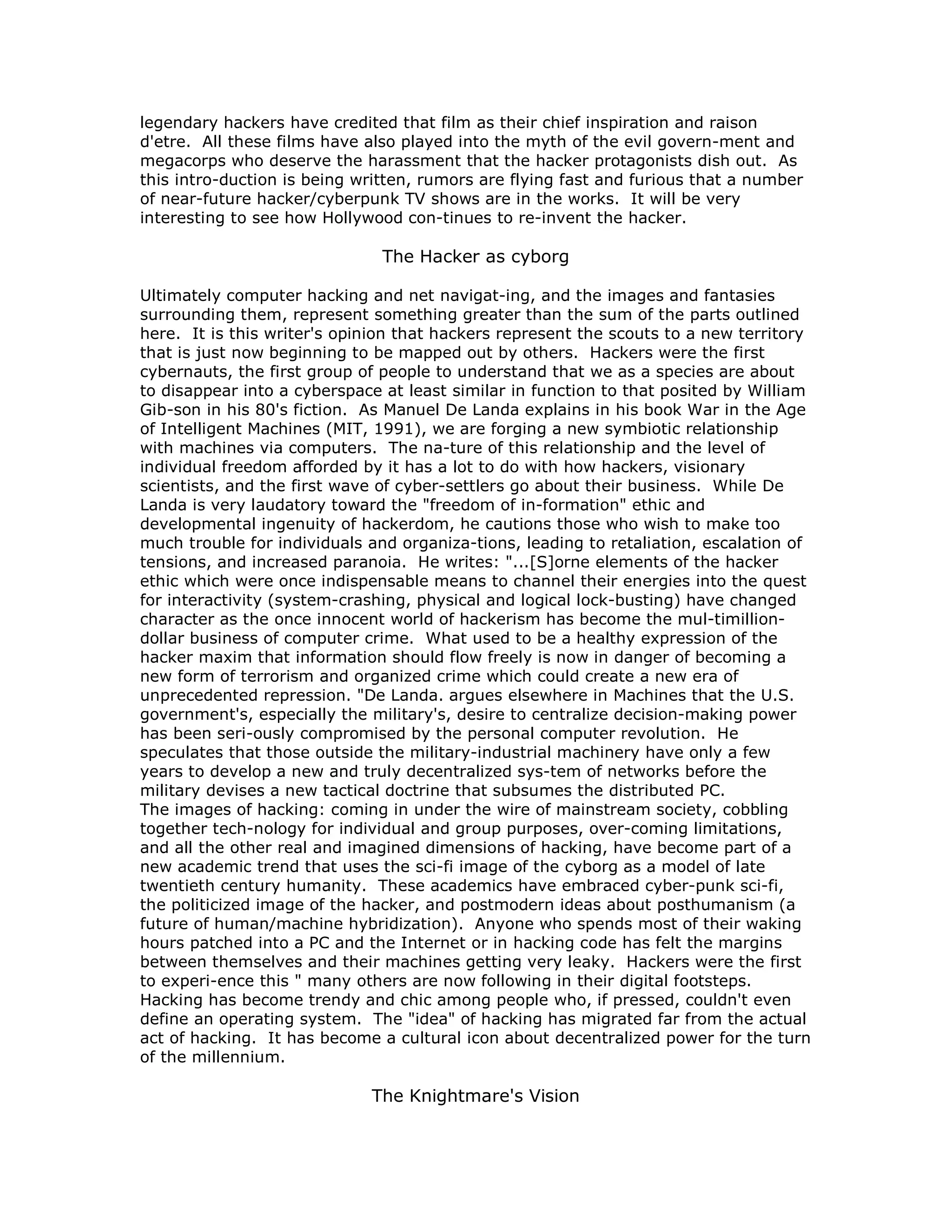 legendary hackers have credited that film as their chief inspiration and raison
d'etre. All these films have also played into the myth of the evil govern-ment and
megacorps who deserve the harassment that the hacker protagonists dish out. As
this intro-duction is being written, rumors are flying fast and furious that a number
of near-future hacker/cyberpunk TV shows are in the works. It will be very
interesting to see how Hollywood con-tinues to re-invent the hacker.
The Hacker as cyborg
Ultimately computer hacking and net navigat-ing, and the images and fantasies
surrounding them, represent something greater than the sum of the parts outlined
here. It is this writer's opinion that hackers represent the scouts to a new territory
that is just now beginning to be mapped out by others. Hackers were the first
cybernauts, the first group of people to understand that we as a species are about
to disappear into a cyberspace at least similar in function to that posited by William
Gib-son in his 80's fiction. As Manuel De Landa explains in his book War in the Age
of Intelligent Machines (MIT, 1991), we are forging a new symbiotic relationship
with machines via computers. The na-ture of this relationship and the level of
individual freedom afforded by it has a lot to do with how hackers, visionary
scientists, and the first wave of cyber-settlers go about their business. While De
Landa is very laudatory toward the "freedom of in-formation" ethic and
developmental ingenuity of hackerdom, he cautions those who wish to make too
much trouble for individuals and organiza-tions, leading to retaliation, escalation of
tensions, and increased paranoia. He writes: "...[S]orne elements of the hacker
ethic which were once indispensable means to channel their energies into the quest
for interactivity (system-crashing, physical and logical lock-busting) have changed
character as the once innocent world of hackerism has become the mul-timillion-
dollar business of computer crime. What used to be a healthy expression of the
hacker maxim that information should flow freely is now in danger of becoming a
new form of terrorism and organized crime which could create a new era of
unprecedented repression. "De Landa. argues elsewhere in Machines that the U.S.
government's, especially the military's, desire to centralize decision-making power
has been seri-ously compromised by the personal computer revolution. He
speculates that those outside the military-industrial machinery have only a few
years to develop a new and truly decentralized sys-tem of networks before the
military devises a new tactical doctrine that subsumes the distributed PC.
The images of hacking: coming in under the wire of mainstream society, cobbling
together tech-nology for individual and group purposes, over-coming limitations,
and all the other real and imagined dimensions of hacking, have become part of a
new academic trend that uses the sci-fi image of the cyborg as a model of late
twentieth century humanity. These academics have embraced cyber-punk sci-fi,
the politicized image of the hacker, and postmodern ideas about posthumanism (a
future of human/machine hybridization). Anyone who spends most of their waking
hours patched into a PC and the Internet or in hacking code has felt the margins
between themselves and their machines getting very leaky. Hackers were the first
to experi-ence this " many others are now following in their digital footsteps.
Hacking has become trendy and chic among people who, if pressed, couldn't even
define an operating system. The "idea" of hacking has migrated far from the actual
act of hacking. It has become a cultural icon about decentralized power for the turn
of the millennium.
The Knightmare's Vision
 