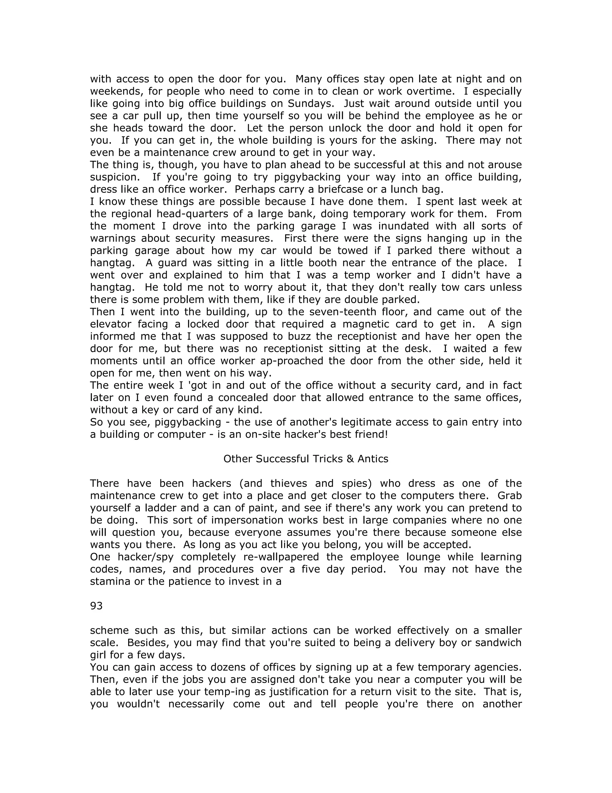 with access to open the door for you. Many offices stay open late at night and on
weekends, for people who need to come in to clean or work overtime. I especially
like going into big office buildings on Sundays. Just wait around outside until you
see a car pull up, then time yourself so you will be behind the employee as he or
she heads toward the door. Let the person unlock the door and hold it open for
you. If you can get in, the whole building is yours for the asking. There may not
even be a maintenance crew around to get in your way.
The thing is, though, you have to plan ahead to be successful at this and not arouse
suspicion. If you're going to try piggybacking your way into an office building,
dress like an office worker. Perhaps carry a briefcase or a lunch bag.
I know these things are possible because I have done them. I spent last week at
the regional head-quarters of a large bank, doing temporary work for them. From
the moment I drove into the parking garage I was inundated with all sorts of
warnings about security measures. First there were the signs hanging up in the
parking garage about how my car would be towed if I parked there without a
hangtag. A guard was sitting in a little booth near the entrance of the place. I
went over and explained to him that I was a temp worker and I didn't have a
hangtag. He told me not to worry about it, that they don't really tow cars unless
there is some problem with them, like if they are double parked.
Then I went into the building, up to the seven-teenth floor, and came out of the
elevator facing a locked door that required a magnetic card to get in. A sign
informed me that I was supposed to buzz the receptionist and have her open the
door for me, but there was no receptionist sitting at the desk. I waited a few
moments until an office worker ap-proached the door from the other side, held it
open for me, then went on his way.
The entire week I 'got in and out of the office without a security card, and in fact
later on I even found a concealed door that allowed entrance to the same offices,
without a key or card of any kind.
So you see, piggybacking - the use of another's legitimate access to gain entry into
a building or computer - is an on-site hacker's best friend!
Other Successful Tricks & Antics
There have been hackers (and thieves and spies) who dress as one of the
maintenance crew to get into a place and get closer to the computers there. Grab
yourself a ladder and a can of paint, and see if there's any work you can pretend to
be doing. This sort of impersonation works best in large companies where no one
will question you, because everyone assumes you're there because someone else
wants you there. As long as you act like you belong, you will be accepted.
One hacker/spy completely re-wallpapered the employee lounge while learning
codes, names, and procedures over a five day period. You may not have the
stamina or the patience to invest in a
93
scheme such as this, but similar actions can be worked effectively on a smaller
scale. Besides, you may find that you're suited to being a delivery boy or sandwich
girl for a few days.
You can gain access to dozens of offices by signing up at a few temporary agencies.
Then, even if the jobs you are assigned don't take you near a computer you will be
able to later use your temp-ing as justification for a return visit to the site. That is,
you wouldn't necessarily come out and tell people you're there on another
 