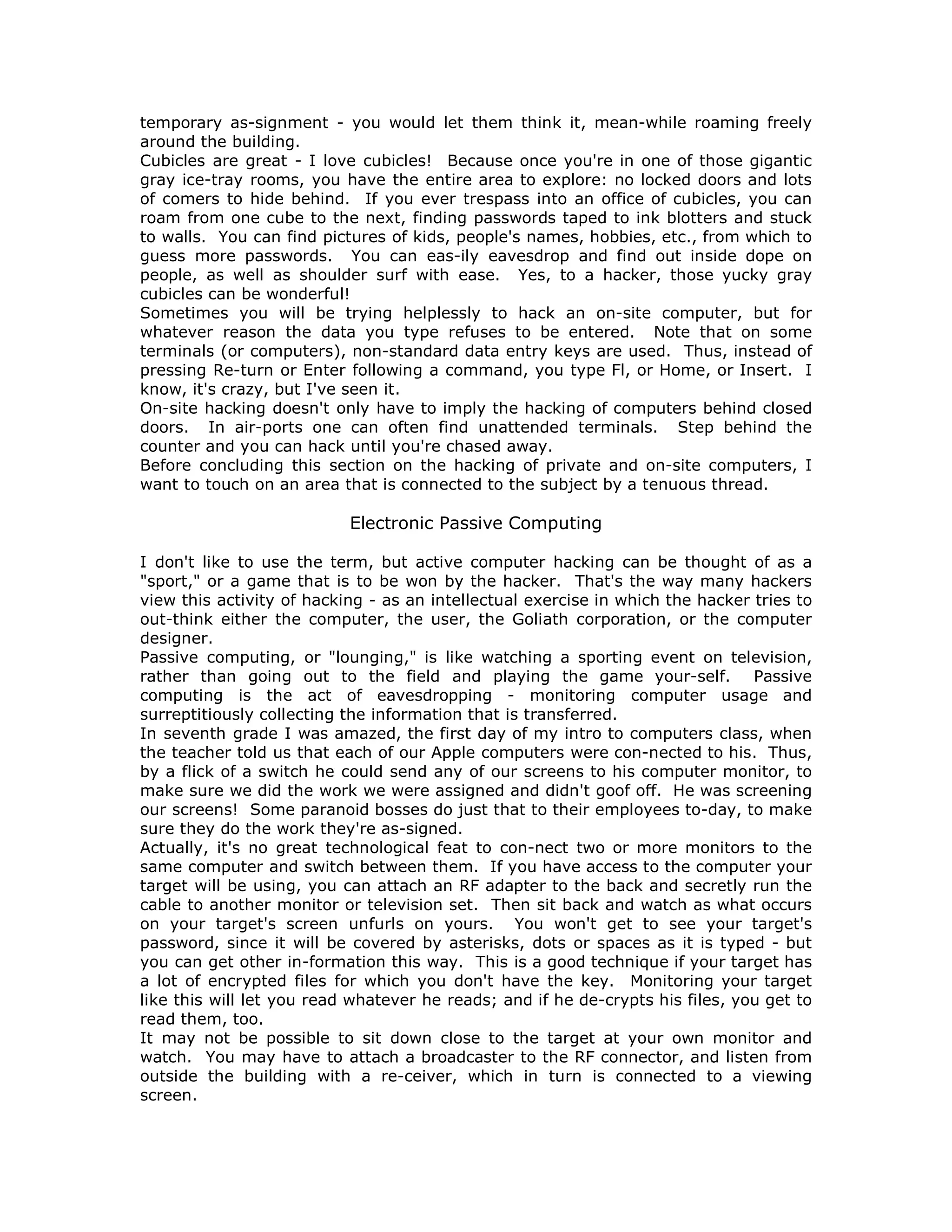 temporary as-signment - you would let them think it, mean-while roaming freely
around the building.
Cubicles are great - I love cubicles! Because once you're in one of those gigantic
gray ice-tray rooms, you have the entire area to explore: no locked doors and lots
of comers to hide behind. If you ever trespass into an office of cubicles, you can
roam from one cube to the next, finding passwords taped to ink blotters and stuck
to walls. You can find pictures of kids, people's names, hobbies, etc., from which to
guess more passwords. You can eas-ily eavesdrop and find out inside dope on
people, as well as shoulder surf with ease. Yes, to a hacker, those yucky gray
cubicles can be wonderful!
Sometimes you will be trying helplessly to hack an on-site computer, but for
whatever reason the data you type refuses to be entered. Note that on some
terminals (or computers), non-standard data entry keys are used. Thus, instead of
pressing Re-turn or Enter following a command, you type Fl, or Home, or Insert. I
know, it's crazy, but I've seen it.
On-site hacking doesn't only have to imply the hacking of computers behind closed
doors. In air-ports one can often find unattended terminals. Step behind the
counter and you can hack until you're chased away.
Before concluding this section on the hacking of private and on-site computers, I
want to touch on an area that is connected to the subject by a tenuous thread.
Electronic Passive Computing
I don't like to use the term, but active computer hacking can be thought of as a
"sport," or a game that is to be won by the hacker. That's the way many hackers
view this activity of hacking - as an intellectual exercise in which the hacker tries to
out-think either the computer, the user, the Goliath corporation, or the computer
designer.
Passive computing, or "lounging," is like watching a sporting event on television,
rather than going out to the field and playing the game your-self. Passive
computing is the act of eavesdropping - monitoring computer usage and
surreptitiously collecting the information that is transferred.
In seventh grade I was amazed, the first day of my intro to computers class, when
the teacher told us that each of our Apple computers were con-nected to his. Thus,
by a flick of a switch he could send any of our screens to his computer monitor, to
make sure we did the work we were assigned and didn't goof off. He was screening
our screens! Some paranoid bosses do just that to their employees to-day, to make
sure they do the work they're as-signed.
Actually, it's no great technological feat to con-nect two or more monitors to the
same computer and switch between them. If you have access to the computer your
target will be using, you can attach an RF adapter to the back and secretly run the
cable to another monitor or television set. Then sit back and watch as what occurs
on your target's screen unfurls on yours. You won't get to see your target's
password, since it will be covered by asterisks, dots or spaces as it is typed - but
you can get other in-formation this way. This is a good technique if your target has
a lot of encrypted files for which you don't have the key. Monitoring your target
like this will let you read whatever he reads; and if he de-crypts his files, you get to
read them, too.
It may not be possible to sit down close to the target at your own monitor and
watch. You may have to attach a broadcaster to the RF connector, and listen from
outside the building with a re-ceiver, which in turn is connected to a viewing
screen.
 