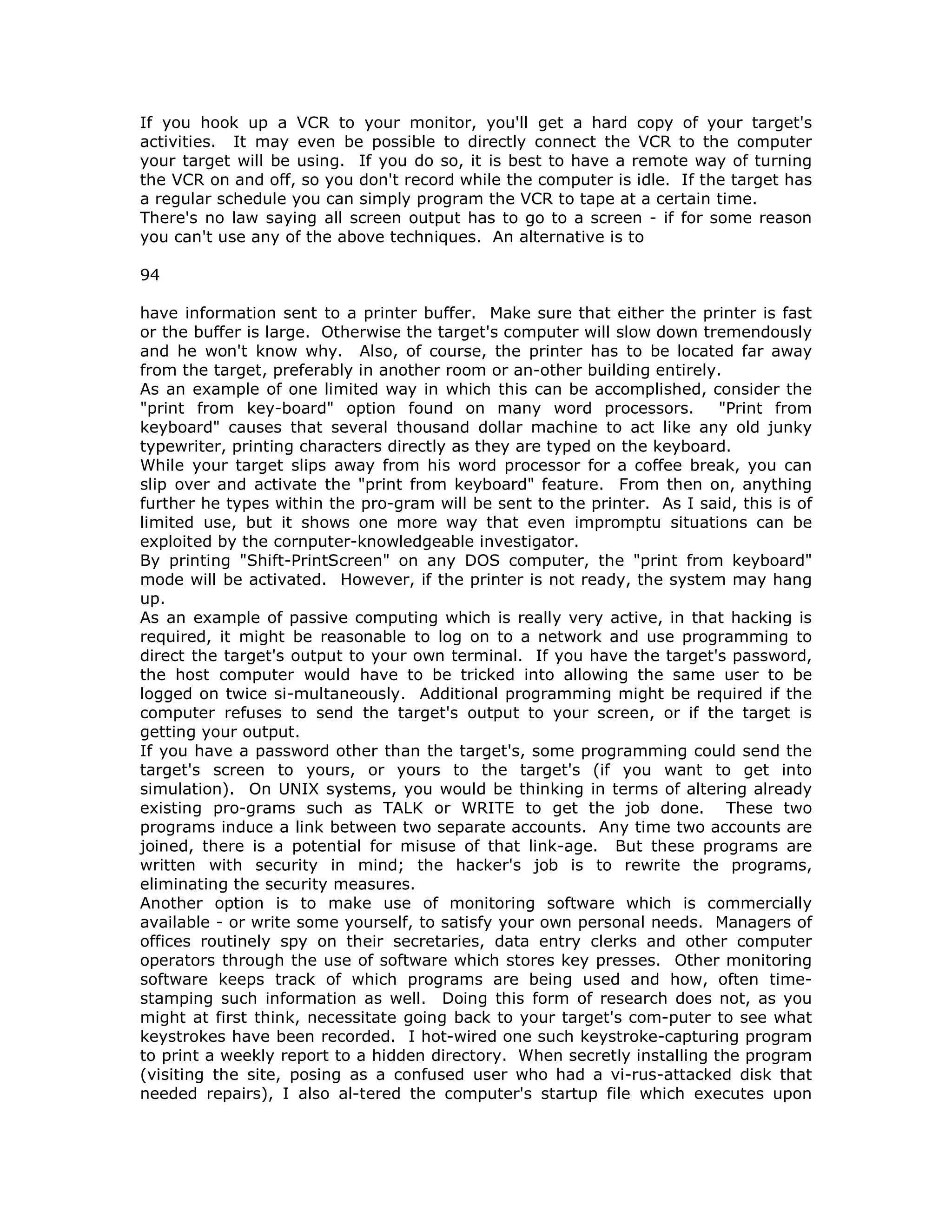 If you hook up a VCR to your monitor, you'll get a hard copy of your target's
activities. It may even be possible to directly connect the VCR to the computer
your target will be using. If you do so, it is best to have a remote way of turning
the VCR on and off, so you don't record while the computer is idle. If the target has
a regular schedule you can simply program the VCR to tape at a certain time.
There's no law saying all screen output has to go to a screen - if for some reason
you can't use any of the above techniques. An alternative is to
94
have information sent to a printer buffer. Make sure that either the printer is fast
or the buffer is large. Otherwise the target's computer will slow down tremendously
and he won't know why. Also, of course, the printer has to be located far away
from the target, preferably in another room or an-other building entirely.
As an example of one limited way in which this can be accomplished, consider the
"print from key-board" option found on many word processors. "Print from
keyboard" causes that several thousand dollar machine to act like any old junky
typewriter, printing characters directly as they are typed on the keyboard.
While your target slips away from his word processor for a coffee break, you can
slip over and activate the "print from keyboard" feature. From then on, anything
further he types within the pro-gram will be sent to the printer. As I said, this is of
limited use, but it shows one more way that even impromptu situations can be
exploited by the cornputer-knowledgeable investigator.
By printing "Shift-PrintScreen" on any DOS computer, the "print from keyboard"
mode will be activated. However, if the printer is not ready, the system may hang
up.
As an example of passive computing which is really very active, in that hacking is
required, it might be reasonable to log on to a network and use programming to
direct the target's output to your own terminal. If you have the target's password,
the host computer would have to be tricked into allowing the same user to be
logged on twice si-multaneously. Additional programming might be required if the
computer refuses to send the target's output to your screen, or if the target is
getting your output.
If you have a password other than the target's, some programming could send the
target's screen to yours, or yours to the target's (if you want to get into
simulation). On UNIX systems, you would be thinking in terms of altering already
existing pro-grams such as TALK or WRITE to get the job done. These two
programs induce a link between two separate accounts. Any time two accounts are
joined, there is a potential for misuse of that link-age. But these programs are
written with security in mind; the hacker's job is to rewrite the programs,
eliminating the security measures.
Another option is to make use of monitoring software which is commercially
available - or write some yourself, to satisfy your own personal needs. Managers of
offices routinely spy on their secretaries, data entry clerks and other computer
operators through the use of software which stores key presses. Other monitoring
software keeps track of which programs are being used and how, often time-
stamping such information as well. Doing this form of research does not, as you
might at first think, necessitate going back to your target's com-puter to see what
keystrokes have been recorded. I hot-wired one such keystroke-capturing program
to print a weekly report to a hidden directory. When secretly installing the program
(visiting the site, posing as a confused user who had a vi-rus-attacked disk that
needed repairs), I also al-tered the computer's startup file which executes upon
 