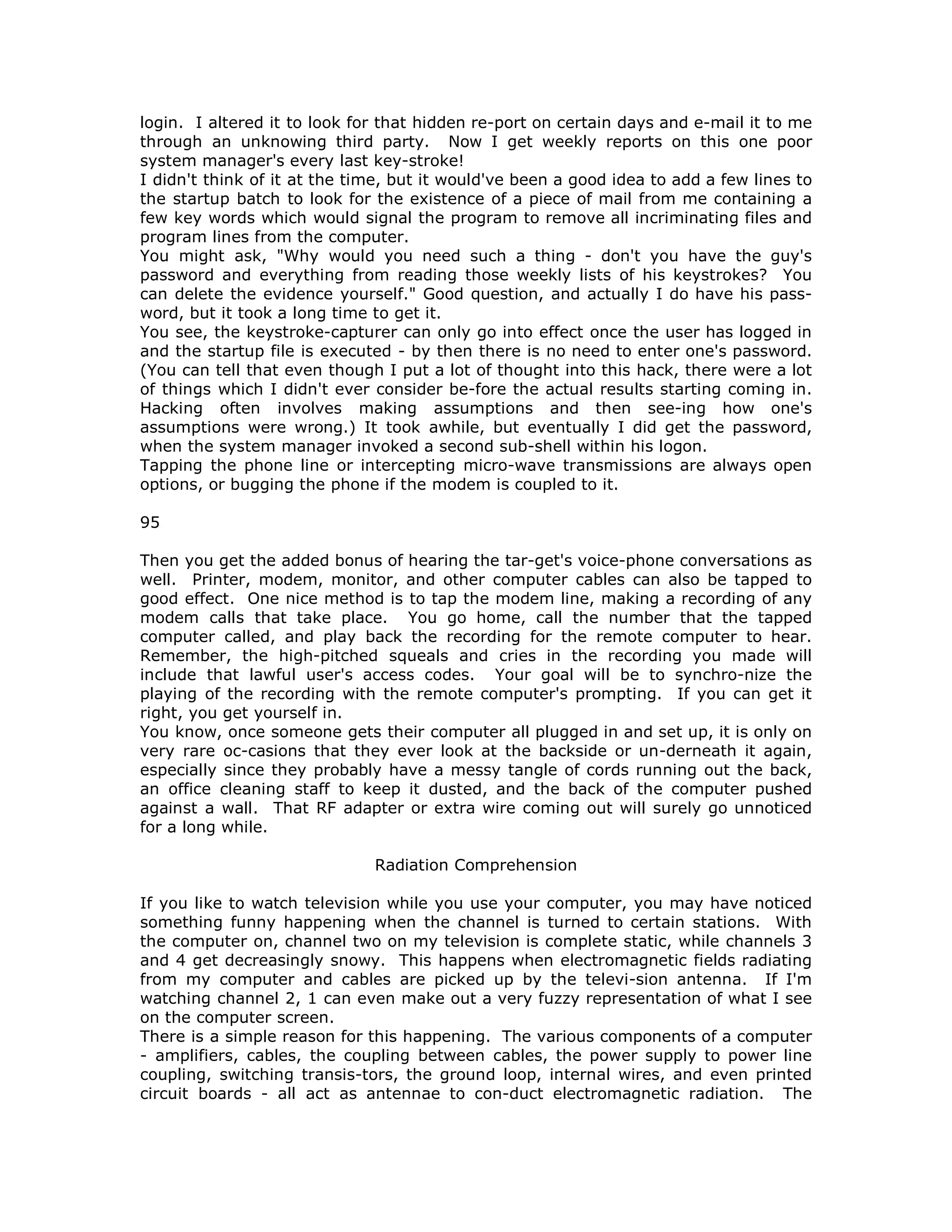 login. I altered it to look for that hidden re-port on certain days and e-mail it to me
through an unknowing third party. Now I get weekly reports on this one poor
system manager's every last key-stroke!
I didn't think of it at the time, but it would've been a good idea to add a few lines to
the startup batch to look for the existence of a piece of mail from me containing a
few key words which would signal the program to remove all incriminating files and
program lines from the computer.
You might ask, "Why would you need such a thing - don't you have the guy's
password and everything from reading those weekly lists of his keystrokes? You
can delete the evidence yourself." Good question, and actually I do have his pass-
word, but it took a long time to get it.
You see, the keystroke-capturer can only go into effect once the user has logged in
and the startup file is executed - by then there is no need to enter one's password.
(You can tell that even though I put a lot of thought into this hack, there were a lot
of things which I didn't ever consider be-fore the actual results starting coming in.
Hacking often involves making assumptions and then see-ing how one's
assumptions were wrong.) It took awhile, but eventually I did get the password,
when the system manager invoked a second sub-shell within his logon.
Tapping the phone line or intercepting micro-wave transmissions are always open
options, or bugging the phone if the modem is coupled to it.
95
Then you get the added bonus of hearing the tar-get's voice-phone conversations as
well. Printer, modem, monitor, and other computer cables can also be tapped to
good effect. One nice method is to tap the modem line, making a recording of any
modem calls that take place. You go home, call the number that the tapped
computer called, and play back the recording for the remote computer to hear.
Remember, the high-pitched squeals and cries in the recording you made will
include that lawful user's access codes. Your goal will be to synchro-nize the
playing of the recording with the remote computer's prompting. If you can get it
right, you get yourself in.
You know, once someone gets their computer all plugged in and set up, it is only on
very rare oc-casions that they ever look at the backside or un-derneath it again,
especially since they probably have a messy tangle of cords running out the back,
an office cleaning staff to keep it dusted, and the back of the computer pushed
against a wall. That RF adapter or extra wire coming out will surely go unnoticed
for a long while.
Radiation Comprehension
If you like to watch television while you use your computer, you may have noticed
something funny happening when the channel is turned to certain stations. With
the computer on, channel two on my television is complete static, while channels 3
and 4 get decreasingly snowy. This happens when electromagnetic fields radiating
from my computer and cables are picked up by the televi-sion antenna. If I'm
watching channel 2, 1 can even make out a very fuzzy representation of what I see
on the computer screen.
There is a simple reason for this happening. The various components of a computer
- amplifiers, cables, the coupling between cables, the power supply to power line
coupling, switching transis-tors, the ground loop, internal wires, and even printed
circuit boards - all act as antennae to con-duct electromagnetic radiation. The
 