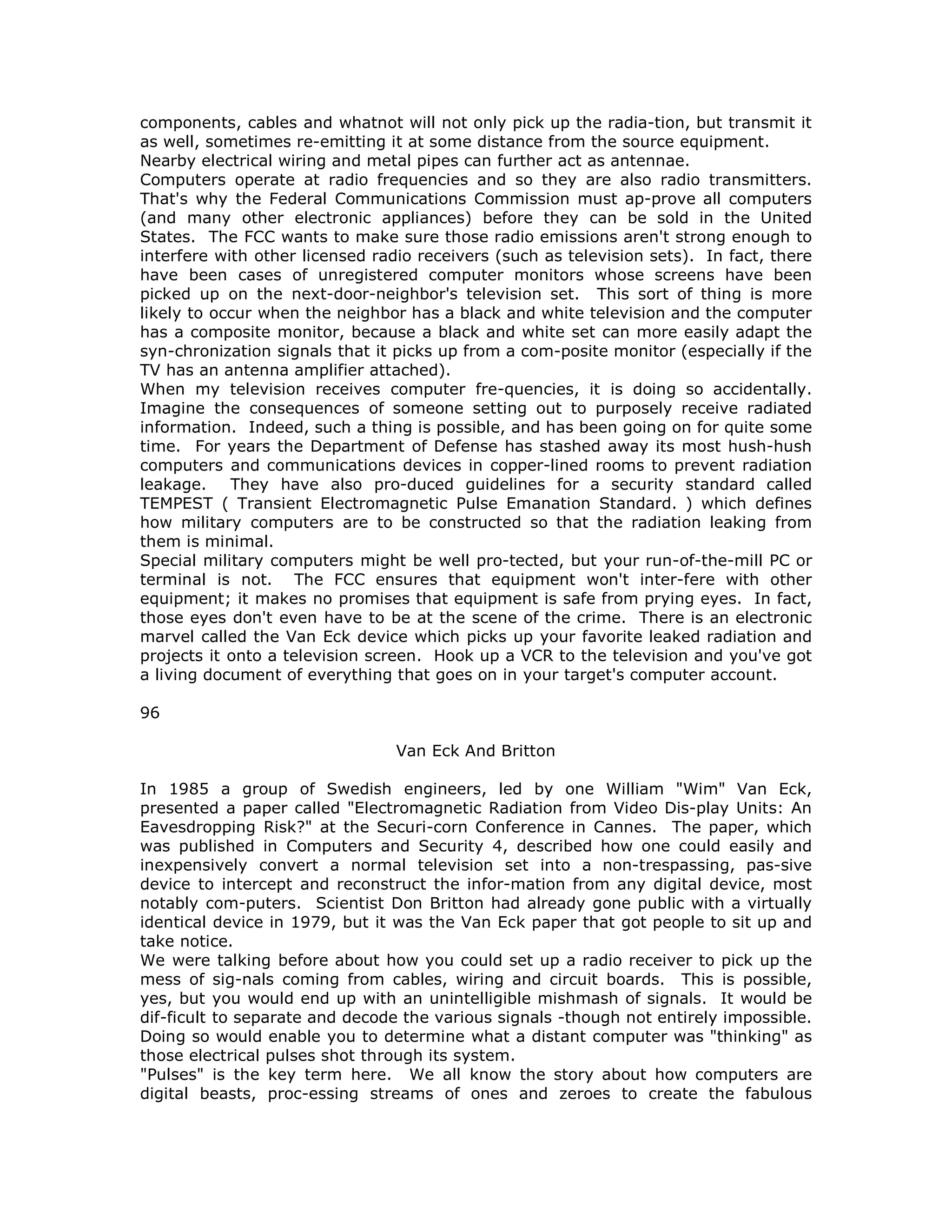 components, cables and whatnot will not only pick up the radia-tion, but transmit it
as well, sometimes re-emitting it at some distance from the source equipment.
Nearby electrical wiring and metal pipes can further act as antennae.
Computers operate at radio frequencies and so they are also radio transmitters.
That's why the Federal Communications Commission must ap-prove all computers
(and many other electronic appliances) before they can be sold in the United
States. The FCC wants to make sure those radio emissions aren't strong enough to
interfere with other licensed radio receivers (such as television sets). In fact, there
have been cases of unregistered computer monitors whose screens have been
picked up on the next-door-neighbor's television set. This sort of thing is more
likely to occur when the neighbor has a black and white television and the computer
has a composite monitor, because a black and white set can more easily adapt the
syn-chronization signals that it picks up from a com-posite monitor (especially if the
TV has an antenna amplifier attached).
When my television receives computer fre-quencies, it is doing so accidentally.
Imagine the consequences of someone setting out to purposely receive radiated
information. Indeed, such a thing is possible, and has been going on for quite some
time. For years the Department of Defense has stashed away its most hush-hush
computers and communications devices in copper-lined rooms to prevent radiation
leakage. They have also pro-duced guidelines for a security standard called
TEMPEST ( Transient Electromagnetic Pulse Emanation Standard. ) which defines
how military computers are to be constructed so that the radiation leaking from
them is minimal.
Special military computers might be well pro-tected, but your run-of-the-mill PC or
terminal is not. The FCC ensures that equipment won't inter-fere with other
equipment; it makes no promises that equipment is safe from prying eyes. In fact,
those eyes don't even have to be at the scene of the crime. There is an electronic
marvel called the Van Eck device which picks up your favorite leaked radiation and
projects it onto a television screen. Hook up a VCR to the television and you've got
a living document of everything that goes on in your target's computer account.
96
Van Eck And Britton
In 1985 a group of Swedish engineers, led by one William "Wim" Van Eck,
presented a paper called "Electromagnetic Radiation from Video Dis-play Units: An
Eavesdropping Risk?" at the Securi-corn Conference in Cannes. The paper, which
was published in Computers and Security 4, described how one could easily and
inexpensively convert a normal television set into a non-trespassing, pas-sive
device to intercept and reconstruct the infor-mation from any digital device, most
notably com-puters. Scientist Don Britton had already gone public with a virtually
identical device in 1979, but it was the Van Eck paper that got people to sit up and
take notice.
We were talking before about how you could set up a radio receiver to pick up the
mess of sig-nals coming from cables, wiring and circuit boards. This is possible,
yes, but you would end up with an unintelligible mishmash of signals. It would be
dif-ficult to separate and decode the various signals -though not entirely impossible.
Doing so would enable you to determine what a distant computer was "thinking" as
those electrical pulses shot through its system.
"Pulses" is the key term here. We all know the story about how computers are
digital beasts, proc-essing streams of ones and zeroes to create the fabulous
 