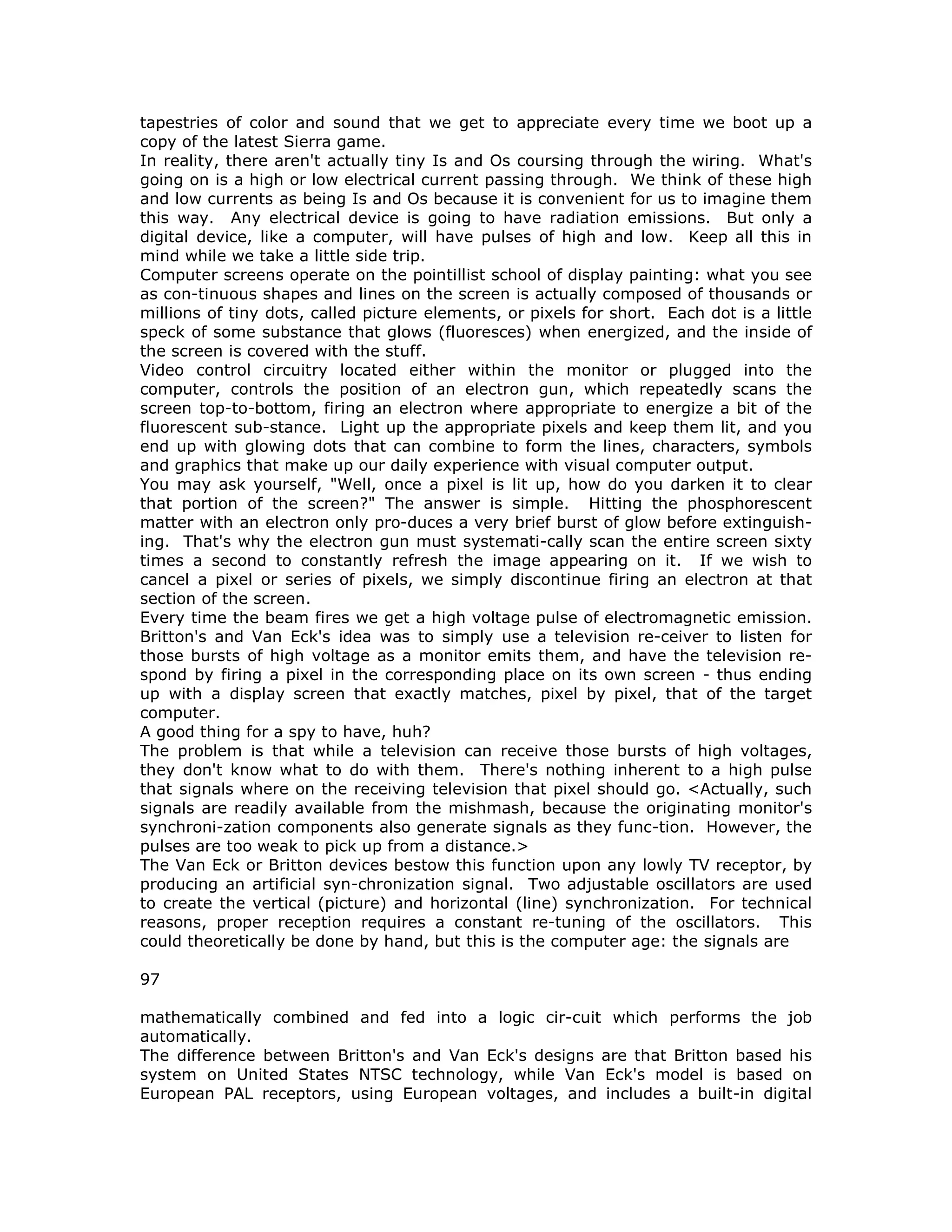 tapestries of color and sound that we get to appreciate every time we boot up a
copy of the latest Sierra game.
In reality, there aren't actually tiny Is and Os coursing through the wiring. What's
going on is a high or low electrical current passing through. We think of these high
and low currents as being Is and Os because it is convenient for us to imagine them
this way. Any electrical device is going to have radiation emissions. But only a
digital device, like a computer, will have pulses of high and low. Keep all this in
mind while we take a little side trip.
Computer screens operate on the pointillist school of display painting: what you see
as con-tinuous shapes and lines on the screen is actually composed of thousands or
millions of tiny dots, called picture elements, or pixels for short. Each dot is a little
speck of some substance that glows (fluoresces) when energized, and the inside of
the screen is covered with the stuff.
Video control circuitry located either within the monitor or plugged into the
computer, controls the position of an electron gun, which repeatedly scans the
screen top-to-bottom, firing an electron where appropriate to energize a bit of the
fluorescent sub-stance. Light up the appropriate pixels and keep them lit, and you
end up with glowing dots that can combine to form the lines, characters, symbols
and graphics that make up our daily experience with visual computer output.
You may ask yourself, "Well, once a pixel is lit up, how do you darken it to clear
that portion of the screen?" The answer is simple. Hitting the phosphorescent
matter with an electron only pro-duces a very brief burst of glow before extinguish-
ing. That's why the electron gun must systemati-cally scan the entire screen sixty
times a second to constantly refresh the image appearing on it. If we wish to
cancel a pixel or series of pixels, we simply discontinue firing an electron at that
section of the screen.
Every time the beam fires we get a high voltage pulse of electromagnetic emission.
Britton's and Van Eck's idea was to simply use a television re-ceiver to listen for
those bursts of high voltage as a monitor emits them, and have the television re-
spond by firing a pixel in the corresponding place on its own screen - thus ending
up with a display screen that exactly matches, pixel by pixel, that of the target
computer.
A good thing for a spy to have, huh?
The problem is that while a television can receive those bursts of high voltages,
they don't know what to do with them. There's nothing inherent to a high pulse
that signals where on the receiving television that pixel should go. <Actually, such
signals are readily available from the mishmash, because the originating monitor's
synchroni-zation components also generate signals as they func-tion. However, the
pulses are too weak to pick up from a distance.>
The Van Eck or Britton devices bestow this function upon any lowly TV receptor, by
producing an artificial syn-chronization signal. Two adjustable oscillators are used
to create the vertical (picture) and horizontal (line) synchronization. For technical
reasons, proper reception requires a constant re-tuning of the oscillators. This
could theoretically be done by hand, but this is the computer age: the signals are
97
mathematically combined and fed into a logic cir-cuit which performs the job
automatically.
The difference between Britton's and Van Eck's designs are that Britton based his
system on United States NTSC technology, while Van Eck's model is based on
European PAL receptors, using European voltages, and includes a built-in digital
 