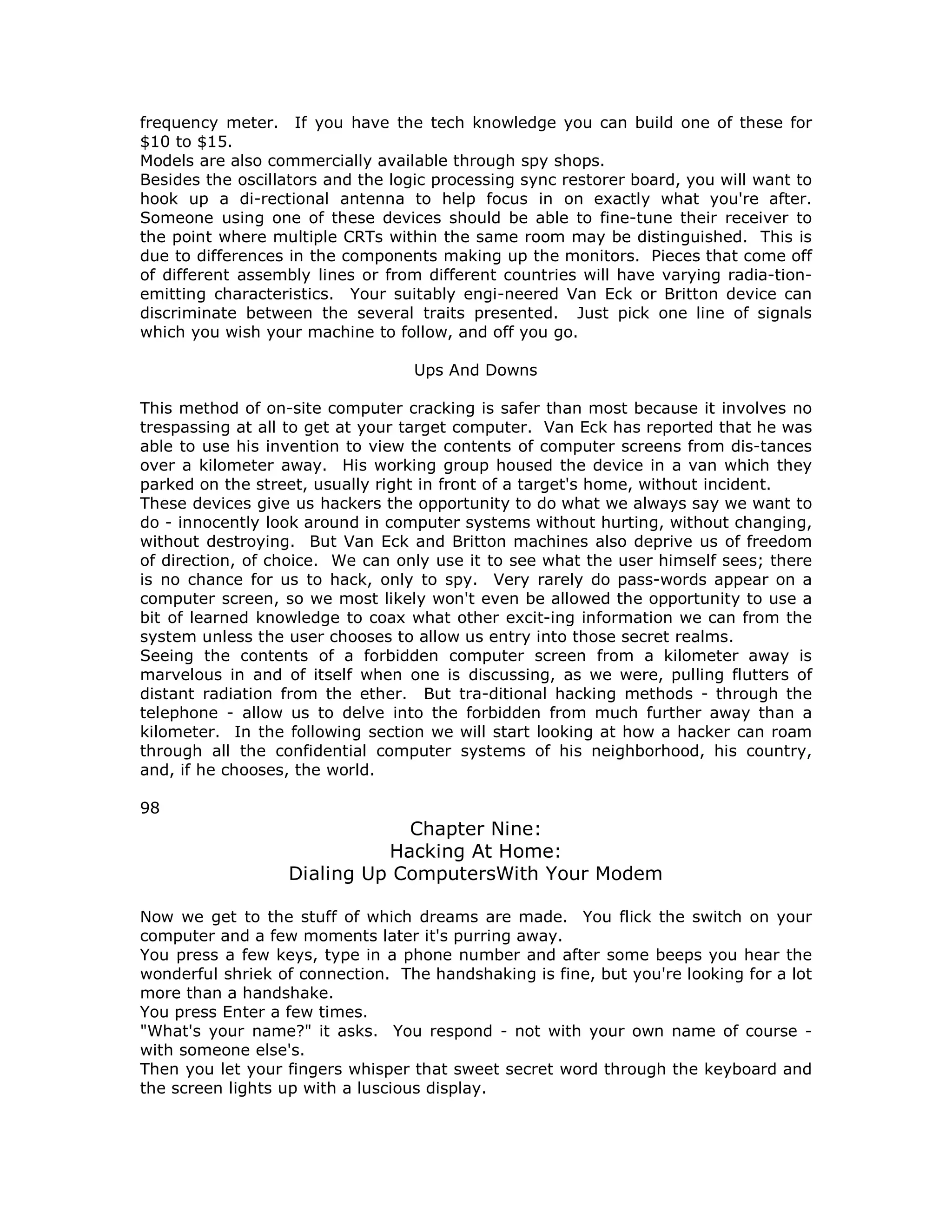 frequency meter. If you have the tech knowledge you can build one of these for
$10 to $15.
Models are also commercially available through spy shops.
Besides the oscillators and the logic processing sync restorer board, you will want to
hook up a di-rectional antenna to help focus in on exactly what you're after.
Someone using one of these devices should be able to fine-tune their receiver to
the point where multiple CRTs within the same room may be distinguished. This is
due to differences in the components making up the monitors. Pieces that come off
of different assembly lines or from different countries will have varying radia-tion-
emitting characteristics. Your suitably engi-neered Van Eck or Britton device can
discriminate between the several traits presented. Just pick one line of signals
which you wish your machine to follow, and off you go.
Ups And Downs
This method of on-site computer cracking is safer than most because it involves no
trespassing at all to get at your target computer. Van Eck has reported that he was
able to use his invention to view the contents of computer screens from dis-tances
over a kilometer away. His working group housed the device in a van which they
parked on the street, usually right in front of a target's home, without incident.
These devices give us hackers the opportunity to do what we always say we want to
do - innocently look around in computer systems without hurting, without changing,
without destroying. But Van Eck and Britton machines also deprive us of freedom
of direction, of choice. We can only use it to see what the user himself sees; there
is no chance for us to hack, only to spy. Very rarely do pass-words appear on a
computer screen, so we most likely won't even be allowed the opportunity to use a
bit of learned knowledge to coax what other excit-ing information we can from the
system unless the user chooses to allow us entry into those secret realms.
Seeing the contents of a forbidden computer screen from a kilometer away is
marvelous in and of itself when one is discussing, as we were, pulling flutters of
distant radiation from the ether. But tra-ditional hacking methods - through the
telephone - allow us to delve into the forbidden from much further away than a
kilometer. In the following section we will start looking at how a hacker can roam
through all the confidential computer systems of his neighborhood, his country,
and, if he chooses, the world.
98
Chapter Nine:
Hacking At Home:
Dialing Up ComputersWith Your Modem
Now we get to the stuff of which dreams are made. You flick the switch on your
computer and a few moments later it's purring away.
You press a few keys, type in a phone number and after some beeps you hear the
wonderful shriek of connection. The handshaking is fine, but you're looking for a lot
more than a handshake.
You press Enter a few times.
"What's your name?" it asks. You respond - not with your own name of course -
with someone else's.
Then you let your fingers whisper that sweet secret word through the keyboard and
the screen lights up with a luscious display.
 