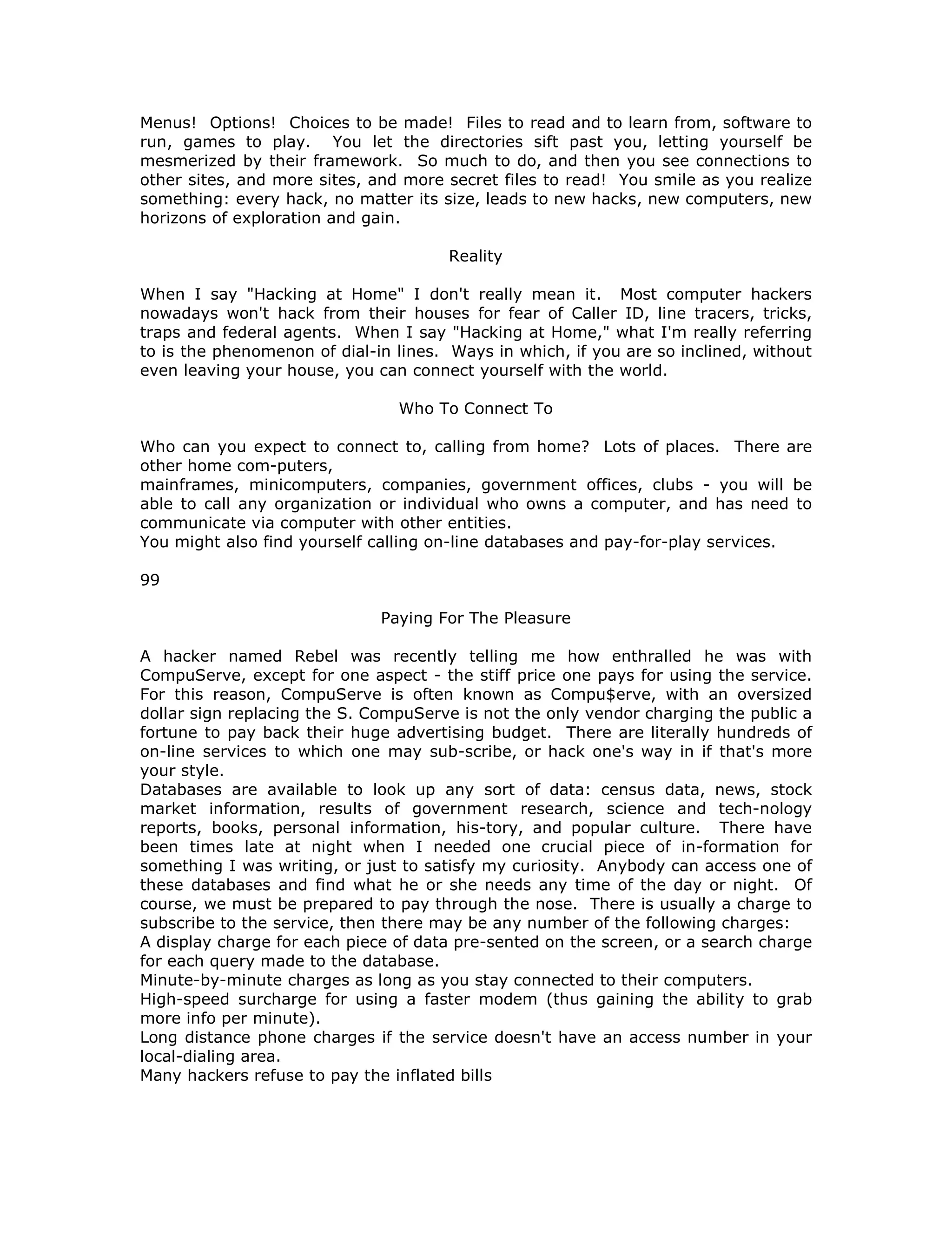 Menus! Options! Choices to be made! Files to read and to learn from, software to
run, games to play. You let the directories sift past you, letting yourself be
mesmerized by their framework. So much to do, and then you see connections to
other sites, and more sites, and more secret files to read! You smile as you realize
something: every hack, no matter its size, leads to new hacks, new computers, new
horizons of exploration and gain.
Reality
When I say "Hacking at Home" I don't really mean it. Most computer hackers
nowadays won't hack from their houses for fear of Caller ID, line tracers, tricks,
traps and federal agents. When I say "Hacking at Home," what I'm really referring
to is the phenomenon of dial-in lines. Ways in which, if you are so inclined, without
even leaving your house, you can connect yourself with the world.
Who To Connect To
Who can you expect to connect to, calling from home? Lots of places. There are
other home com-puters,
mainframes, minicomputers, companies, government offices, clubs - you will be
able to call any organization or individual who owns a computer, and has need to
communicate via computer with other entities.
You might also find yourself calling on-line databases and pay-for-play services.
99
Paying For The Pleasure
A hacker named Rebel was recently telling me how enthralled he was with
CompuServe, except for one aspect - the stiff price one pays for using the service.
For this reason, CompuServe is often known as Compu$erve, with an oversized
dollar sign replacing the S. CompuServe is not the only vendor charging the public a
fortune to pay back their huge advertising budget. There are literally hundreds of
on-line services to which one may sub-scribe, or hack one's way in if that's more
your style.
Databases are available to look up any sort of data: census data, news, stock
market information, results of government research, science and tech-nology
reports, books, personal information, his-tory, and popular culture. There have
been times late at night when I needed one crucial piece of in-formation for
something I was writing, or just to satisfy my curiosity. Anybody can access one of
these databases and find what he or she needs any time of the day or night. Of
course, we must be prepared to pay through the nose. There is usually a charge to
subscribe to the service, then there may be any number of the following charges:
A display charge for each piece of data pre-sented on the screen, or a search charge
for each query made to the database.
Minute-by-minute charges as long as you stay connected to their computers.
High-speed surcharge for using a faster modem (thus gaining the ability to grab
more info per minute).
Long distance phone charges if the service doesn't have an access number in your
local-dialing area.
Many hackers refuse to pay the inflated bills
 