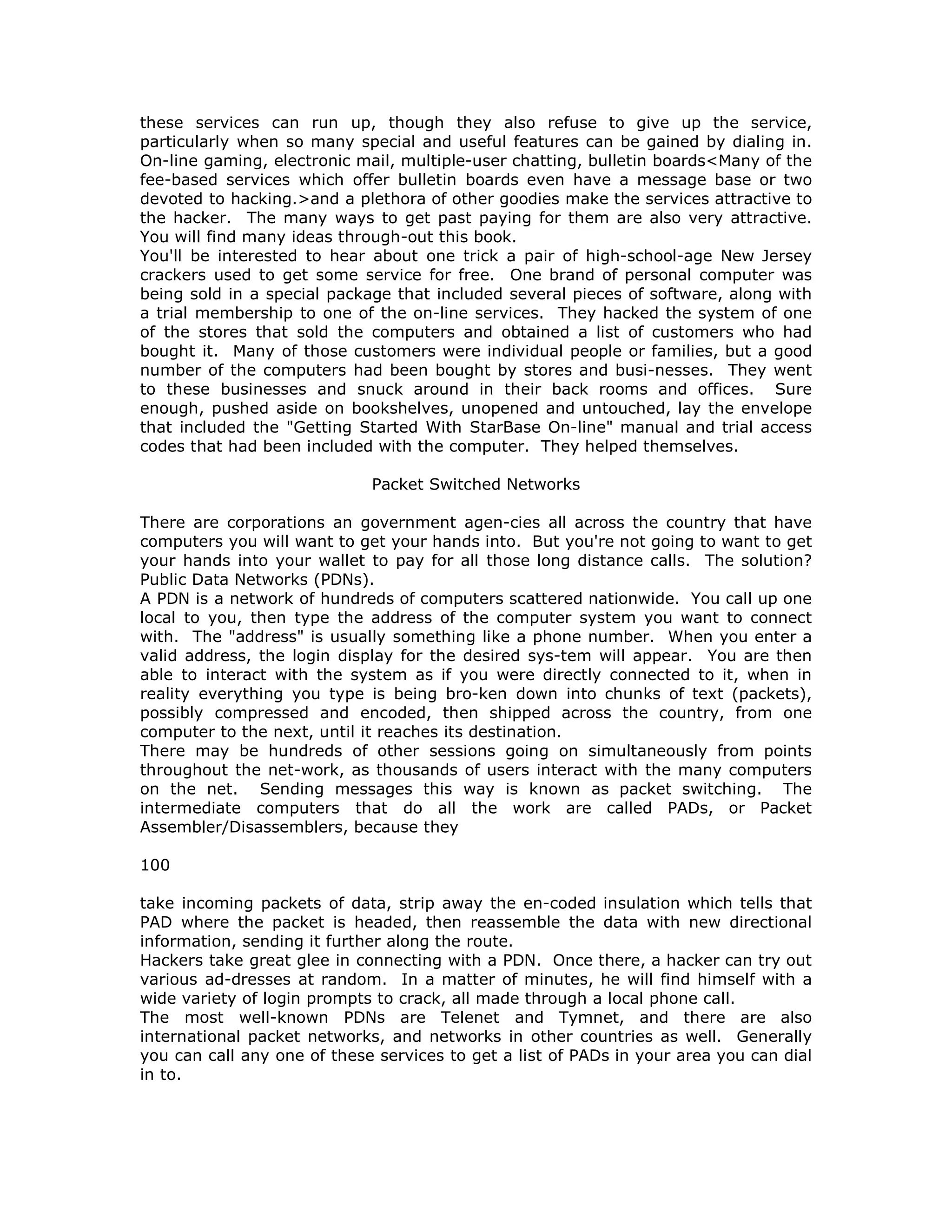 these services can run up, though they also refuse to give up the service,
particularly when so many special and useful features can be gained by dialing in.
On-line gaming, electronic mail, multiple-user chatting, bulletin boards<Many of the
fee-based services which offer bulletin boards even have a message base or two
devoted to hacking.>and a plethora of other goodies make the services attractive to
the hacker. The many ways to get past paying for them are also very attractive.
You will find many ideas through-out this book.
You'll be interested to hear about one trick a pair of high-school-age New Jersey
crackers used to get some service for free. One brand of personal computer was
being sold in a special package that included several pieces of software, along with
a trial membership to one of the on-line services. They hacked the system of one
of the stores that sold the computers and obtained a list of customers who had
bought it. Many of those customers were individual people or families, but a good
number of the computers had been bought by stores and busi-nesses. They went
to these businesses and snuck around in their back rooms and offices. Sure
enough, pushed aside on bookshelves, unopened and untouched, lay the envelope
that included the "Getting Started With StarBase On-line" manual and trial access
codes that had been included with the computer. They helped themselves.
Packet Switched Networks
There are corporations an government agen-cies all across the country that have
computers you will want to get your hands into. But you're not going to want to get
your hands into your wallet to pay for all those long distance calls. The solution?
Public Data Networks (PDNs).
A PDN is a network of hundreds of computers scattered nationwide. You call up one
local to you, then type the address of the computer system you want to connect
with. The "address" is usually something like a phone number. When you enter a
valid address, the login display for the desired sys-tem will appear. You are then
able to interact with the system as if you were directly connected to it, when in
reality everything you type is being bro-ken down into chunks of text (packets),
possibly compressed and encoded, then shipped across the country, from one
computer to the next, until it reaches its destination.
There may be hundreds of other sessions going on simultaneously from points
throughout the net-work, as thousands of users interact with the many computers
on the net. Sending messages this way is known as packet switching. The
intermediate computers that do all the work are called PADs, or Packet
Assembler/Disassemblers, because they
100
take incoming packets of data, strip away the en-coded insulation which tells that
PAD where the packet is headed, then reassemble the data with new directional
information, sending it further along the route.
Hackers take great glee in connecting with a PDN. Once there, a hacker can try out
various ad-dresses at random. In a matter of minutes, he will find himself with a
wide variety of login prompts to crack, all made through a local phone call.
The most well-known PDNs are Telenet and Tymnet, and there are also
international packet networks, and networks in other countries as well. Generally
you can call any one of these services to get a list of PADs in your area you can dial
in to.
 