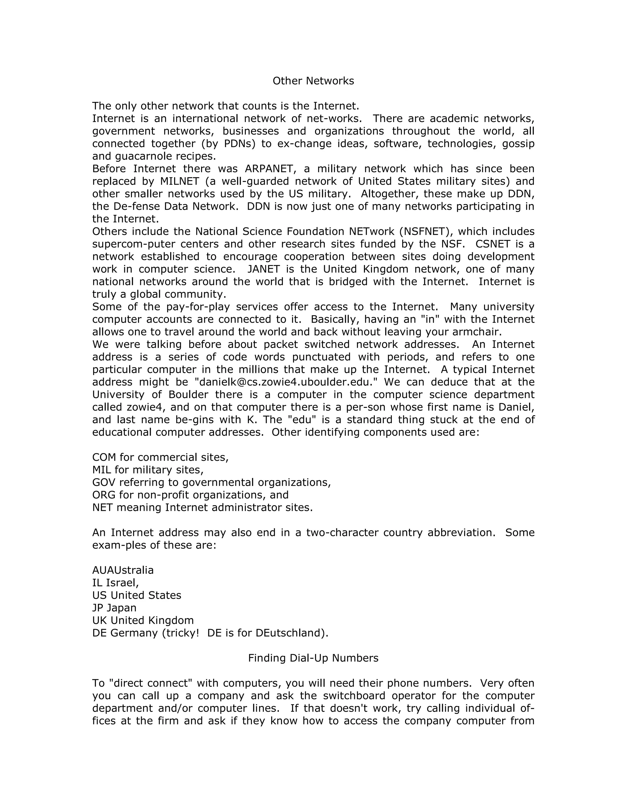 Other Networks
The only other network that counts is the Internet.
Internet is an international network of net-works. There are academic networks,
government networks, businesses and organizations throughout the world, all
connected together (by PDNs) to ex-change ideas, software, technologies, gossip
and guacarnole recipes.
Before Internet there was ARPANET, a military network which has since been
replaced by MILNET (a well-guarded network of United States military sites) and
other smaller networks used by the US military. Altogether, these make up DDN,
the De-fense Data Network. DDN is now just one of many networks participating in
the Internet.
Others include the National Science Foundation NETwork (NSFNET), which includes
supercom-puter centers and other research sites funded by the NSF. CSNET is a
network established to encourage cooperation between sites doing development
work in computer science. JANET is the United Kingdom network, one of many
national networks around the world that is bridged with the Internet. Internet is
truly a global community.
Some of the pay-for-play services offer access to the Internet. Many university
computer accounts are connected to it. Basically, having an "in" with the Internet
allows one to travel around the world and back without leaving your armchair.
We were talking before about packet switched network addresses. An Internet
address is a series of code words punctuated with periods, and refers to one
particular computer in the millions that make up the Internet. A typical Internet
address might be "danielk@cs.zowie4.uboulder.edu." We can deduce that at the
University of Boulder there is a computer in the computer science department
called zowie4, and on that computer there is a per-son whose first name is Daniel,
and last name be-gins with K. The "edu" is a standard thing stuck at the end of
educational computer addresses. Other identifying components used are:
COM for commercial sites,
MIL for military sites,
GOV referring to governmental organizations,
ORG for non-profit organizations, and
NET meaning Internet administrator sites.
An Internet address may also end in a two-character country abbreviation. Some
exam-ples of these are:
AUAUstralia
IL Israel,
US United States
JP Japan
UK United Kingdom
DE Germany (tricky! DE is for DEutschland).
Finding Dial-Up Numbers
To "direct connect" with computers, you will need their phone numbers. Very often
you can call up a company and ask the switchboard operator for the computer
department and/or computer lines. If that doesn't work, try calling individual of-
fices at the firm and ask if they know how to access the company computer from
 