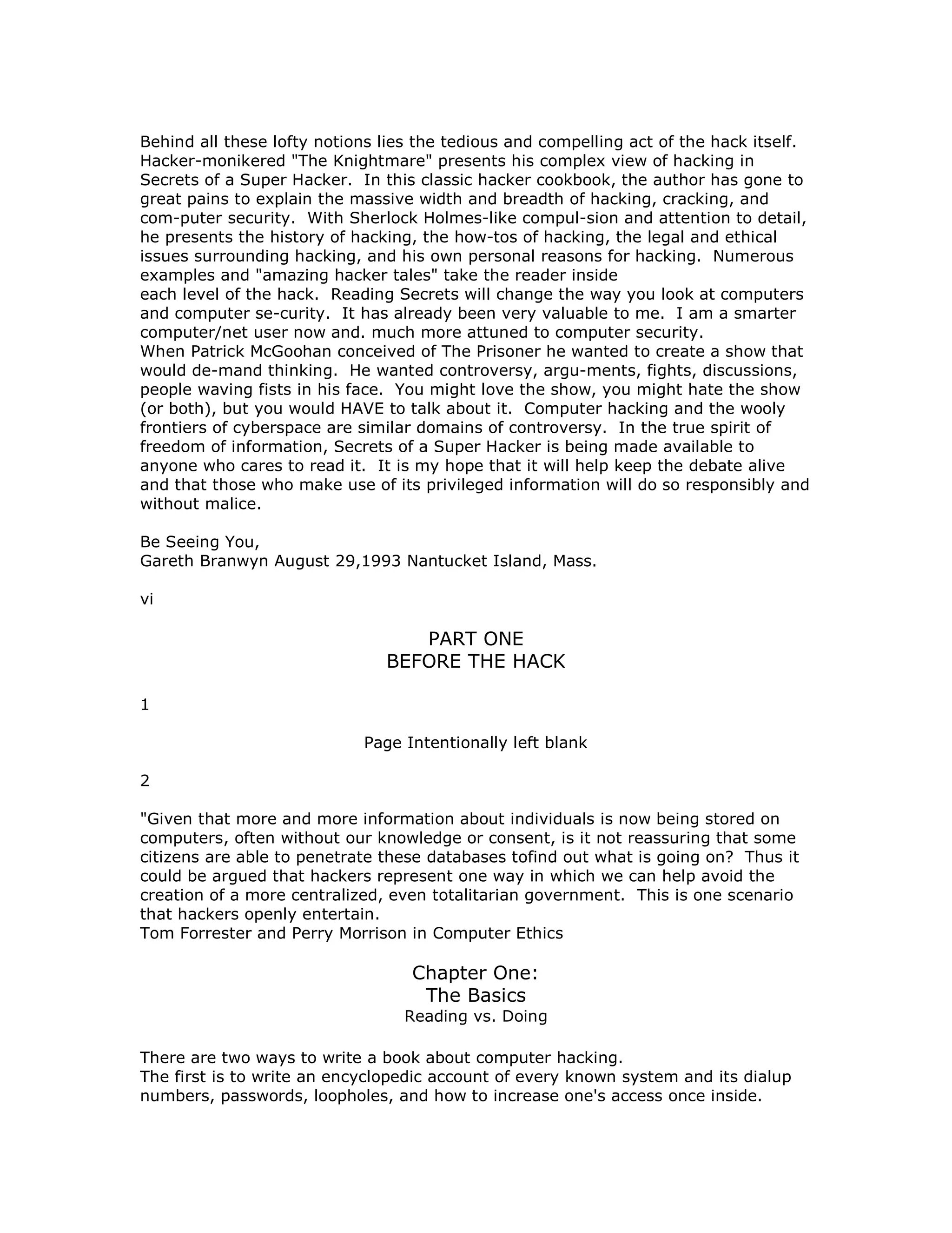 Behind all these lofty notions lies the tedious and compelling act of the hack itself.
Hacker-monikered "The Knightmare" presents his complex view of hacking in
Secrets of a Super Hacker. In this classic hacker cookbook, the author has gone to
great pains to explain the massive width and breadth of hacking, cracking, and
com-puter security. With Sherlock Holmes-like compul-sion and attention to detail,
he presents the history of hacking, the how-tos of hacking, the legal and ethical
issues surrounding hacking, and his own personal reasons for hacking. Numerous
examples and "amazing hacker tales" take the reader inside
each level of the hack. Reading Secrets will change the way you look at computers
and computer se-curity. It has already been very valuable to me. I am a smarter
computer/net user now and. much more attuned to computer security.
When Patrick McGoohan conceived of The Prisoner he wanted to create a show that
would de-mand thinking. He wanted controversy, argu-ments, fights, discussions,
people waving fists in his face. You might love the show, you might hate the show
(or both), but you would HAVE to talk about it. Computer hacking and the wooly
frontiers of cyberspace are similar domains of controversy. In the true spirit of
freedom of information, Secrets of a Super Hacker is being made available to
anyone who cares to read it. It is my hope that it will help keep the debate alive
and that those who make use of its privileged information will do so responsibly and
without malice.
Be Seeing You,
Gareth Branwyn August 29,1993 Nantucket Island, Mass.
vi
PART ONE
BEFORE THE HACK
1
Page Intentionally left blank
2
"Given that more and more information about individuals is now being stored on
computers, often without our knowledge or consent, is it not reassuring that some
citizens are able to penetrate these databases tofind out what is going on? Thus it
could be argued that hackers represent one way in which we can help avoid the
creation of a more centralized, even totalitarian government. This is one scenario
that hackers openly entertain.
Tom Forrester and Perry Morrison in Computer Ethics
Chapter One:
The Basics
Reading vs. Doing
There are two ways to write a book about computer hacking.
The first is to write an encyclopedic account of every known system and its dialup
numbers, passwords, loopholes, and how to increase one's access once inside.
 