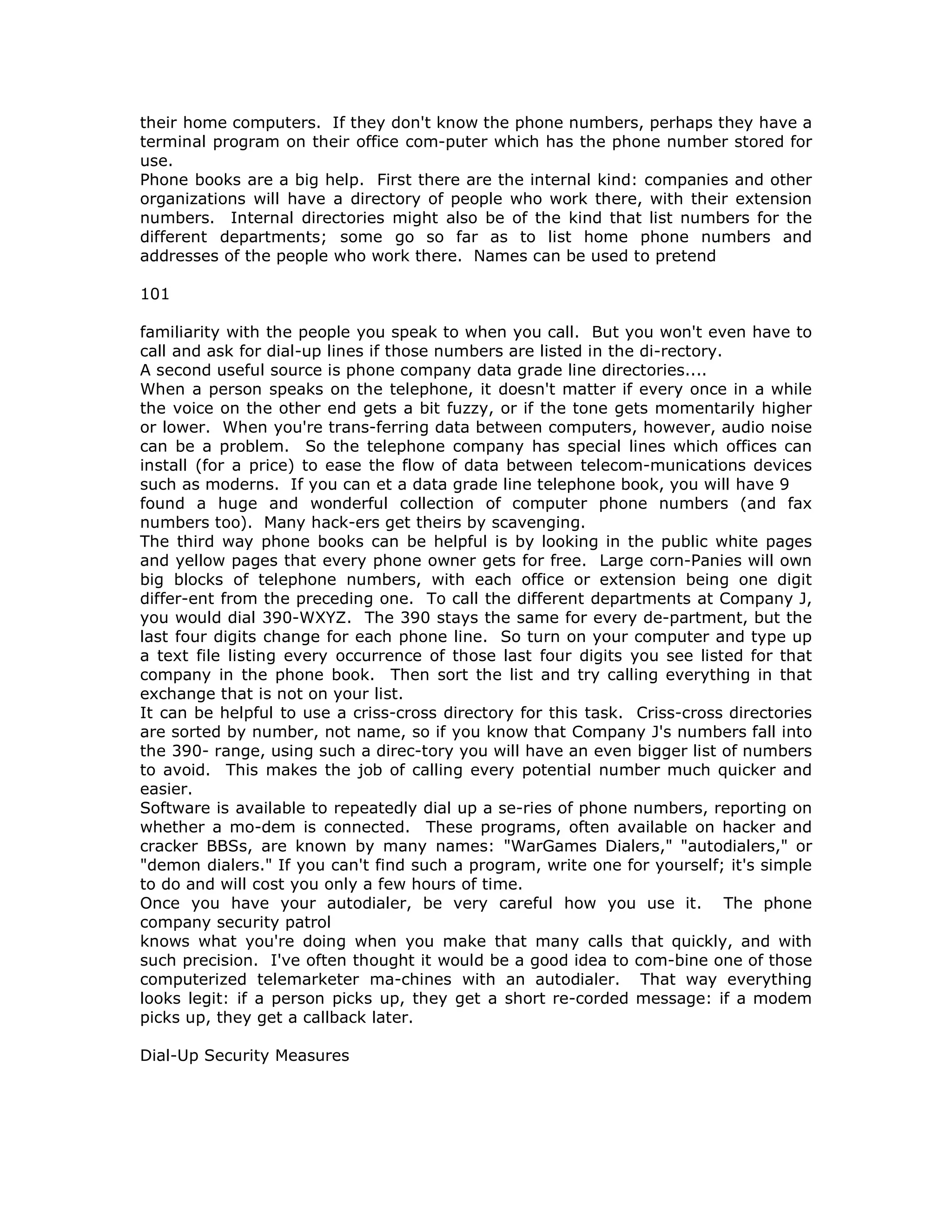 their home computers. If they don't know the phone numbers, perhaps they have a
terminal program on their office com-puter which has the phone number stored for
use.
Phone books are a big help. First there are the internal kind: companies and other
organizations will have a directory of people who work there, with their extension
numbers. Internal directories might also be of the kind that list numbers for the
different departments; some go so far as to list home phone numbers and
addresses of the people who work there. Names can be used to pretend
101
familiarity with the people you speak to when you call. But you won't even have to
call and ask for dial-up lines if those numbers are listed in the di-rectory.
A second useful source is phone company data grade line directories....
When a person speaks on the telephone, it doesn't matter if every once in a while
the voice on the other end gets a bit fuzzy, or if the tone gets momentarily higher
or lower. When you're trans-ferring data between computers, however, audio noise
can be a problem. So the telephone company has special lines which offices can
install (for a price) to ease the flow of data between telecom-munications devices
such as moderns. If you can et a data grade line telephone book, you will have 9
found a huge and wonderful collection of computer phone numbers (and fax
numbers too). Many hack-ers get theirs by scavenging.
The third way phone books can be helpful is by looking in the public white pages
and yellow pages that every phone owner gets for free. Large corn-Panies will own
big blocks of telephone numbers, with each office or extension being one digit
differ-ent from the preceding one. To call the different departments at Company J,
you would dial 390-WXYZ. The 390 stays the same for every de-partment, but the
last four digits change for each phone line. So turn on your computer and type up
a text file listing every occurrence of those last four digits you see listed for that
company in the phone book. Then sort the list and try calling everything in that
exchange that is not on your list.
It can be helpful to use a criss-cross directory for this task. Criss-cross directories
are sorted by number, not name, so if you know that Company J's numbers fall into
the 390- range, using such a direc-tory you will have an even bigger list of numbers
to avoid. This makes the job of calling every potential number much quicker and
easier.
Software is available to repeatedly dial up a se-ries of phone numbers, reporting on
whether a mo-dem is connected. These programs, often available on hacker and
cracker BBSs, are known by many names: "WarGames Dialers," "autodialers," or
"demon dialers." If you can't find such a program, write one for yourself; it's simple
to do and will cost you only a few hours of time.
Once you have your autodialer, be very careful how you use it. The phone
company security patrol
knows what you're doing when you make that many calls that quickly, and with
such precision. I've often thought it would be a good idea to com-bine one of those
computerized telemarketer ma-chines with an autodialer. That way everything
looks legit: if a person picks up, they get a short re-corded message: if a modem
picks up, they get a callback later.
Dial-Up Security Measures
 