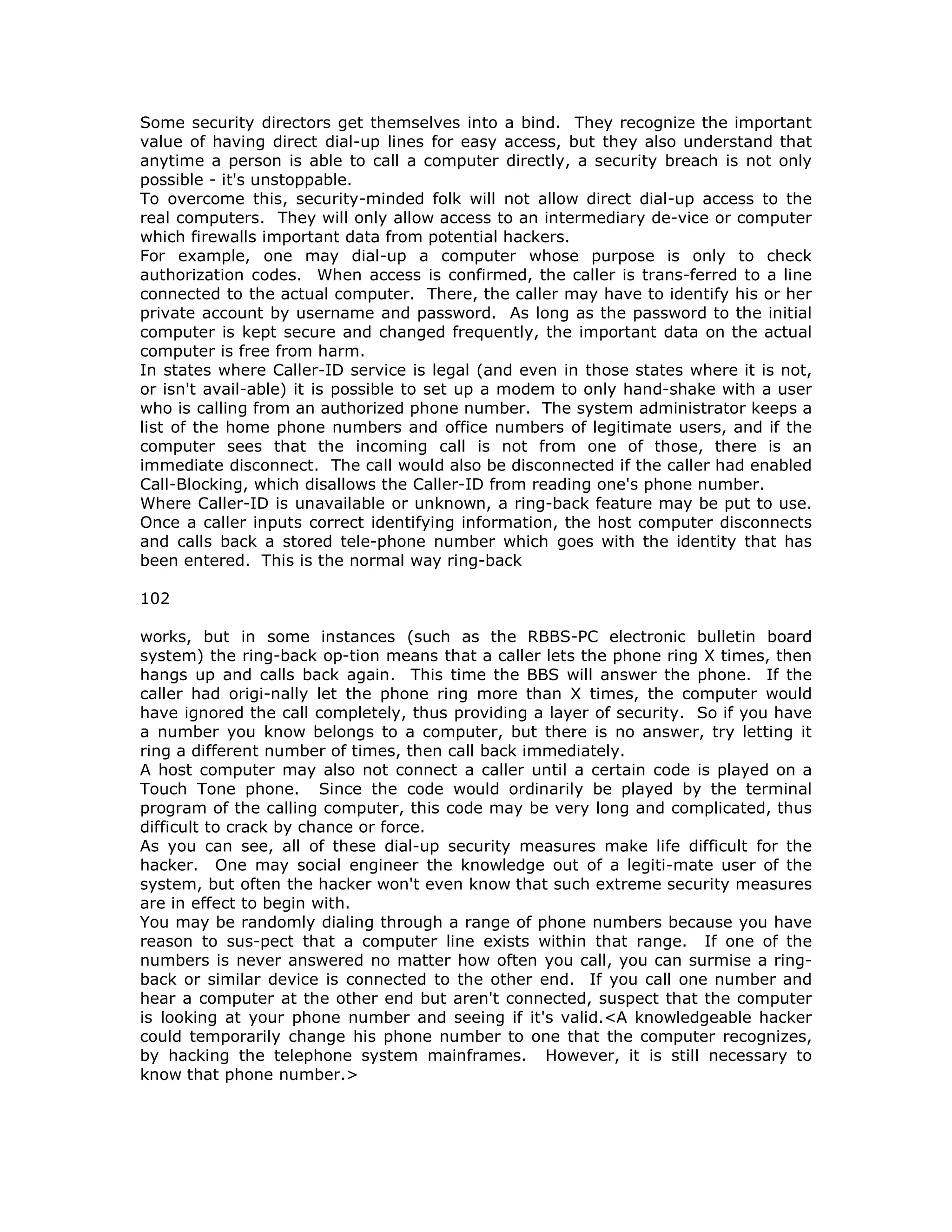 Some security directors get themselves into a bind. They recognize the important
value of having direct dial-up lines for easy access, but they also understand that
anytime a person is able to call a computer directly, a security breach is not only
possible - it's unstoppable.
To overcome this, security-minded folk will not allow direct dial-up access to the
real computers. They will only allow access to an intermediary de-vice or computer
which firewalls important data from potential hackers.
For example, one may dial-up a computer whose purpose is only to check
authorization codes. When access is confirmed, the caller is trans-ferred to a line
connected to the actual computer. There, the caller may have to identify his or her
private account by username and password. As long as the password to the initial
computer is kept secure and changed frequently, the important data on the actual
computer is free from harm.
In states where Caller-ID service is legal (and even in those states where it is not,
or isn't avail-able) it is possible to set up a modem to only hand-shake with a user
who is calling from an authorized phone number. The system administrator keeps a
list of the home phone numbers and office numbers of legitimate users, and if the
computer sees that the incoming call is not from one of those, there is an
immediate disconnect. The call would also be disconnected if the caller had enabled
Call-Blocking, which disallows the Caller-ID from reading one's phone number.
Where Caller-ID is unavailable or unknown, a ring-back feature may be put to use.
Once a caller inputs correct identifying information, the host computer disconnects
and calls back a stored tele-phone number which goes with the identity that has
been entered. This is the normal way ring-back
102
works, but in some instances (such as the RBBS-PC electronic bulletin board
system) the ring-back op-tion means that a caller lets the phone ring X times, then
hangs up and calls back again. This time the BBS will answer the phone. If the
caller had origi-nally let the phone ring more than X times, the computer would
have ignored the call completely, thus providing a layer of security. So if you have
a number you know belongs to a computer, but there is no answer, try letting it
ring a different number of times, then call back immediately.
A host computer may also not connect a caller until a certain code is played on a
Touch Tone phone. Since the code would ordinarily be played by the terminal
program of the calling computer, this code may be very long and complicated, thus
difficult to crack by chance or force.
As you can see, all of these dial-up security measures make life difficult for the
hacker. One may social engineer the knowledge out of a legiti-mate user of the
system, but often the hacker won't even know that such extreme security measures
are in effect to begin with.
You may be randomly dialing through a range of phone numbers because you have
reason to sus-pect that a computer line exists within that range. If one of the
numbers is never answered no matter how often you call, you can surmise a ring-
back or similar device is connected to the other end. If you call one number and
hear a computer at the other end but aren't connected, suspect that the computer
is looking at your phone number and seeing if it's valid.<A knowledgeable hacker
could temporarily change his phone number to one that the computer recognizes,
by hacking the telephone system mainframes. However, it is still necessary to
know that phone number.>
 