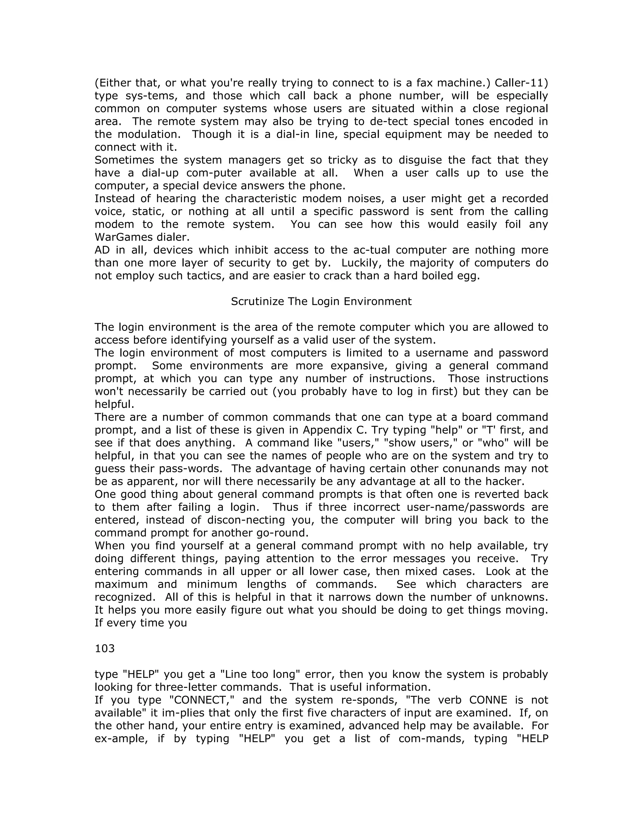 (Either that, or what you're really trying to connect to is a fax machine.) Caller-11)
type sys-tems, and those which call back a phone number, will be especially
common on computer systems whose users are situated within a close regional
area. The remote system may also be trying to de-tect special tones encoded in
the modulation. Though it is a dial-in line, special equipment may be needed to
connect with it.
Sometimes the system managers get so tricky as to disguise the fact that they
have a dial-up com-puter available at all. When a user calls up to use the
computer, a special device answers the phone.
Instead of hearing the characteristic modem noises, a user might get a recorded
voice, static, or nothing at all until a specific password is sent from the calling
modem to the remote system. You can see how this would easily foil any
WarGames dialer.
AD in all, devices which inhibit access to the ac-tual computer are nothing more
than one more layer of security to get by. Luckily, the majority of computers do
not employ such tactics, and are easier to crack than a hard boiled egg.
Scrutinize The Login Environment
The login environment is the area of the remote computer which you are allowed to
access before identifying yourself as a valid user of the system.
The login environment of most computers is limited to a username and password
prompt. Some environments are more expansive, giving a general command
prompt, at which you can type any number of instructions. Those instructions
won't necessarily be carried out (you probably have to log in first) but they can be
helpful.
There are a number of common commands that one can type at a board command
prompt, and a list of these is given in Appendix C. Try typing "help" or "T' first, and
see if that does anything. A command like "users," "show users," or "who" will be
helpful, in that you can see the names of people who are on the system and try to
guess their pass-words. The advantage of having certain other conunands may not
be as apparent, nor will there necessarily be any advantage at all to the hacker.
One good thing about general command prompts is that often one is reverted back
to them after failing a login. Thus if three incorrect user-name/passwords are
entered, instead of discon-necting you, the computer will bring you back to the
command prompt for another go-round.
When you find yourself at a general command prompt with no help available, try
doing different things, paying attention to the error messages you receive. Try
entering commands in all upper or all lower case, then mixed cases. Look at the
maximum and minimum lengths of commands. See which characters are
recognized. All of this is helpful in that it narrows down the number of unknowns.
It helps you more easily figure out what you should be doing to get things moving.
If every time you
103
type "HELP" you get a "Line too long" error, then you know the system is probably
looking for three-letter commands. That is useful information.
If you type "CONNECT," and the system re-sponds, "The verb CONNE is not
available" it im-plies that only the first five characters of input are examined. If, on
the other hand, your entire entry is examined, advanced help may be available. For
ex-ample, if by typing "HELP" you get a list of com-mands, typing "HELP
 