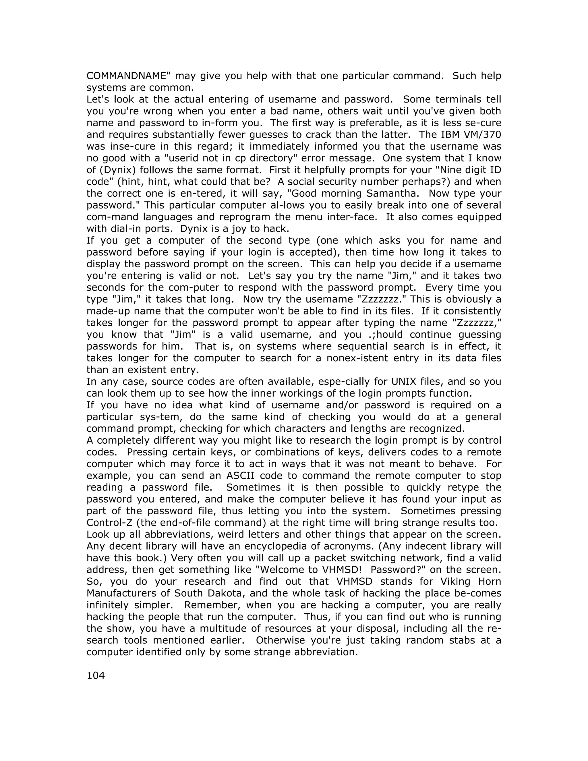 COMMANDNAME" may give you help with that one particular command. Such help
systems are common.
Let's look at the actual entering of usemarne and password. Some terminals tell
you you're wrong when you enter a bad name, others wait until you've given both
name and password to in-form you. The first way is preferable, as it is less se-cure
and requires substantially fewer guesses to crack than the latter. The IBM VM/370
was inse-cure in this regard; it immediately informed you that the username was
no good with a "userid not in cp directory" error message. One system that I know
of (Dynix) follows the same format. First it helpfully prompts for your "Nine digit ID
code" (hint, hint, what could that be? A social security number perhaps?) and when
the correct one is en-tered, it will say, "Good morning Samantha. Now type your
password." This particular computer al-lows you to easily break into one of several
com-mand languages and reprogram the menu inter-face. It also comes equipped
with dial-in ports. Dynix is a joy to hack.
If you get a computer of the second type (one which asks you for name and
password before saying if your login is accepted), then time how long it takes to
display the password prompt on the screen. This can help you decide if a usemame
you're entering is valid or not. Let's say you try the name "Jim," and it takes two
seconds for the com-puter to respond with the password prompt. Every time you
type "Jim," it takes that long. Now try the usemame "Zzzzzzz." This is obviously a
made-up name that the computer won't be able to find in its files. If it consistently
takes longer for the password prompt to appear after typing the name "Zzzzzzz,"
you know that "Jim" is a valid usemarne, and you .;hould continue guessing
passwords for him. That is, on systems where sequential search is in effect, it
takes longer for the computer to search for a nonex-istent entry in its data files
than an existent entry.
In any case, source codes are often available, espe-cially for UNIX files, and so you
can look them up to see how the inner workings of the login prompts function.
If you have no idea what kind of username and/or password is required on a
particular sys-tem, do the same kind of checking you would do at a general
command prompt, checking for which characters and lengths are recognized.
A completely different way you might like to research the login prompt is by control
codes. Pressing certain keys, or combinations of keys, delivers codes to a remote
computer which may force it to act in ways that it was not meant to behave. For
example, you can send an ASCII code to command the remote computer to stop
reading a password file. Sometimes it is then possible to quickly retype the
password you entered, and make the computer believe it has found your input as
part of the password file, thus letting you into the system. Sometimes pressing
Control-Z (the end-of-file command) at the right time will bring strange results too.
Look up all abbreviations, weird letters and other things that appear on the screen.
Any decent library will have an encyclopedia of acronyms. (Any indecent library will
have this book.) Very often you will call up a packet switching network, find a valid
address, then get something like "Welcome to VHMSD! Password?" on the screen.
So, you do your research and find out that VHMSD stands for Viking Horn
Manufacturers of South Dakota, and the whole task of hacking the place be-comes
infinitely simpler. Remember, when you are hacking a computer, you are really
hacking the people that run the computer. Thus, if you can find out who is running
the show, you have a multitude of resources at your disposal, including all the re-
search tools mentioned earlier. Otherwise you're just taking random stabs at a
computer identified only by some strange abbreviation.
104
 