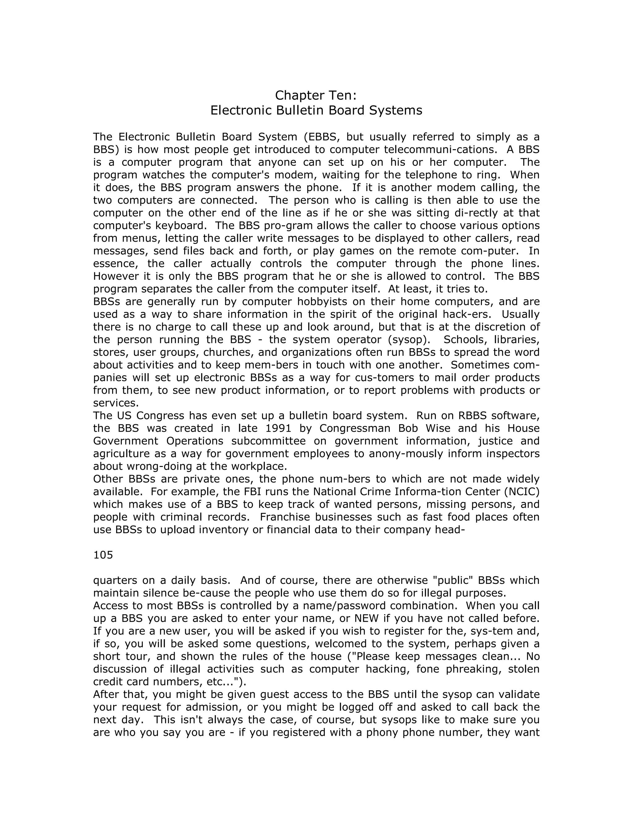 Chapter Ten:
Electronic Bulletin Board Systems
The Electronic Bulletin Board System (EBBS, but usually referred to simply as a
BBS) is how most people get introduced to computer telecommuni-cations. A BBS
is a computer program that anyone can set up on his or her computer. The
program watches the computer's modem, waiting for the telephone to ring. When
it does, the BBS program answers the phone. If it is another modem calling, the
two computers are connected. The person who is calling is then able to use the
computer on the other end of the line as if he or she was sitting di-rectly at that
computer's keyboard. The BBS pro-gram allows the caller to choose various options
from menus, letting the caller write messages to be displayed to other callers, read
messages, send files back and forth, or play games on the remote com-puter. In
essence, the caller actually controls the computer through the phone lines.
However it is only the BBS program that he or she is allowed to control. The BBS
program separates the caller from the computer itself. At least, it tries to.
BBSs are generally run by computer hobbyists on their home computers, and are
used as a way to share information in the spirit of the original hack-ers. Usually
there is no charge to call these up and look around, but that is at the discretion of
the person running the BBS - the system operator (sysop). Schools, libraries,
stores, user groups, churches, and organizations often run BBSs to spread the word
about activities and to keep mem-bers in touch with one another. Sometimes com-
panies will set up electronic BBSs as a way for cus-tomers to mail order products
from them, to see new product information, or to report problems with products or
services.
The US Congress has even set up a bulletin board system. Run on RBBS software,
the BBS was created in late 1991 by Congressman Bob Wise and his House
Government Operations subcommittee on government information, justice and
agriculture as a way for government employees to anony-mously inform inspectors
about wrong-doing at the workplace.
Other BBSs are private ones, the phone num-bers to which are not made widely
available. For example, the FBI runs the National Crime Informa-tion Center (NCIC)
which makes use of a BBS to keep track of wanted persons, missing persons, and
people with criminal records. Franchise businesses such as fast food places often
use BBSs to upload inventory or financial data to their company head-
105
quarters on a daily basis. And of course, there are otherwise "public" BBSs which
maintain silence be-cause the people who use them do so for illegal purposes.
Access to most BBSs is controlled by a name/password combination. When you call
up a BBS you are asked to enter your name, or NEW if you have not called before.
If you are a new user, you will be asked if you wish to register for the, sys-tem and,
if so, you will be asked some questions, welcomed to the system, perhaps given a
short tour, and shown the rules of the house ("Please keep messages clean... No
discussion of illegal activities such as computer hacking, fone phreaking, stolen
credit card numbers, etc...").
After that, you might be given guest access to the BBS until the sysop can validate
your request for admission, or you might be logged off and asked to call back the
next day. This isn't always the case, of course, but sysops like to make sure you
are who you say you are - if you registered with a phony phone number, they want
 