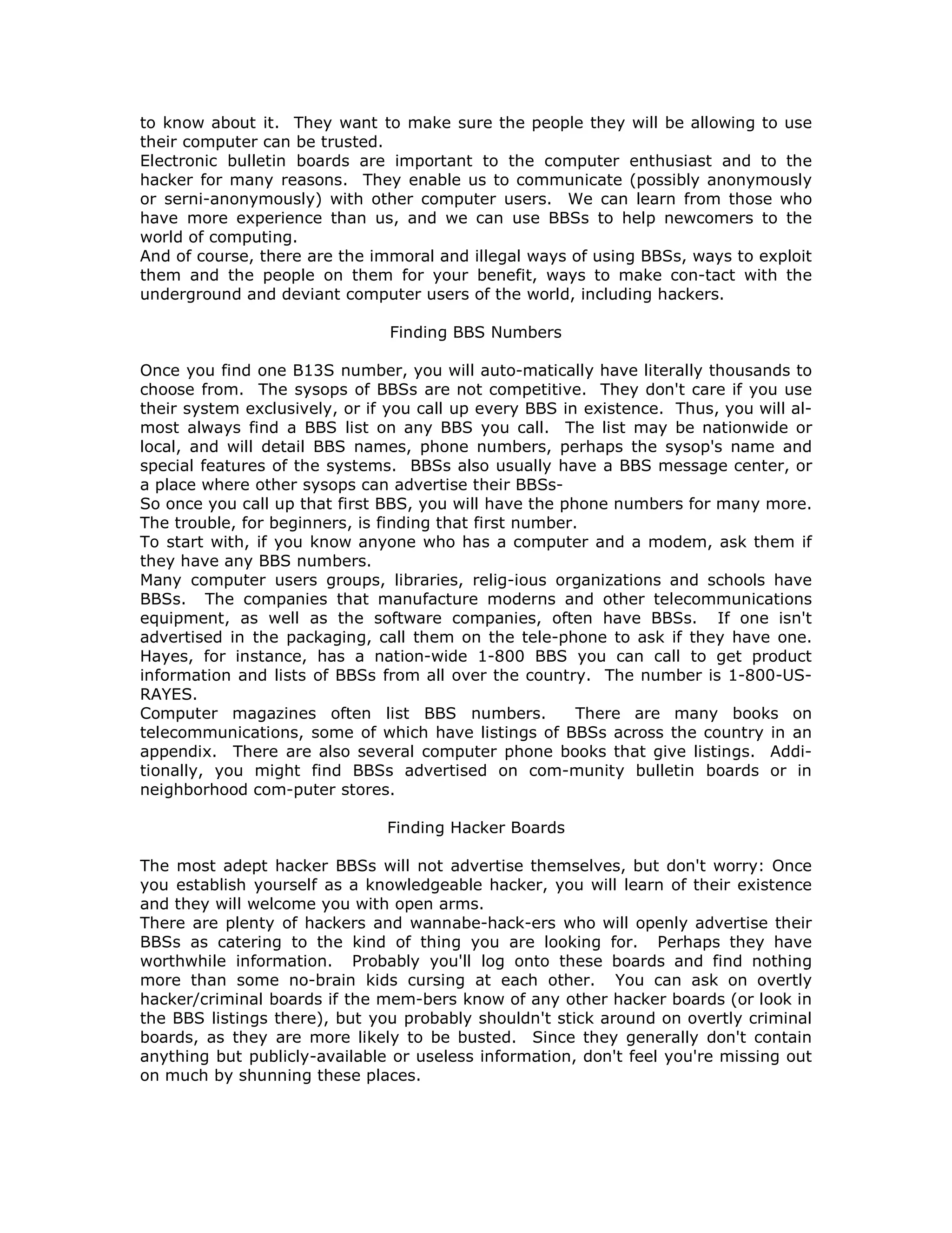 to know about it. They want to make sure the people they will be allowing to use
their computer can be trusted.
Electronic bulletin boards are important to the computer enthusiast and to the
hacker for many reasons. They enable us to communicate (possibly anonymously
or serni-anonymously) with other computer users. We can learn from those who
have more experience than us, and we can use BBSs to help newcomers to the
world of computing.
And of course, there are the immoral and illegal ways of using BBSs, ways to exploit
them and the people on them for your benefit, ways to make con-tact with the
underground and deviant computer users of the world, including hackers.
Finding BBS Numbers
Once you find one B13S number, you will auto-matically have literally thousands to
choose from. The sysops of BBSs are not competitive. They don't care if you use
their system exclusively, or if you call up every BBS in existence. Thus, you will al-
most always find a BBS list on any BBS you call. The list may be nationwide or
local, and will detail BBS names, phone numbers, perhaps the sysop's name and
special features of the systems. BBSs also usually have a BBS message center, or
a place where other sysops can advertise their BBSs-
So once you call up that first BBS, you will have the phone numbers for many more.
The trouble, for beginners, is finding that first number.
To start with, if you know anyone who has a computer and a modem, ask them if
they have any BBS numbers.
Many computer users groups, libraries, relig-ious organizations and schools have
BBSs. The companies that manufacture moderns and other telecommunications
equipment, as well as the software companies, often have BBSs. If one isn't
advertised in the packaging, call them on the tele-phone to ask if they have one.
Hayes, for instance, has a nation-wide 1-800 BBS you can call to get product
information and lists of BBSs from all over the country. The number is 1-800-US-
RAYES.
Computer magazines often list BBS numbers. There are many books on
telecommunications, some of which have listings of BBSs across the country in an
appendix. There are also several computer phone books that give listings. Addi-
tionally, you might find BBSs advertised on com-munity bulletin boards or in
neighborhood com-puter stores.
Finding Hacker Boards
The most adept hacker BBSs will not advertise themselves, but don't worry: Once
you establish yourself as a knowledgeable hacker, you will learn of their existence
and they will welcome you with open arms.
There are plenty of hackers and wannabe-hack-ers who will openly advertise their
BBSs as catering to the kind of thing you are looking for. Perhaps they have
worthwhile information. Probably you'll log onto these boards and find nothing
more than some no-brain kids cursing at each other. You can ask on overtly
hacker/criminal boards if the mem-bers know of any other hacker boards (or look in
the BBS listings there), but you probably shouldn't stick around on overtly criminal
boards, as they are more likely to be busted. Since they generally don't contain
anything but publicly-available or useless information, don't feel you're missing out
on much by shunning these places.
 