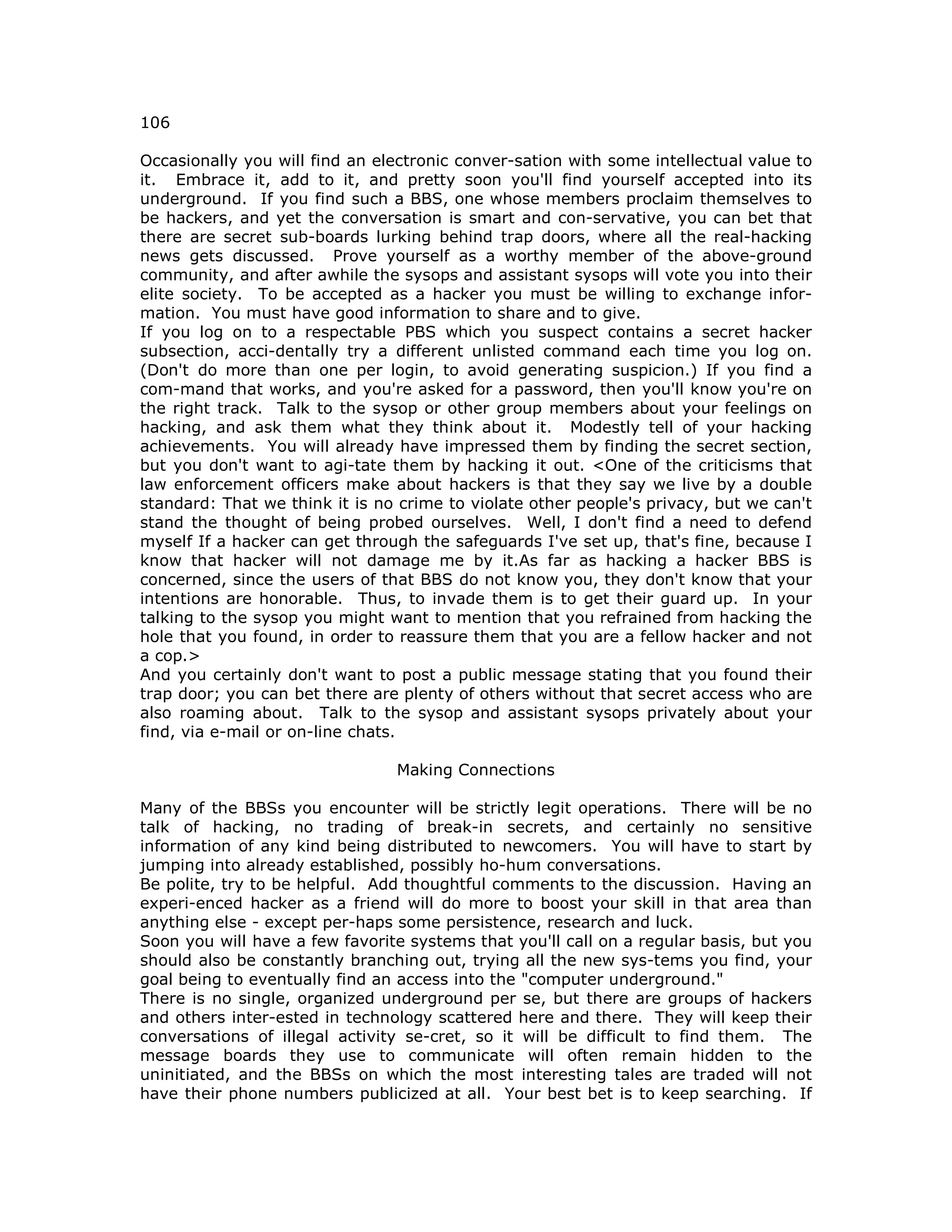106
Occasionally you will find an electronic conver-sation with some intellectual value to
it. Embrace it, add to it, and pretty soon you'll find yourself accepted into its
underground. If you find such a BBS, one whose members proclaim themselves to
be hackers, and yet the conversation is smart and con-servative, you can bet that
there are secret sub-boards lurking behind trap doors, where all the real-hacking
news gets discussed. Prove yourself as a worthy member of the above-ground
community, and after awhile the sysops and assistant sysops will vote you into their
elite society. To be accepted as a hacker you must be willing to exchange infor-
mation. You must have good information to share and to give.
If you log on to a respectable PBS which you suspect contains a secret hacker
subsection, acci-dentally try a different unlisted command each time you log on.
(Don't do more than one per login, to avoid generating suspicion.) If you find a
com-mand that works, and you're asked for a password, then you'll know you're on
the right track. Talk to the sysop or other group members about your feelings on
hacking, and ask them what they think about it. Modestly tell of your hacking
achievements. You will already have impressed them by finding the secret section,
but you don't want to agi-tate them by hacking it out. <One of the criticisms that
law enforcement officers make about hackers is that they say we live by a double
standard: That we think it is no crime to violate other people's privacy, but we can't
stand the thought of being probed ourselves. Well, I don't find a need to defend
myself If a hacker can get through the safeguards I've set up, that's fine, because I
know that hacker will not damage me by it.As far as hacking a hacker BBS is
concerned, since the users of that BBS do not know you, they don't know that your
intentions are honorable. Thus, to invade them is to get their guard up. In your
talking to the sysop you might want to mention that you refrained from hacking the
hole that you found, in order to reassure them that you are a fellow hacker and not
a cop.>
And you certainly don't want to post a public message stating that you found their
trap door; you can bet there are plenty of others without that secret access who are
also roaming about. Talk to the sysop and assistant sysops privately about your
find, via e-mail or on-line chats.
Making Connections
Many of the BBSs you encounter will be strictly legit operations. There will be no
talk of hacking, no trading of break-in secrets, and certainly no sensitive
information of any kind being distributed to newcomers. You will have to start by
jumping into already established, possibly ho-hum conversations.
Be polite, try to be helpful. Add thoughtful comments to the discussion. Having an
experi-enced hacker as a friend will do more to boost your skill in that area than
anything else - except per-haps some persistence, research and luck.
Soon you will have a few favorite systems that you'll call on a regular basis, but you
should also be constantly branching out, trying all the new sys-tems you find, your
goal being to eventually find an access into the "computer underground."
There is no single, organized underground per se, but there are groups of hackers
and others inter-ested in technology scattered here and there. They will keep their
conversations of illegal activity se-cret, so it will be difficult to find them. The
message boards they use to communicate will often remain hidden to the
uninitiated, and the BBSs on which the most interesting tales are traded will not
have their phone numbers publicized at all. Your best bet is to keep searching. If
 