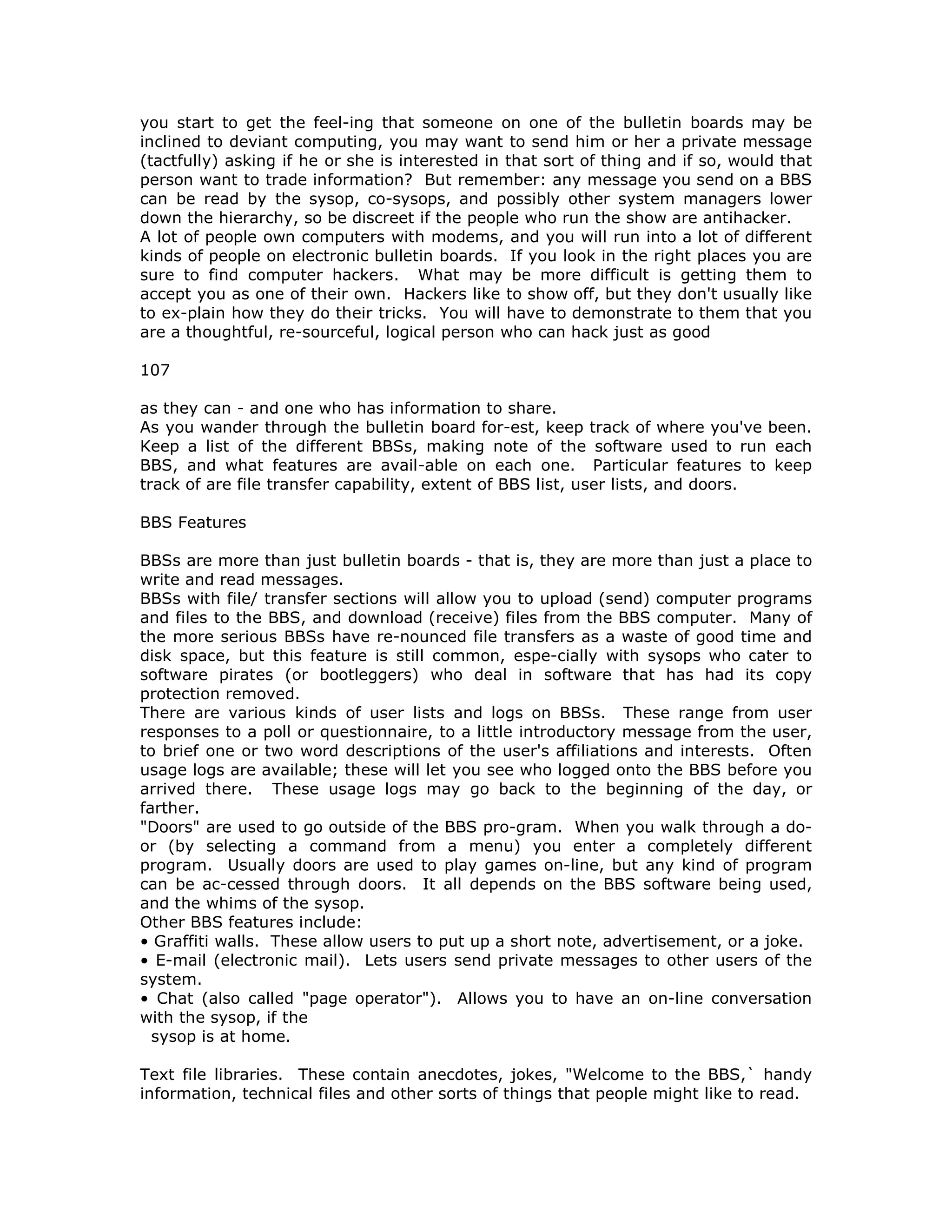 you start to get the feel-ing that someone on one of the bulletin boards may be
inclined to deviant computing, you may want to send him or her a private message
(tactfully) asking if he or she is interested in that sort of thing and if so, would that
person want to trade information? But remember: any message you send on a BBS
can be read by the sysop, co-sysops, and possibly other system managers lower
down the hierarchy, so be discreet if the people who run the show are antihacker.
A lot of people own computers with modems, and you will run into a lot of different
kinds of people on electronic bulletin boards. If you look in the right places you are
sure to find computer hackers. What may be more difficult is getting them to
accept you as one of their own. Hackers like to show off, but they don't usually like
to ex-plain how they do their tricks. You will have to demonstrate to them that you
are a thoughtful, re-sourceful, logical person who can hack just as good
107
as they can - and one who has information to share.
As you wander through the bulletin board for-est, keep track of where you've been.
Keep a list of the different BBSs, making note of the software used to run each
BBS, and what features are avail-able on each one. Particular features to keep
track of are file transfer capability, extent of BBS list, user lists, and doors.
BBS Features
BBSs are more than just bulletin boards - that is, they are more than just a place to
write and read messages.
BBSs with file/ transfer sections will allow you to upload (send) computer programs
and files to the BBS, and download (receive) files from the BBS computer. Many of
the more serious BBSs have re-nounced file transfers as a waste of good time and
disk space, but this feature is still common, espe-cially with sysops who cater to
software pirates (or bootleggers) who deal in software that has had its copy
protection removed.
There are various kinds of user lists and logs on BBSs. These range from user
responses to a poll or questionnaire, to a little introductory message from the user,
to brief one or two word descriptions of the user's affiliations and interests. Often
usage logs are available; these will let you see who logged onto the BBS before you
arrived there. These usage logs may go back to the beginning of the day, or
farther.
"Doors" are used to go outside of the BBS pro-gram. When you walk through a do-
or (by selecting a command from a menu) you enter a completely different
program. Usually doors are used to play games on-line, but any kind of program
can be ac-cessed through doors. It all depends on the BBS software being used,
and the whims of the sysop.
Other BBS features include:
• Graffiti walls. These allow users to put up a short note, advertisement, or a joke.
• E-mail (electronic mail). Lets users send private messages to other users of the
system.
• Chat (also called "page operator"). Allows you to have an on-line conversation
with the sysop, if the
sysop is at home.
Text file libraries. These contain anecdotes, jokes, "Welcome to the BBS,` handy
information, technical files and other sorts of things that people might like to read.
 