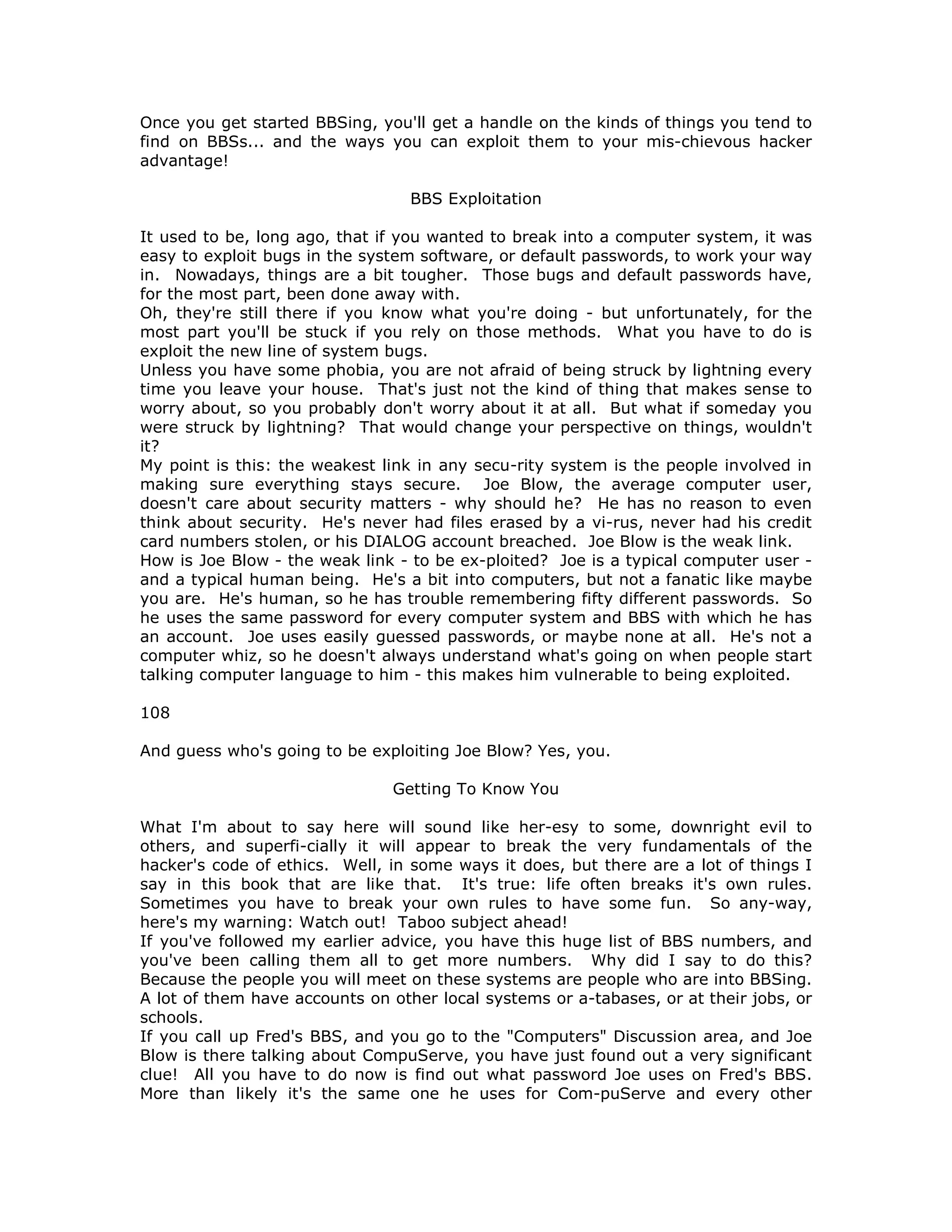 Once you get started BBSing, you'll get a handle on the kinds of things you tend to
find on BBSs... and the ways you can exploit them to your mis-chievous hacker
advantage!
BBS Exploitation
It used to be, long ago, that if you wanted to break into a computer system, it was
easy to exploit bugs in the system software, or default passwords, to work your way
in. Nowadays, things are a bit tougher. Those bugs and default passwords have,
for the most part, been done away with.
Oh, they're still there if you know what you're doing - but unfortunately, for the
most part you'll be stuck if you rely on those methods. What you have to do is
exploit the new line of system bugs.
Unless you have some phobia, you are not afraid of being struck by lightning every
time you leave your house. That's just not the kind of thing that makes sense to
worry about, so you probably don't worry about it at all. But what if someday you
were struck by lightning? That would change your perspective on things, wouldn't
it?
My point is this: the weakest link in any secu-rity system is the people involved in
making sure everything stays secure. Joe Blow, the average computer user,
doesn't care about security matters - why should he? He has no reason to even
think about security. He's never had files erased by a vi-rus, never had his credit
card numbers stolen, or his DIALOG account breached. Joe Blow is the weak link.
How is Joe Blow - the weak link - to be ex-ploited? Joe is a typical computer user -
and a typical human being. He's a bit into computers, but not a fanatic like maybe
you are. He's human, so he has trouble remembering fifty different passwords. So
he uses the same password for every computer system and BBS with which he has
an account. Joe uses easily guessed passwords, or maybe none at all. He's not a
computer whiz, so he doesn't always understand what's going on when people start
talking computer language to him - this makes him vulnerable to being exploited.
108
And guess who's going to be exploiting Joe Blow? Yes, you.
Getting To Know You
What I'm about to say here will sound like her-esy to some, downright evil to
others, and superfi-cially it will appear to break the very fundamentals of the
hacker's code of ethics. Well, in some ways it does, but there are a lot of things I
say in this book that are like that. It's true: life often breaks it's own rules.
Sometimes you have to break your own rules to have some fun. So any-way,
here's my warning: Watch out! Taboo subject ahead!
If you've followed my earlier advice, you have this huge list of BBS numbers, and
you've been calling them all to get more numbers. Why did I say to do this?
Because the people you will meet on these systems are people who are into BBSing.
A lot of them have accounts on other local systems or a-tabases, or at their jobs, or
schools.
If you call up Fred's BBS, and you go to the "Computers" Discussion area, and Joe
Blow is there talking about CompuServe, you have just found out a very significant
clue! All you have to do now is find out what password Joe uses on Fred's BBS.
More than likely it's the same one he uses for Com-puServe and every other
 