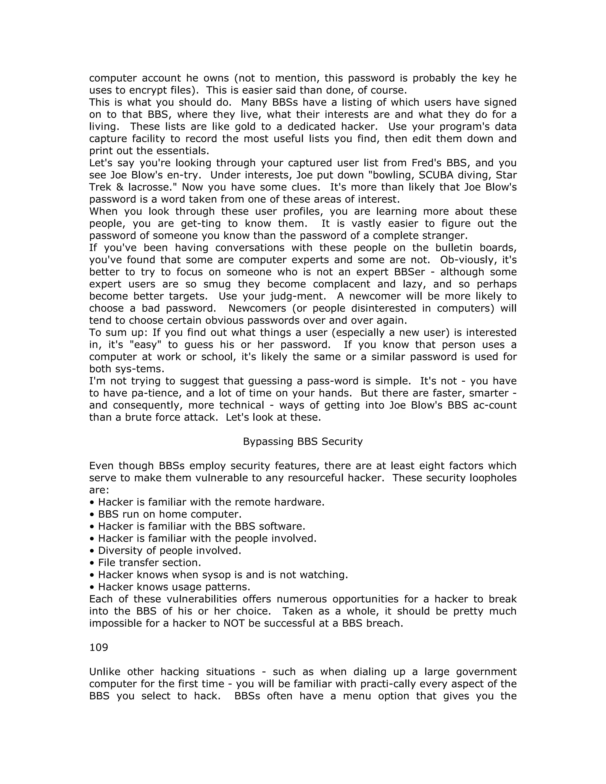 computer account he owns (not to mention, this password is probably the key he
uses to encrypt files). This is easier said than done, of course.
This is what you should do. Many BBSs have a listing of which users have signed
on to that BBS, where they live, what their interests are and what they do for a
living. These lists are like gold to a dedicated hacker. Use your program's data
capture facility to record the most useful lists you find, then edit them down and
print out the essentials.
Let's say you're looking through your captured user list from Fred's BBS, and you
see Joe Blow's en-try. Under interests, Joe put down "bowling, SCUBA diving, Star
Trek & lacrosse." Now you have some clues. It's more than likely that Joe Blow's
password is a word taken from one of these areas of interest.
When you look through these user profiles, you are learning more about these
people, you are get-ting to know them. It is vastly easier to figure out the
password of someone you know than the password of a complete stranger.
If you've been having conversations with these people on the bulletin boards,
you've found that some are computer experts and some are not. Ob-viously, it's
better to try to focus on someone who is not an expert BBSer - although some
expert users are so smug they become complacent and lazy, and so perhaps
become better targets. Use your judg-ment. A newcomer will be more likely to
choose a bad password. Newcomers (or people disinterested in computers) will
tend to choose certain obvious passwords over and over again.
To sum up: If you find out what things a user (especially a new user) is interested
in, it's "easy" to guess his or her password. If you know that person uses a
computer at work or school, it's likely the same or a similar password is used for
both sys-tems.
I'm not trying to suggest that guessing a pass-word is simple. It's not - you have
to have pa-tience, and a lot of time on your hands. But there are faster, smarter -
and consequently, more technical - ways of getting into Joe Blow's BBS ac-count
than a brute force attack. Let's look at these.
Bypassing BBS Security
Even though BBSs employ security features, there are at least eight factors which
serve to make them vulnerable to any resourceful hacker. These security loopholes
are:
• Hacker is familiar with the remote hardware.
• BBS run on home computer.
• Hacker is familiar with the BBS software.
• Hacker is familiar with the people involved.
• Diversity of people involved.
• File transfer section.
• Hacker knows when sysop is and is not watching.
• Hacker knows usage patterns.
Each of these vulnerabilities offers numerous opportunities for a hacker to break
into the BBS of his or her choice. Taken as a whole, it should be pretty much
impossible for a hacker to NOT be successful at a BBS breach.
109
Unlike other hacking situations - such as when dialing up a large government
computer for the first time - you will be familiar with practi-cally every aspect of the
BBS you select to hack. BBSs often have a menu option that gives you the
 