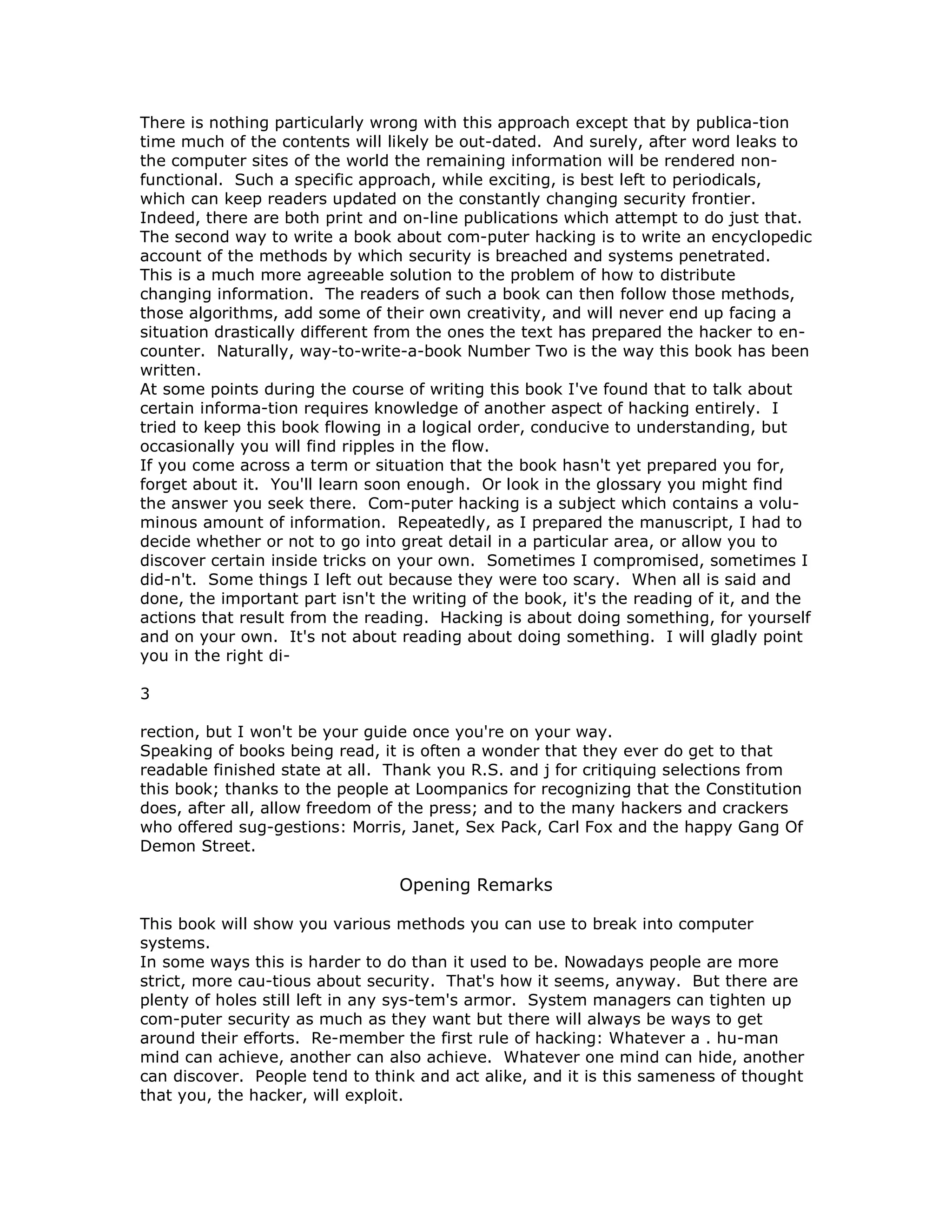 There is nothing particularly wrong with this approach except that by publica-tion
time much of the contents will likely be out-dated. And surely, after word leaks to
the computer sites of the world the remaining information will be rendered non-
functional. Such a specific approach, while exciting, is best left to periodicals,
which can keep readers updated on the constantly changing security frontier.
Indeed, there are both print and on-line publications which attempt to do just that.
The second way to write a book about com-puter hacking is to write an encyclopedic
account of the methods by which security is breached and systems penetrated.
This is a much more agreeable solution to the problem of how to distribute
changing information. The readers of such a book can then follow those methods,
those algorithms, add some of their own creativity, and will never end up facing a
situation drastically different from the ones the text has prepared the hacker to en-
counter. Naturally, way-to-write-a-book Number Two is the way this book has been
written.
At some points during the course of writing this book I've found that to talk about
certain informa-tion requires knowledge of another aspect of hacking entirely. I
tried to keep this book flowing in a logical order, conducive to understanding, but
occasionally you will find ripples in the flow.
If you come across a term or situation that the book hasn't yet prepared you for,
forget about it. You'll learn soon enough. Or look in the glossary you might find
the answer you seek there. Com-puter hacking is a subject which contains a volu-
minous amount of information. Repeatedly, as I prepared the manuscript, I had to
decide whether or not to go into great detail in a particular area, or allow you to
discover certain inside tricks on your own. Sometimes I compromised, sometimes I
did-n't. Some things I left out because they were too scary. When all is said and
done, the important part isn't the writing of the book, it's the reading of it, and the
actions that result from the reading. Hacking is about doing something, for yourself
and on your own. It's not about reading about doing something. I will gladly point
you in the right di-
3
rection, but I won't be your guide once you're on your way.
Speaking of books being read, it is often a wonder that they ever do get to that
readable finished state at all. Thank you R.S. and j for critiquing selections from
this book; thanks to the people at Loompanics for recognizing that the Constitution
does, after all, allow freedom of the press; and to the many hackers and crackers
who offered sug-gestions: Morris, Janet, Sex Pack, Carl Fox and the happy Gang Of
Demon Street.
Opening Remarks
This book will show you various methods you can use to break into computer
systems.
In some ways this is harder to do than it used to be. Nowadays people are more
strict, more cau-tious about security. That's how it seems, anyway. But there are
plenty of holes still left in any sys-tem's armor. System managers can tighten up
com-puter security as much as they want but there will always be ways to get
around their efforts. Re-member the first rule of hacking: Whatever a . hu-man
mind can achieve, another can also achieve. Whatever one mind can hide, another
can discover. People tend to think and act alike, and it is this sameness of thought
that you, the hacker, will exploit.
 