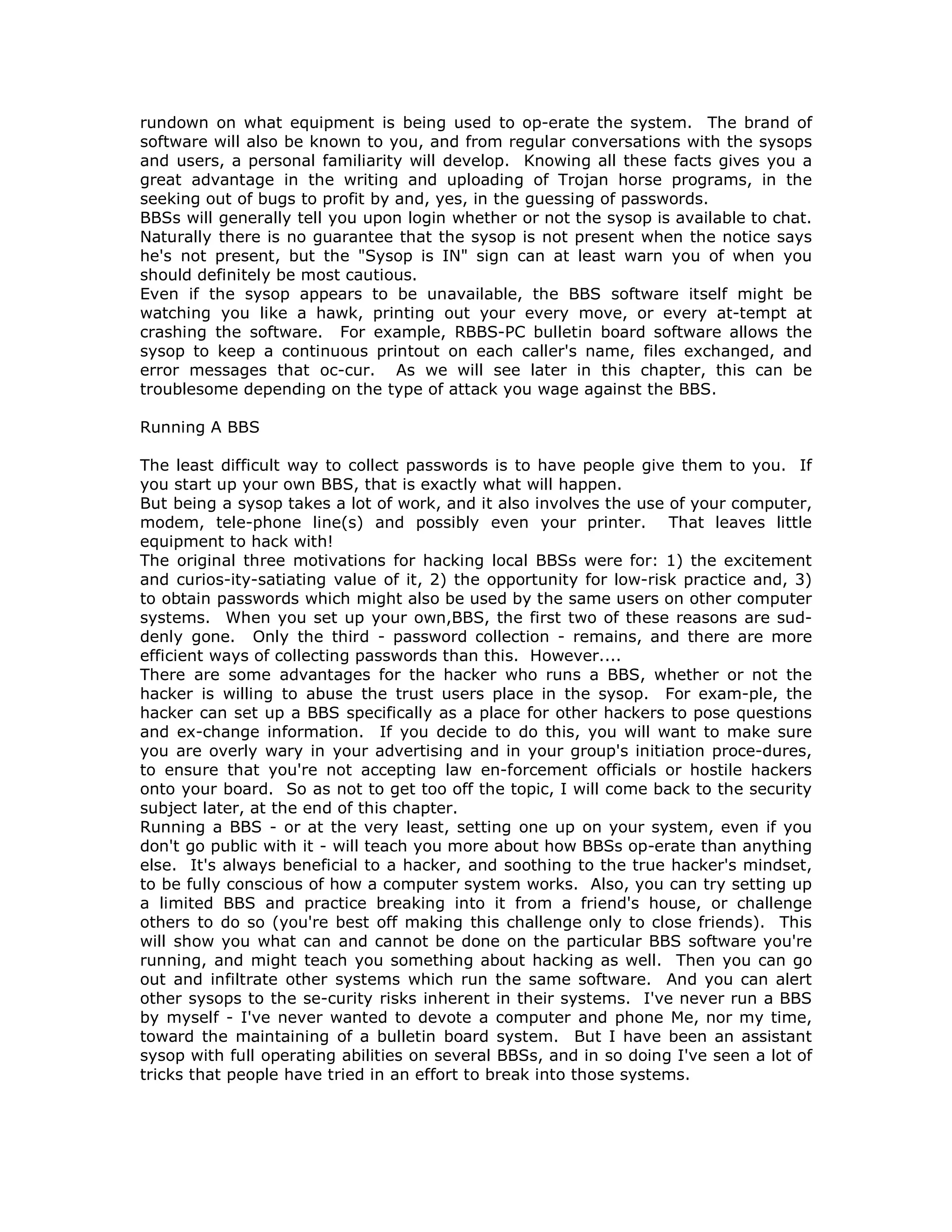 rundown on what equipment is being used to op-erate the system. The brand of
software will also be known to you, and from regular conversations with the sysops
and users, a personal familiarity will develop. Knowing all these facts gives you a
great advantage in the writing and uploading of Trojan horse programs, in the
seeking out of bugs to profit by and, yes, in the guessing of passwords.
BBSs will generally tell you upon login whether or not the sysop is available to chat.
Naturally there is no guarantee that the sysop is not present when the notice says
he's not present, but the "Sysop is IN" sign can at least warn you of when you
should definitely be most cautious.
Even if the sysop appears to be unavailable, the BBS software itself might be
watching you like a hawk, printing out your every move, or every at-tempt at
crashing the software. For example, RBBS-PC bulletin board software allows the
sysop to keep a continuous printout on each caller's name, files exchanged, and
error messages that oc-cur. As we will see later in this chapter, this can be
troublesome depending on the type of attack you wage against the BBS.
Running A BBS
The least difficult way to collect passwords is to have people give them to you. If
you start up your own BBS, that is exactly what will happen.
But being a sysop takes a lot of work, and it also involves the use of your computer,
modem, tele-phone line(s) and possibly even your printer. That leaves little
equipment to hack with!
The original three motivations for hacking local BBSs were for: 1) the excitement
and curios-ity-satiating value of it, 2) the opportunity for low-risk practice and, 3)
to obtain passwords which might also be used by the same users on other computer
systems. When you set up your own,BBS, the first two of these reasons are sud-
denly gone. Only the third - password collection - remains, and there are more
efficient ways of collecting passwords than this. However....
There are some advantages for the hacker who runs a BBS, whether or not the
hacker is willing to abuse the trust users place in the sysop. For exam-ple, the
hacker can set up a BBS specifically as a place for other hackers to pose questions
and ex-change information. If you decide to do this, you will want to make sure
you are overly wary in your advertising and in your group's initiation proce-dures,
to ensure that you're not accepting law en-forcement officials or hostile hackers
onto your board. So as not to get too off the topic, I will come back to the security
subject later, at the end of this chapter.
Running a BBS - or at the very least, setting one up on your system, even if you
don't go public with it - will teach you more about how BBSs op-erate than anything
else. It's always beneficial to a hacker, and soothing to the true hacker's mindset,
to be fully conscious of how a computer system works. Also, you can try setting up
a limited BBS and practice breaking into it from a friend's house, or challenge
others to do so (you're best off making this challenge only to close friends). This
will show you what can and cannot be done on the particular BBS software you're
running, and might teach you something about hacking as well. Then you can go
out and infiltrate other systems which run the same software. And you can alert
other sysops to the se-curity risks inherent in their systems. I've never run a BBS
by myself - I've never wanted to devote a computer and phone Me, nor my time,
toward the maintaining of a bulletin board system. But I have been an assistant
sysop with full operating abilities on several BBSs, and in so doing I've seen a lot of
tricks that people have tried in an effort to break into those systems.
 