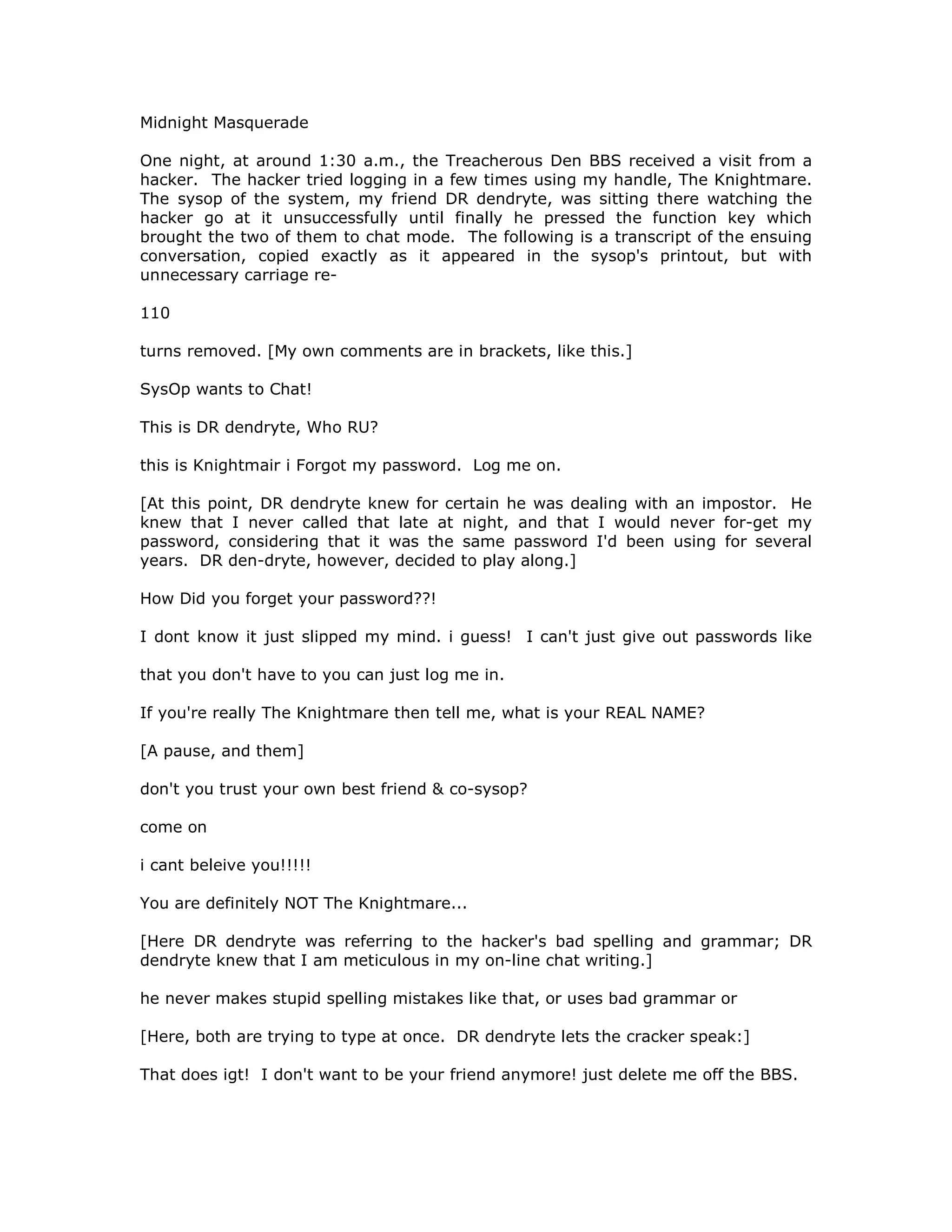 Midnight Masquerade
One night, at around 1:30 a.m., the Treacherous Den BBS received a visit from a
hacker. The hacker tried logging in a few times using my handle, The Knightmare.
The sysop of the system, my friend DR dendryte, was sitting there watching the
hacker go at it unsuccessfully until finally he pressed the function key which
brought the two of them to chat mode. The following is a transcript of the ensuing
conversation, copied exactly as it appeared in the sysop's printout, but with
unnecessary carriage re-
110
turns removed. [My own comments are in brackets, like this.]
SysOp wants to Chat!
This is DR dendryte, Who RU?
this is Knightmair i Forgot my password. Log me on.
[At this point, DR dendryte knew for certain he was dealing with an impostor. He
knew that I never called that late at night, and that I would never for-get my
password, considering that it was the same password I'd been using for several
years. DR den-dryte, however, decided to play along.]
How Did you forget your password??!
I dont know it just slipped my mind. i guess! I can't just give out passwords like
that you don't have to you can just log me in.
If you're really The Knightmare then tell me, what is your REAL NAME?
[A pause, and them]
don't you trust your own best friend & co-sysop?
come on
i cant beleive you!!!!!
You are definitely NOT The Knightmare...
[Here DR dendryte was referring to the hacker's bad spelling and grammar; DR
dendryte knew that I am meticulous in my on-line chat writing.]
he never makes stupid spelling mistakes like that, or uses bad grammar or
[Here, both are trying to type at once. DR dendryte lets the cracker speak:]
That does igt! I don't want to be your friend anymore! just delete me off the BBS.
 