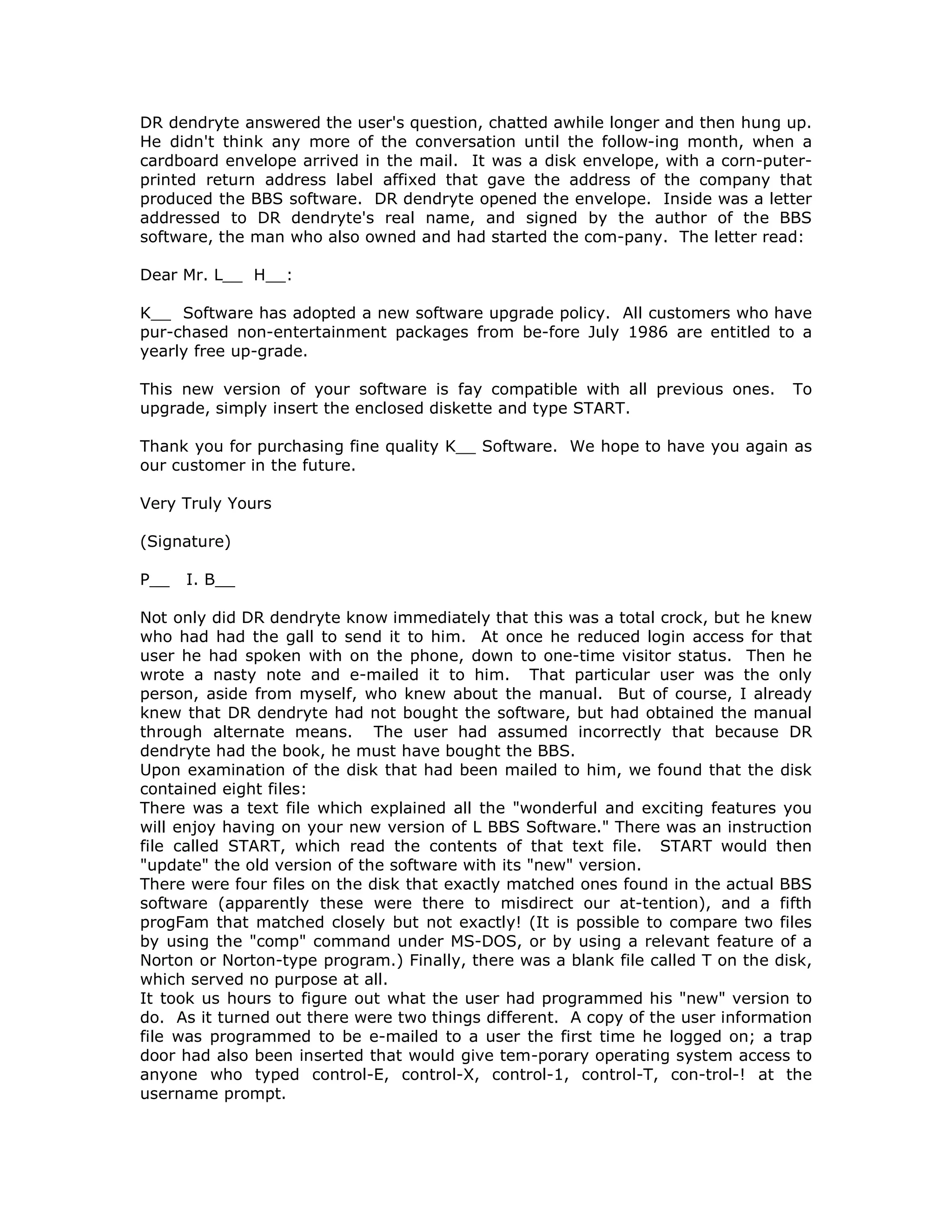 DR dendryte answered the user's question, chatted awhile longer and then hung up.
He didn't think any more of the conversation until the follow-ing month, when a
cardboard envelope arrived in the mail. It was a disk envelope, with a corn-puter-
printed return address label affixed that gave the address of the company that
produced the BBS software. DR dendryte opened the envelope. Inside was a letter
addressed to DR dendryte's real name, and signed by the author of the BBS
software, the man who also owned and had started the com-pany. The letter read:
Dear Mr. L__ H__:
K__ Software has adopted a new software upgrade policy. All customers who have
pur-chased non-entertainment packages from be-fore July 1986 are entitled to a
yearly free up-grade.
This new version of your software is fay compatible with all previous ones. To
upgrade, simply insert the enclosed diskette and type START.
Thank you for purchasing fine quality K__ Software. We hope to have you again as
our customer in the future.
Very Truly Yours
(Signature)
P__ I. B__
Not only did DR dendryte know immediately that this was a total crock, but he knew
who had had the gall to send it to him. At once he reduced login access for that
user he had spoken with on the phone, down to one-time visitor status. Then he
wrote a nasty note and e-mailed it to him. That particular user was the only
person, aside from myself, who knew about the manual. But of course, I already
knew that DR dendryte had not bought the software, but had obtained the manual
through alternate means. The user had assumed incorrectly that because DR
dendryte had the book, he must have bought the BBS.
Upon examination of the disk that had been mailed to him, we found that the disk
contained eight files:
There was a text file which explained all the "wonderful and exciting features you
will enjoy having on your new version of L BBS Software." There was an instruction
file called START, which read the contents of that text file. START would then
"update" the old version of the software with its "new" version.
There were four files on the disk that exactly matched ones found in the actual BBS
software (apparently these were there to misdirect our at-tention), and a fifth
progFam that matched closely but not exactly! (It is possible to compare two files
by using the "comp" command under MS-DOS, or by using a relevant feature of a
Norton or Norton-type program.) Finally, there was a blank file called T on the disk,
which served no purpose at all.
It took us hours to figure out what the user had programmed his "new" version to
do. As it turned out there were two things different. A copy of the user information
file was programmed to be e-mailed to a user the first time he logged on; a trap
door had also been inserted that would give tem-porary operating system access to
anyone who typed control-E, control-X, control-1, control-T, con-trol-! at the
username prompt.
 