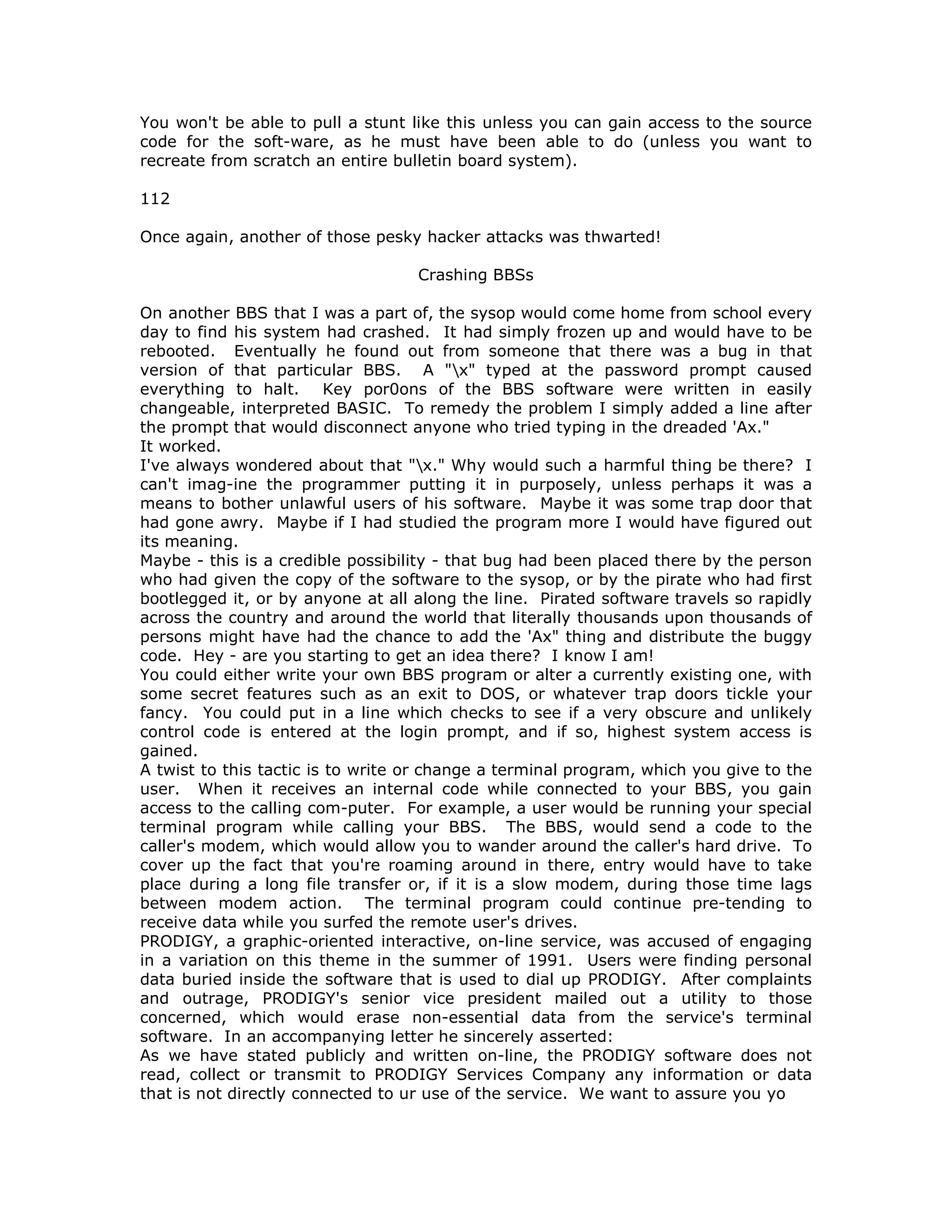 You won't be able to pull a stunt like this unless you can gain access to the source
code for the soft-ware, as he must have been able to do (unless you want to
recreate from scratch an entire bulletin board system).
112
Once again, another of those pesky hacker attacks was thwarted!
Crashing BBSs
On another BBS that I was a part of, the sysop would come home from school every
day to find his system had crashed. It had simply frozen up and would have to be
rebooted. Eventually he found out from someone that there was a bug in that
version of that particular BBS. A "x" typed at the password prompt caused
everything to halt. Key por0ons of the BBS software were written in easily
changeable, interpreted BASIC. To remedy the problem I simply added a line after
the prompt that would disconnect anyone who tried typing in the dreaded 'Ax."
It worked.
I've always wondered about that "x." Why would such a harmful thing be there? I
can't imag-ine the programmer putting it in purposely, unless perhaps it was a
means to bother unlawful users of his software. Maybe it was some trap door that
had gone awry. Maybe if I had studied the program more I would have figured out
its meaning.
Maybe - this is a credible possibility - that bug had been placed there by the person
who had given the copy of the software to the sysop, or by the pirate who had first
bootlegged it, or by anyone at all along the line. Pirated software travels so rapidly
across the country and around the world that literally thousands upon thousands of
persons might have had the chance to add the 'Ax" thing and distribute the buggy
code. Hey - are you starting to get an idea there? I know I am!
You could either write your own BBS program or alter a currently existing one, with
some secret features such as an exit to DOS, or whatever trap doors tickle your
fancy. You could put in a line which checks to see if a very obscure and unlikely
control code is entered at the login prompt, and if so, highest system access is
gained.
A twist to this tactic is to write or change a terminal program, which you give to the
user. When it receives an internal code while connected to your BBS, you gain
access to the calling com-puter. For example, a user would be running your special
terminal program while calling your BBS. The BBS, would send a code to the
caller's modem, which would allow you to wander around the caller's hard drive. To
cover up the fact that you're roaming around in there, entry would have to take
place during a long file transfer or, if it is a slow modem, during those time lags
between modem action. The terminal program could continue pre-tending to
receive data while you surfed the remote user's drives.
PRODIGY, a graphic-oriented interactive, on-line service, was accused of engaging
in a variation on this theme in the summer of 1991. Users were finding personal
data buried inside the software that is used to dial up PRODIGY. After complaints
and outrage, PRODIGY's senior vice president mailed out a utility to those
concerned, which would erase non-essential data from the service's terminal
software. In an accompanying letter he sincerely asserted:
As we have stated publicly and written on-line, the PRODIGY software does not
read, collect or transmit to PRODIGY Services Company any information or data
that is not directly connected to ur use of the service. We want to assure you yo
 