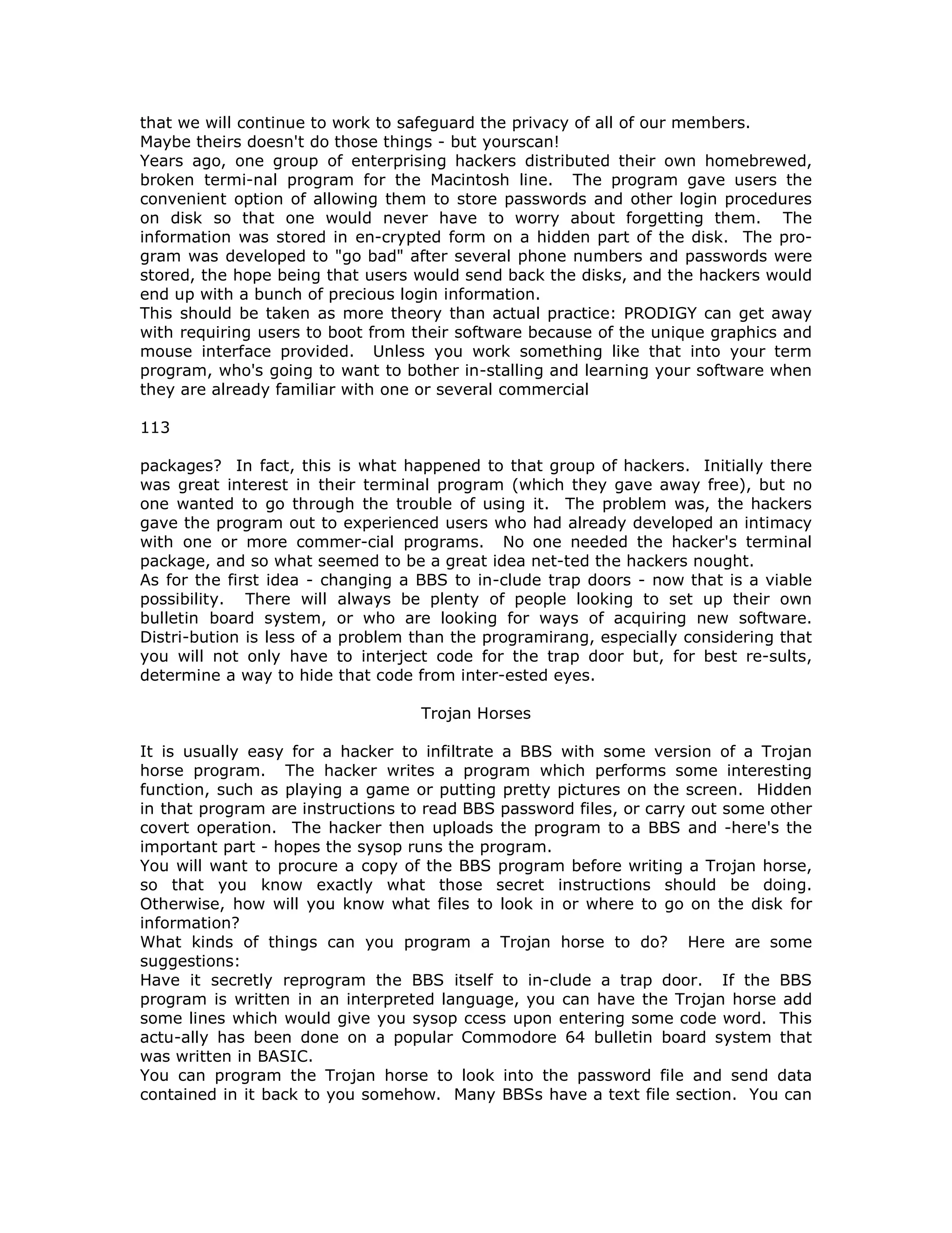 that we will continue to work to safeguard the privacy of all of our members.
Maybe theirs doesn't do those things - but yourscan!
Years ago, one group of enterprising hackers distributed their own homebrewed,
broken termi-nal program for the Macintosh line. The program gave users the
convenient option of allowing them to store passwords and other login procedures
on disk so that one would never have to worry about forgetting them. The
information was stored in en-crypted form on a hidden part of the disk. The pro-
gram was developed to "go bad" after several phone numbers and passwords were
stored, the hope being that users would send back the disks, and the hackers would
end up with a bunch of precious login information.
This should be taken as more theory than actual practice: PRODIGY can get away
with requiring users to boot from their software because of the unique graphics and
mouse interface provided. Unless you work something like that into your term
program, who's going to want to bother in-stalling and learning your software when
they are already familiar with one or several commercial
113
packages? In fact, this is what happened to that group of hackers. Initially there
was great interest in their terminal program (which they gave away free), but no
one wanted to go through the trouble of using it. The problem was, the hackers
gave the program out to experienced users who had already developed an intimacy
with one or more commer-cial programs. No one needed the hacker's terminal
package, and so what seemed to be a great idea net-ted the hackers nought.
As for the first idea - changing a BBS to in-clude trap doors - now that is a viable
possibility. There will always be plenty of people looking to set up their own
bulletin board system, or who are looking for ways of acquiring new software.
Distri-bution is less of a problem than the programirang, especially considering that
you will not only have to interject code for the trap door but, for best re-sults,
determine a way to hide that code from inter-ested eyes.
Trojan Horses
It is usually easy for a hacker to infiltrate a BBS with some version of a Trojan
horse program. The hacker writes a program which performs some interesting
function, such as playing a game or putting pretty pictures on the screen. Hidden
in that program are instructions to read BBS password files, or carry out some other
covert operation. The hacker then uploads the program to a BBS and -here's the
important part - hopes the sysop runs the program.
You will want to procure a copy of the BBS program before writing a Trojan horse,
so that you know exactly what those secret instructions should be doing.
Otherwise, how will you know what files to look in or where to go on the disk for
information?
What kinds of things can you program a Trojan horse to do? Here are some
suggestions:
Have it secretly reprogram the BBS itself to in-clude a trap door. If the BBS
program is written in an interpreted language, you can have the Trojan horse add
some lines which would give you sysop ccess upon entering some code word. This
actu-ally has been done on a popular Commodore 64 bulletin board system that
was written in BASIC.
You can program the Trojan horse to look into the password file and send data
contained in it back to you somehow. Many BBSs have a text file section. You can
 