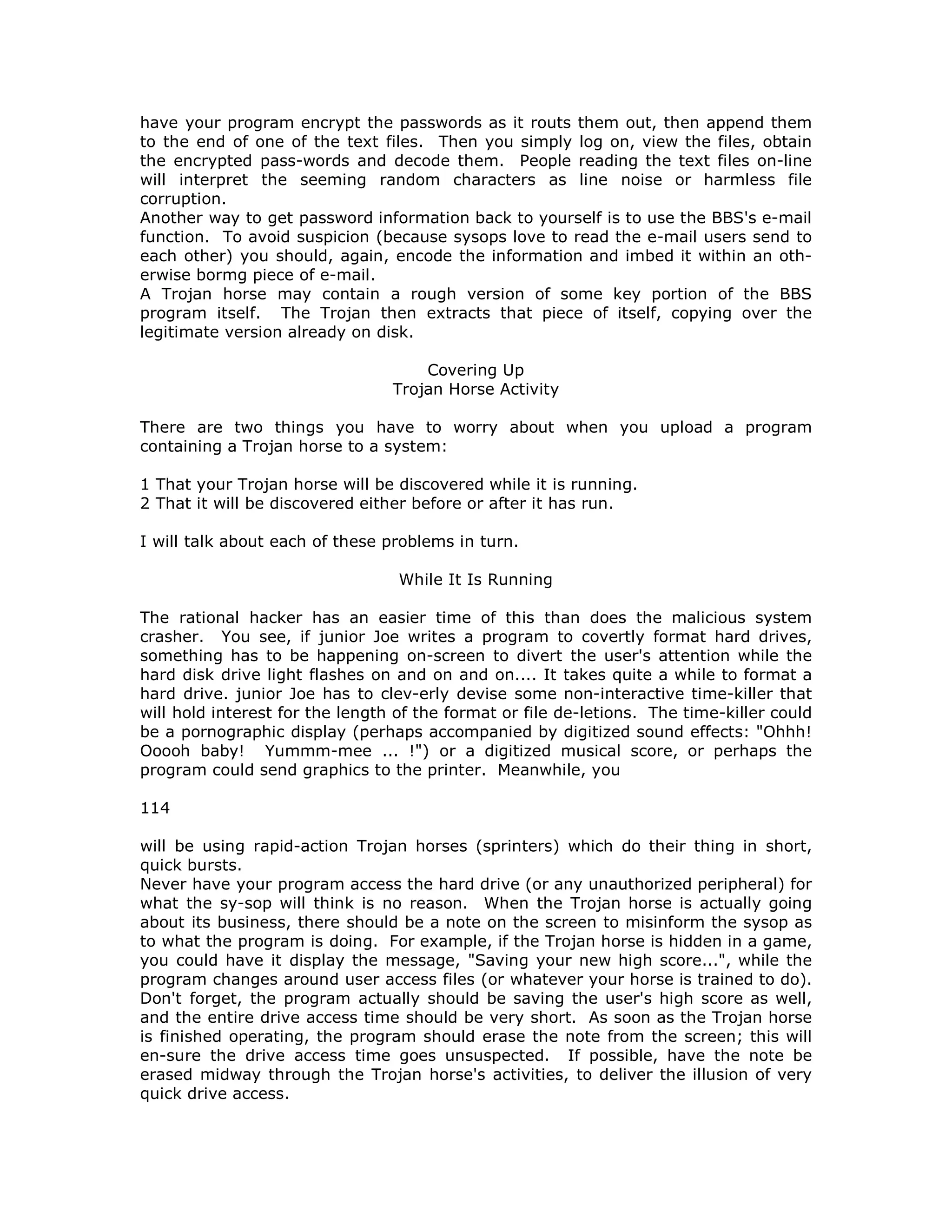 have your program encrypt the passwords as it routs them out, then append them
to the end of one of the text files. Then you simply log on, view the files, obtain
the encrypted pass-words and decode them. People reading the text files on-line
will interpret the seeming random characters as line noise or harmless file
corruption.
Another way to get password information back to yourself is to use the BBS's e-mail
function. To avoid suspicion (because sysops love to read the e-mail users send to
each other) you should, again, encode the information and imbed it within an oth-
erwise bormg piece of e-mail.
A Trojan horse may contain a rough version of some key portion of the BBS
program itself. The Trojan then extracts that piece of itself, copying over the
legitimate version already on disk.
Covering Up
Trojan Horse Activity
There are two things you have to worry about when you upload a program
containing a Trojan horse to a system:
1 That your Trojan horse will be discovered while it is running.
2 That it will be discovered either before or after it has run.
I will talk about each of these problems in turn.
While It Is Running
The rational hacker has an easier time of this than does the malicious system
crasher. You see, if junior Joe writes a program to covertly format hard drives,
something has to be happening on-screen to divert the user's attention while the
hard disk drive light flashes on and on and on.... It takes quite a while to format a
hard drive. junior Joe has to clev-erly devise some non-interactive time-killer that
will hold interest for the length of the format or file de-letions. The time-killer could
be a pornographic display (perhaps accompanied by digitized sound effects: "Ohhh!
Ooooh baby! Yummm-mee ... !") or a digitized musical score, or perhaps the
program could send graphics to the printer. Meanwhile, you
114
will be using rapid-action Trojan horses (sprinters) which do their thing in short,
quick bursts.
Never have your program access the hard drive (or any unauthorized peripheral) for
what the sy-sop will think is no reason. When the Trojan horse is actually going
about its business, there should be a note on the screen to misinform the sysop as
to what the program is doing. For example, if the Trojan horse is hidden in a game,
you could have it display the message, "Saving your new high score...", while the
program changes around user access files (or whatever your horse is trained to do).
Don't forget, the program actually should be saving the user's high score as well,
and the entire drive access time should be very short. As soon as the Trojan horse
is finished operating, the program should erase the note from the screen; this will
en-sure the drive access time goes unsuspected. If possible, have the note be
erased midway through the Trojan horse's activities, to deliver the illusion of very
quick drive access.
 