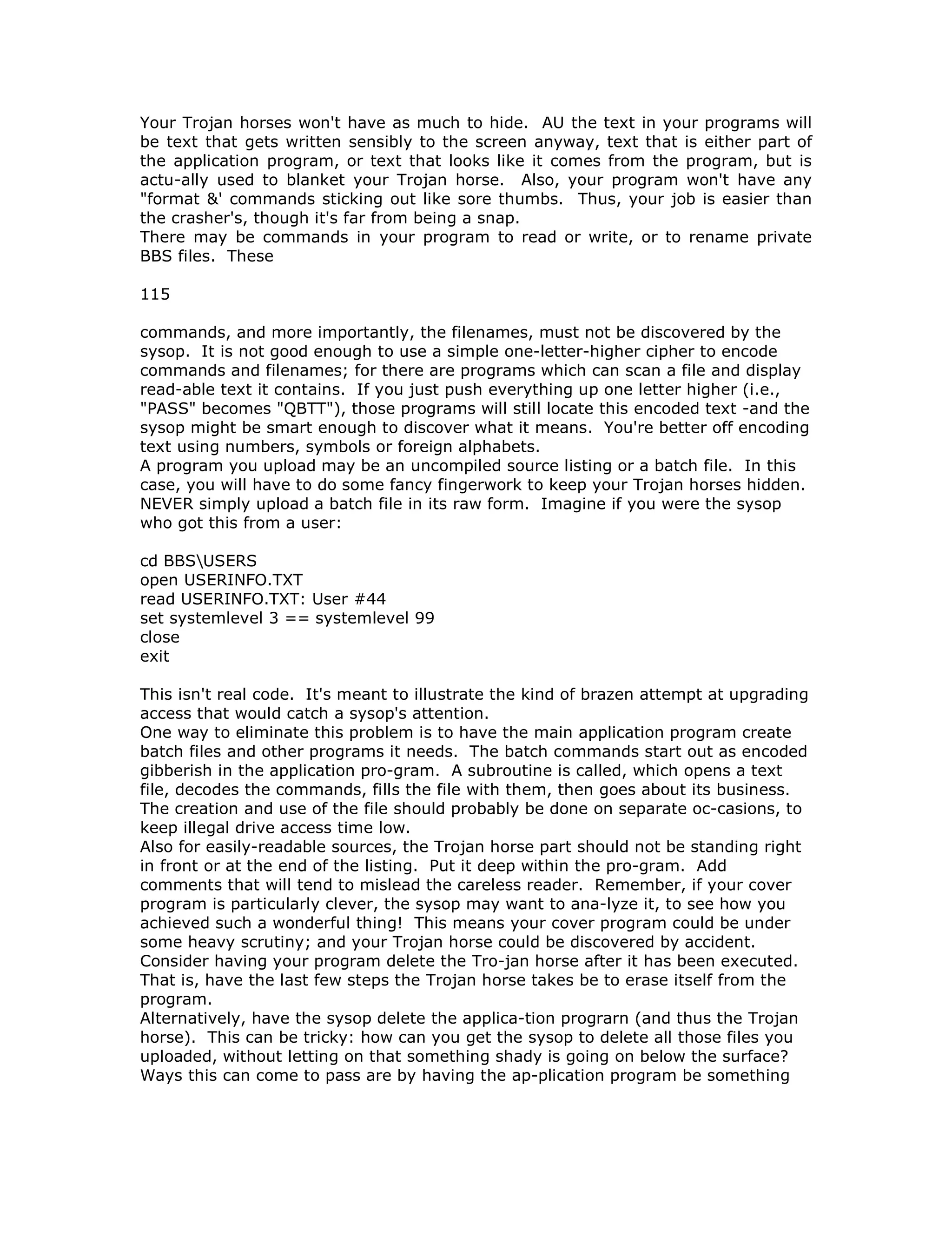 Your Trojan horses won't have as much to hide. AU the text in your programs will
be text that gets written sensibly to the screen anyway, text that is either part of
the application program, or text that looks like it comes from the program, but is
actu-ally used to blanket your Trojan horse. Also, your program won't have any
"format &' commands sticking out like sore thumbs. Thus, your job is easier than
the crasher's, though it's far from being a snap.
There may be commands in your program to read or write, or to rename private
BBS files. These
115
commands, and more importantly, the filenames, must not be discovered by the
sysop. It is not good enough to use a simple one-letter-higher cipher to encode
commands and filenames; for there are programs which can scan a file and display
read-able text it contains. If you just push everything up one letter higher (i.e.,
"PASS" becomes "QBTT"), those programs will still locate this encoded text -and the
sysop might be smart enough to discover what it means. You're better off encoding
text using numbers, symbols or foreign alphabets.
A program you upload may be an uncompiled source listing or a batch file. In this
case, you will have to do some fancy fingerwork to keep your Trojan horses hidden.
NEVER simply upload a batch file in its raw form. Imagine if you were the sysop
who got this from a user:
cd BBSUSERS
open USERINFO.TXT
read USERINFO.TXT: User #44
set systemlevel 3 == systemlevel 99
close
exit
This isn't real code. It's meant to illustrate the kind of brazen attempt at upgrading
access that would catch a sysop's attention.
One way to eliminate this problem is to have the main application program create
batch files and other programs it needs. The batch commands start out as encoded
gibberish in the application pro-gram. A subroutine is called, which opens a text
file, decodes the commands, fills the file with them, then goes about its business.
The creation and use of the file should probably be done on separate oc-casions, to
keep illegal drive access time low.
Also for easily-readable sources, the Trojan horse part should not be standing right
in front or at the end of the listing. Put it deep within the pro-gram. Add
comments that will tend to mislead the careless reader. Remember, if your cover
program is particularly clever, the sysop may want to ana-lyze it, to see how you
achieved such a wonderful thing! This means your cover program could be under
some heavy scrutiny; and your Trojan horse could be discovered by accident.
Consider having your program delete the Tro-jan horse after it has been executed.
That is, have the last few steps the Trojan horse takes be to erase itself from the
program.
Alternatively, have the sysop delete the applica-tion prograrn (and thus the Trojan
horse). This can be tricky: how can you get the sysop to delete all those files you
uploaded, without letting on that something shady is going on below the surface?
Ways this can come to pass are by having the ap-plication program be something
 