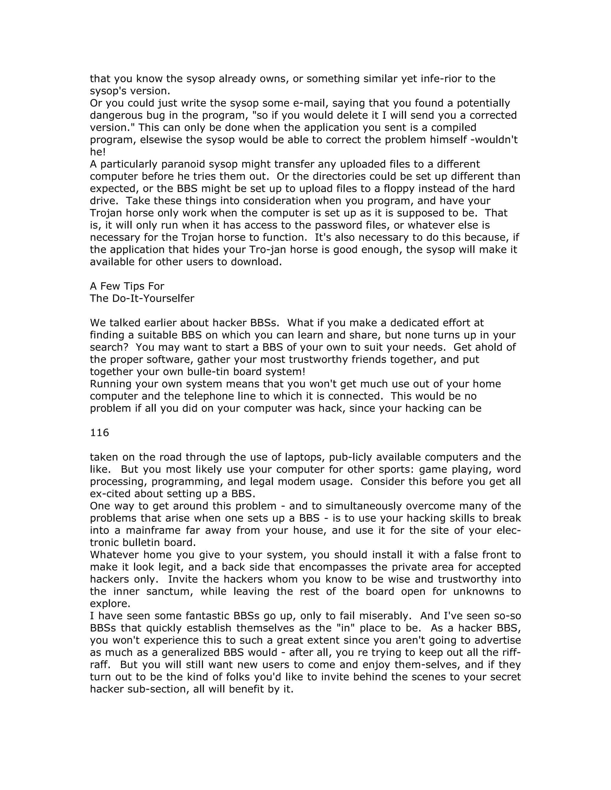 that you know the sysop already owns, or something similar yet infe-rior to the
sysop's version.
Or you could just write the sysop some e-mail, saying that you found a potentially
dangerous bug in the program, "so if you would delete it I will send you a corrected
version." This can only be done when the application you sent is a compiled
program, elsewise the sysop would be able to correct the problem himself -wouldn't
he!
A particularly paranoid sysop might transfer any uploaded files to a different
computer before he tries them out. Or the directories could be set up different than
expected, or the BBS might be set up to upload files to a floppy instead of the hard
drive. Take these things into consideration when you program, and have your
Trojan horse only work when the computer is set up as it is supposed to be. That
is, it will only run when it has access to the password files, or whatever else is
necessary for the Trojan horse to function. It's also necessary to do this because, if
the application that hides your Tro-jan horse is good enough, the sysop will make it
available for other users to download.
A Few Tips For
The Do-It-Yourselfer
We talked earlier about hacker BBSs. What if you make a dedicated effort at
finding a suitable BBS on which you can learn and share, but none turns up in your
search? You may want to start a BBS of your own to suit your needs. Get ahold of
the proper software, gather your most trustworthy friends together, and put
together your own bulle-tin board system!
Running your own system means that you won't get much use out of your home
computer and the telephone line to which it is connected. This would be no
problem if all you did on your computer was hack, since your hacking can be
116
taken on the road through the use of laptops, pub-licly available computers and the
like. But you most likely use your computer for other sports: game playing, word
processing, programming, and legal modem usage. Consider this before you get all
ex-cited about setting up a BBS.
One way to get around this problem - and to simultaneously overcome many of the
problems that arise when one sets up a BBS - is to use your hacking skills to break
into a mainframe far away from your house, and use it for the site of your elec-
tronic bulletin board.
Whatever home you give to your system, you should install it with a false front to
make it look legit, and a back side that encompasses the private area for accepted
hackers only. Invite the hackers whom you know to be wise and trustworthy into
the inner sanctum, while leaving the rest of the board open for unknowns to
explore.
I have seen some fantastic BBSs go up, only to fail miserably. And I've seen so-so
BBSs that quickly establish themselves as the "in" place to be. As a hacker BBS,
you won't experience this to such a great extent since you aren't going to advertise
as much as a generalized BBS would - after all, you re trying to keep out all the riff-
raff. But you will still want new users to come and enjoy them-selves, and if they
turn out to be the kind of folks you'd like to invite behind the scenes to your secret
hacker sub-section, all will benefit by it.
 